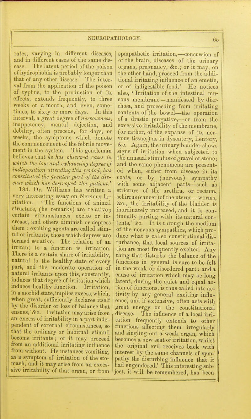 05 rates, varying ia different diseases, and in different cases of the same dis- ease. The latent period of the poison of hydrophobia is probably longer than that of any other disease. The inter- val from the application of the poison of typhus, to the production of its effects, extends frequently, to three weeks or a month, and even, some- times, to sixty or more days. In this interval, a great degree of nervousness, inappetency, mental dejection, and debility, often precede, for days, or weeks, the symptoms which denote the commencement of the febrile move- ment in the system. This gentleman believes that he has observed cases in which the low and exhausting degree of indisposition attending this period, has constituted the greater part of the dis- ease which has destroyed the patient.' ]8M. Dr. Williams has written a very interesting essay on Nervous Ir- ritation. ' The functions of animal structure, (he remarks) are relative; certain circumstances excite or in- crease, and others diminish or depress them : exciting agents are called stim- uli or irritants, those which depress are termed sedative. The relation of an irritant to a function is irritation. There is a certain share of irritability, natural to the healthy state of every part, and the moderate operation of natural irritants upon this, constantly, induces that degree of irritation which induces healthy function. Irritation, in a morbid state, implies excess, which, when great, sufficiently declares itself by the disorder or loss of balance that ensues,' &c. Irritation may arise from an excess of irritability in a part inde- pendent of external circumstances, so that the ordinary or habitual stimuli become irritants; or it may proceed from an additional irritating influence from without. He instances vomiting, as a symptom of irritation of the sto- mach, and it may arise from an exces- sive irritability of that organ, or from spmpathetic irritation,—concussion of of the brain, diseases of the urinary organs, pregnancy, &c; or it may, on the other hand, proceed from the addi- tional irritating influence of an emetic, or of indigestible food.' He notices also, ' Irritation of the intestinal mu- cous membrane—manifested by diar- rhoea, and proceeding from irritating contents of the bowel—the operation of a drastic purgative,—or from the excessive irritability of the membrane, (or rather, of the expanse of its ner- vous tissue,) as in dysentery, lientery, &c. Again, the urinary bladder shows signs of irritation when subjected to the unusual stimulus of gravel or stone; and the same phenomena are present- ed when, either from disease in its coats, or by (nervous) sympathy with some adjacent parts—such as stricture of the urethra, or rectum, schirrus (cancer) of the uterus—worms, &c, the irritability of the bladder is inordinately increased, and it i3 con- tinually parting with its natural con- tents,' &c. It is through the medium of the nervous sympathies, which pro- duce what is called constitutional dis- turbance, that local sources of irrita- tion are most frequently excited. Any thing that disturbs the balance of the functions in general is sure to be felt in the weak or disordered part: and a cause of irritation which may be long latent, during the quiet and equal ac- tion of functions, is thus called into ac- tivity by any general exciting influ- ence, and if extensive, often acts with great energy on the constitutional disease. The influence of a local irri- tation frequently extends to other functions affecting them irregularly and singling out a weak organ, which becomes a new seat of irritation, whilst the original evil receives back with interest by the same channels of sym- pathy the disturbing influence that it had engendered.' This interesting sub- ject, it will be remembered, has been