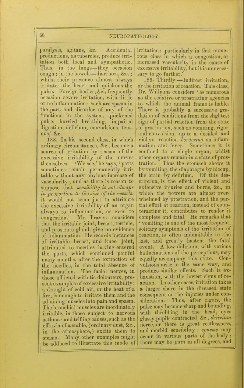 paralysis, agitans, &c. Accidental productions, as tubercles, produce irri- tation both local and sympathetic. Thus, ill tho lungs—they occasion cough ; in the bowels—diarrhoea, &c.; whilst their presenco almost always I irritates the heart and quickens the pulse. Foreign bodies, &c, frequently occasion severe irritation, with little or no inflammation : such are spasm in the part, and disorder of any of the functions in the system, quickened pulse, hurried breathing, impaired digestion, delirium, convulsions, teta- nus,' &c. 188. In his second class, in which ordinary circumstances, &c, become a source of irritation by reason of the excessive irritability of the nerves themselves.—'We see,' he says,' parts sometimes remain permanently irri- table without any obvious increase of vascularity ; and as there is reason to suppose that sensibility is not always in proportion to the, size of the vessels, it would not seem just to attribute the excessive irritability of an organ always to inflammation, or even to congestion.' Mr. Travers considers that the irritable joint, breast, testicle, and prostrate gland, give no evidence of inflammation. He records instances of irritable breast, and knee joint, attributed to needles having entered the parts, which continued painful many months, after the extraction of the needles, in the total absence of inflammation. The facial nerves, in those afflicted with tic doloureux, pre- sent examples of excessive irritability: a draught of cold air, or the heat of a fire, is enough to irritate them and the adjoining muscles into pain and spasm. The bronchial muscles are inordinately irritable, in those subject to nervous asthma: and trifling causes, such as the effluvia of a stable, (ordinary dust, &c, in the atmosphere,) excite them to spasm. Many other examples might be adduced to illustrate this mode of irritation: particularly in that nume- rous class in which a congestion, or increased vascularity is the cause of excessive irritability, but it is unneces- sary to go further.' 189. Thirdly.—Indirect irritation, or the irritation of reaction. This class, Dr. Williams considers ' as numerous as tho sedative or prostrating agencies to which the animal frame is liable. There is probably a successive gra- dation of conditions from the slightest sign of partial reaction from the state of prostration, such as vomiting, rigor, and convulsion, up to a decided and violent reaction bordering on inflam- mation and fever. Sometimes it is confined to a single organ, whilst other organs remain in a state of pros- tration. Thus the stomach shews it by vomiting, the diaphragm by hiccup, the brain by delirium. Of this des- cription, is the effect of violent and extensive injuries and burns, &c, in which the powers are almost over- whelmed by prostration, and the par- tial effort at reaction, instead of coun- teracting it, contributes to render it complete and fatal. He remarks that ' vomiting is one of the most frequent, solitary symptoms of the irritation of reaction, is often indomitable to the last, and greatly hastens the fatal event. A low delirium, with various hallucinations of the perceptions, may equally accompany this state. Con- vulsions arise in the same way, and produce similar effects. Such is ex- haustion, with the lowest signs of re- action. In other cases, irritation takes a larger share in the diseased state consequent on the injuries under con- sideration. Thus, after rigors, the pulse may become sharp and bounding, with throbbing in the head, eyes glassy,pupils contracted, &c, delirium fierce, or there is great restlessness, and morbid sensibility : spasms may occur in various parts of the body : there may be pain in all degrees, and