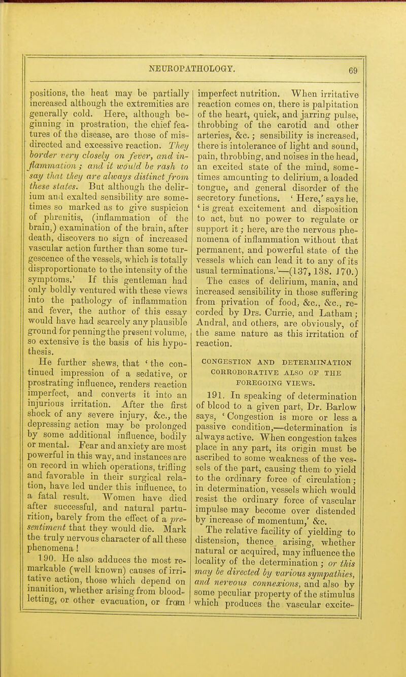 positions, the heat may be partially increased although the extremities are generally cold. Here, although be- ginning in prostration, the chief fea- tures of the disease, are those of mis- directed and excessive reaction. They border very closely on fever, and in- flammation ; and it would be rash to say that they are always distinct from these states. But although the delir- ium and exalted sensibility are some- times so marked as to give suspicion of phreuitis, (inflammation of the brain,) examination of the brain, after death, discovers no sign of increased vascular action further than some tur- gescence of the vessels, which is totally disproportionate to the intensity of the symptoms.' If this gentleman had only boldly ventured with these views into the pathology of inflammation and fever, the author of this essay would have had scarcely any plausible ground for penning the present volume, so extensive is the basis of his hypo- thesis. He further shews, that ' the con- tinued impression of a sedative, or prostrating influence, renders reaction imperfect, and converts it into an injurious irritation. After the first shock of any severe injury, &c, the depressing action may be prolonged by some additional influence, bodily or mental. Fear and anxiety are most powerful in this way, and instances are on record in which'operations, trifling and favorable in their surgical rela- tion, have led under this influence, to a fatal result. Women have died after successful, and natural partu- rition, barely from the effect of a pre- sentiment that they would die. Mark the truly nervous character of all these phenomena! 190. Ho also adduces the most re- markable (well known) causes of irri- tative action, those which depend on inanition, whether arising from blood- letting, or other evacuation, or from imperfect nutrition. When irritative reaction comes on, there is palpitation of the heart, quick, and jarring pulse, throbbing of the carotid and other arteries, &c.; sensibility is increased, there is intolerance of light and sound, pain, throbbing, and noises in the head, an excited state of the mind, some- times amounting to delirium, a loaded tongue, and general disorder of the secretory functions. ' Here,' says he, ' is great excitement and disposition to act, but no power to regulate or support it; here, are the nervous phe- nomena of inflammation without that permanent, and powerful state of the vessels which can lead it to any of its usual terminations.'—(137,138. J 70.) The cases of delirium, mania, and increased sensibility in those suffering from privation of food, &c, &c, re- corded by Drs. Currie, and Latham ; Andral, and others, are obviously, of the same nature as this irritation of reaction. CONGESTION AND DETERMINATION CORROBORATIVE ALSO OF THE FOREGOING VIEWS. 191. In speaking of determination of blood to a given part, Dr. Barlow says, ' Congestion is more or less a passive condition,—determination is always active. When congestion takes place in any part, its origin must be ascribed to some weakness of the ves- sels of the part, causing them to yield to the ordinary force of circulation; in determination, vessels which would resist the ordinary force of vascular impulse may become over distended by increase of momentum,' &c. The relative facility of yielding to distension, thence arising, whether natural or acquired, may influence the locality of the determination ; or this may be directed by various sympathies, and nervous connexions, and also by some peculiar property of the stimulus which produces the vascular excite-