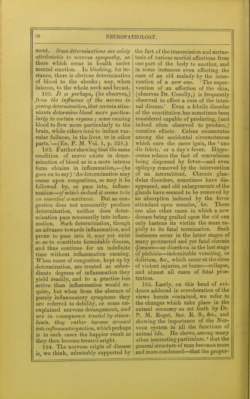 meut. Some determinations are solely attributable to nervous sympathy, as those which occur in health under mental emotion. In blushing, for in- stance, there is obvious determination of blood to the cheeks; nay, when intense, to the whole neck and breast. 192. It is perhaps, (he observes,) from the influence of the nerves in giving determination, that certain stim- ulants determine blood more particu- larly to certain organs ; some causing blood to flow more particularly to the brain, while others tend to induce vas- cular fullness, in the liver, or in other parts.'—(En. P. M. Yol. 1, p. 528.) 193. Further shewing that the same condition of nerve exists in deter- mination of blood as in a more intense form obtains in inflammation,—(he goes on to say) 'As determination may ensue upon congestions, so may it be followed by, or pass into, inflam- mation—of which indeed it seems to be an essential constituent. But as con- gestion does not necessarily produce determination, neither does deter- mination pass necessarily into inflam- mation. Such determination, though an advance towards inflammation, and prone to pass into it, may yet exist so as to constitute formidable disease, and thus continue for an indefinite time without inflammation ensuing. When cases of congestion, kept up by .determination, are treated as subor- dinate degrees of inflammation they yield readily, and to a practice less active than inflammation would re- quire, but when from the absence of purely inflammatory symptoms they are referred to debility, or some un- explained nervous derangement, and are in consequence treated by stimu- lants, they rather become aroused intoinflammatory action, which perhaps is in such cases the happier result as they then become treated aright. 194. The nervous origin of disease is, we think, admirably supported by the fact of the transmission and metas- tasis of various morbid affections from one part of the body to another, and in some instances even effecting the cure of an old malady by the inter- vention of a new one. ' The super- vention of an affection of the skin, (observes Dr. Conolly,) is frequently observed to effect a cure of the inter- nal disease.' Even a febrile disorder of the constitution has sometimes been considered capable of producing, (and indeed often observed to produce,) curative effects. Celsus enumerates among the accidental circumstances which cure the sacer ignis, the ' uno die febris,' or a day's fever. Hippo- crates relates the fact of convulsions being dispersed by fever—and even epilepsy removed by the intervention of an intermittent. Chronic glan- dular disorders, sometimes have dis- appeared, and old enlargements of the glands have seemed to be removed by an absorption induced by the fever attendant upon measles,'. &c. There are also other cases in which a new disease being grafted upon the old one only hastens its victim the more ra- pidly to its fatal termination. Such instances occur in the latter stages of many protracted and yet fatal chronic diseases—as diarrhasa in the last stage of phthisis—indomitable vomiting, or delirium, &c, which occur at the close of violent injuries, or burns—collapse, and almost all cases of fatal pros- tration. 195. Lastly, on this head of evi- dence adduced in corroboration of the views herein contained, we refer to the changes which take place in the animal economy as set forth by Dr. P, M. Roget, Sec. K. S., &c, and shewing the importance of the Ner- vous system in all the functions of animal life. He shews, among many other interesting particulars,' that the general structure of man becomes more and more condensed—that the propor-