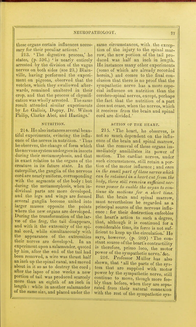 these organs certain influences neces- sary for thoir peculiar actions.' 213. 'The digestive process,' he states, (p. 596.) ' is nearly entirely arrested by the division of the vagus nerves on both sides (see 23,) Blain- ville, having performed the experi- ment on pigeons, observed that the vetches, which they swallowed after- wards, remained unaltered in their crop, and that the process of chymifi- cation was wholly arrested. The same result attended similar experiments by Le Gallois, Dupuy, Dr. Wilson Philip, Clarke Abel, and Hastings.' NUTRITION. 214. He also instances several beau- tiful experiments, evincing the influ- ence of the nerves in nutrition. ' Thus he observes, the change of form which thenervous system undergoes in insects during their metamorphosis, and that in exact relation to the organs of the creature in its future state. In the caterpillar, the ganglia of the nervous cord are nearly uniform, corresponding with the segments of the body: but during the metamorphosis, when in- dividual parts are more developed, and the legs and wings are formed several ganglia become united into larger masses opposite the points where the new organs are developed. During the transformation of the lar- va? of the frog, the tail disappears, and with it the extremity of the spi- nal cord, while simultaneously with the appearance of the extremities their nerves are developed. In an experiment upon a salamander, quoted by him, after the end of the tail had been removed, a wire was thrust half an inch up the spinal canal, and moved about in it so as to destroy the cord j after the lapse of nine weeks a new portion of tail was produced scarcely more than an eighth of an inch in length : while in another salamander of the same size, and placed under tho same circumstances, with the excep- tion of the injury to the spinal mar- row, the new portion of the tail pro- duced was half an inch in length. He instances many other experiments (some of which are already recorded herein,) and comes to the final con- clusion that there is no proof that the sympathetic nerve has a more espe- cial influence on nutrition than the cerebro-spinal nerves, except, perhaps the fact that the nutrition of a part does not cease, when tho nerves, which it receives from the brain and spinal cord are divided.' ACTION OP THE HEART. 215. 'The heart, he observes, is not so much dependent on the influ- ence of the brain and spinal marrow, that the removal of these organs im- mediately annihilates its power of motion. The cardiac nerves, under such circumstances, still retain a por- tion of the motor influence ; and even in the small part of these nerves which can be retained in a heart cut from the body, there still remains sufficient ner- vow power to enable the organ to con- tinue its motions for a short time. But the brain and spinal marrow, must nevertheless be regarded as a principal source of the nervous influ- ence : for their destruction enfeebles the heart's action to such a degree, that, although it is continued for a considerable time, its force is not suf- ficient to keep up the circulation.' He says, however, (p. 209) 'The con- stant source of the heart's contractility is therefore, primo loco, the motor power of the sympathetic nerve.'&c. 216. Professor Miiller has also shewn, that ' all the parts of the sys- tem that are supplied with motor power by tho sympathetic nerve, still continue to move, though more fee- bly than before, when they are sepa- rated from their naturalconnexion with the rest of the sympathetic sys-