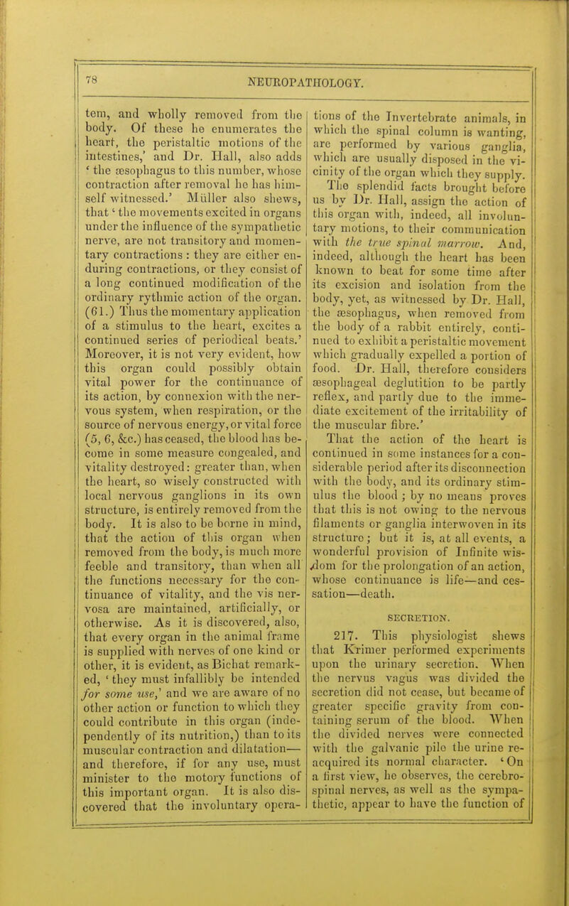 tem, and wholly removed from the body. Of these he enumerates the heart, the peristaltic motions of the intestines,' and Dr. Hall, also adds ' the esophagus to this number, whose contraction after removal ho has him- self witnessed.' Miiller also shews, that' the movements excited in organs under the influence of the sympathetic nerve, are not transitory and momen- tary contractions : they are either en- during contractions, or they consist of a long continued modification of the ordinary rythmic action of the organ. (61.) Thus the momentary application of a stimulus to the heart, excites a continued series of periodical beats.' Moreover, it is not very evident, how this organ could possibly obtain vital power for the continuance of its action, by connexion with the ner- vous system, when respiration, or the source of nervous energy, or vital force (5, G, &c.) has ceased, the blood has be- come in some measure congealed, and vitality destroyed: greater than, when the heart, so wisely constructed with local nervous ganglions in its own structure, is entirely removed from the body. It is also to be borne in mind, that the action of this organ when removed from the body, is much more feeble and transitory than when all the functions necessary for the con- tinuance of vitality, and the vis ner- vosa are maintained, artificially, or otherwise. As it is discovered, also, that every organ in the animal frame is supplied with nerves of one kind or other, it is evident, as Bichat remark- ed, ' they must infallibly be intended for some use,' and we are aware of no other action or function to which they could contribute in this organ (inde- pendently of its nutrition,) than to its muscular contraction and dilatation— and therefore, if for any use, must minister to the motory functions of this important organ. It is also dis- covered that the involuntary opera- tions of tho Invcrtcbrato animals, in which the spinal column is wanting, are performed by various ganglia, which are usually disposed in the vi- cinity of the organ which they supply. Tho splendid facts brought before us by Dr. Hall, assign tho action of this organ with, indeed, all involun- tary motions, to their communication with the true spinal marrow. And, indeed, although the heart has been known to beat for some time after its excision and isolation from the body, yet, as witnessed by Dr. Hall, the aBsophagus, when removed from the body of a rabbit entirely, conti- nued to exhibit a peristaltic movement which gradually expelled a portion of food. Dr. Hall, therefore considers aesophageal deglutition to be partly reflex, and partly due to the imme- diate excitement of the irritability of the muscular fibre.' That the action of the heart is continued in some instances for a con- siderable period after its disconnection with tho body, and its ordinary stim- ulus the blood ; by no means proves that this is uot owing to the nervous filaments or ganglia interwoven in its structure; but it is, at all events, a wonderful provision of Infinite wis- dom for the prolongation of an action, whose continuance is life—and ces- sation—death. SECRETION. 217. This physiologist shews that Krimer performed experiments upon the urinary secretion. When the nervus vagus was divided the secretion did not cease, but became of greater specific gravity from con- taining serum of the blood. When J tho divided nerves were connected ( with the gah-anic pile the urine re- acquired its normal character. ' On a first view, he observes, the cerebro- spinal nerves, as well as the sympa- thetic, appear to have the function of