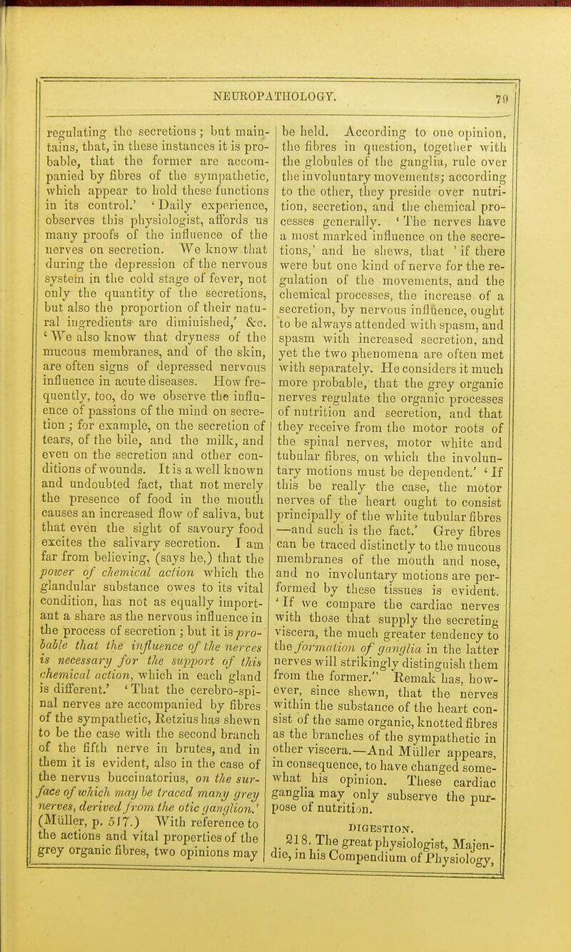 i regulating tho secretions; but main- tains, that, in these instances it is pro- bable, that the former are accom- panied by fibres of the sympathetic, which appear to hold these functions in its control.' ' Daily experience, observes this physiologist, affords us many proofs of the influence of the j nerves on secretion. We know.that J during the depression of the nervous system in the cold stage of fever, not only the quantity of the secretions, but also the proportion of their natu- ral ingredients- are diminished,' &c. ' We also know that dryness of the mucous membranes, and of the skin, are often signs of depressed nervous influence in acute diseases. How fre- quently, too, do we observe the influ- ence of passions of the mind on secre- tion ; for example, on the secretion of tears, of the bile, and the milk, and even on the secretion and other con- ditions of wounds. It is a well known and undoubted fact, that not merely the presence of food in the mouth causes an increased flow of saliva, but that even the sight of savoury food excites the salivary secretion. I am far from believing, (says he,) that the poicer of chemical action which the glandular substance owes to its vital condition, has not as equally import- ant a share as the nervous influence in the process of secretion ; but it is pro- bable that the influence of the nerves is necessary for the support of thin chemical action, which in each gland is different.' ' That the cerebrospi- nal nerves are accompanied by fibres of the sympathetic, Retzius has shewn to be tho case with the second branch of the fifth nerve in brutes, and in them it is evident, also in tho case of the nervus buccinatorius, on the sur- face of which may be traced many grey nerves, derived from the otic ganglion.' (Miillcr, p. 517.) With reference to the actions and vital properties of the grey organic fibres, two opinions may be held. According to one opinion, tho fibres in question, together with the globules of the ganglia, rule over the involuntary movements; according to the other, they preside over nutri- tion, secretion, and the chemical pro- cesses generally. ' The nerves have a most marked influence on the secre- tions,' and he shews, that ' if there were but one kind of nerve for the re- gulation of the movements, and the chemical processes, the increase of a secretion, by nervous influence, ought to be always attended with spasm, and spasm with increased secretion, and yet the two phenomena are often met with separately. He considers it much more probable, that the grey organic nerves regulate the organic processes of nutrition and secretion, and that they receive from the motor roots of the spinal nerves, motor white and tubular fibres, on which the involun- tary motions must be dependent.' ' If this be really the case, the motor nerves of the heart ought to consist principally of the white tubular fibres —and such is the fact.' Grey fibres can be traced distinctly to the mucous membranes of the mouth and nose, and no involuntary motions are per- formed by these tissues is evident. 'If we compare the cardiac nerves with those that supply the secreting viscera, the much greater tendency to the formation of ganglia in the latter nerves will strikingly distinguish them from the former. Eemak has, how- ever^ since shewn, that the nerves within the substance of the heart con- sist of the same organic, knotted fibres as the branches of the sympathetic in other viscera.—And Miiller appears, in consequence, to have changed some- what _ his opinion. These cardiac gangha may only subserve the pur- pose of nutriti on. DIGESTION. 218. The great physiologist, Majen- die, m his Compendium of Physiology,