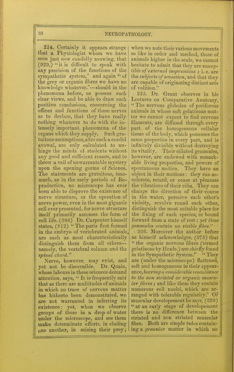 224. Certainly it appears strange that a Physiologist whom we have seen just now candidly avowing, that (929,)  it is difficult to speak with any precision of the functions of the sympathetic system, and again  of the grey or organic fibres we have no knowledge whatever.—should in the phenomena before, us possess such clear views, and be able to draw such positive conclusions, concerning the offices and functions of these nerves as to declare, that they have really nothing whatever to do with the in- tensely important phenomena of the organs which they supply. Such gra- tuitous assumptions, after such a candid avowal, are only calculated to un- hinge the minds of students without any good and sufficient reason, and to throw a veil of unwarrantable mystery upon the opening germs of Science. The statements are gratuitous, inas- much, as in the early periods of Re- production, no microscope has ever been able to disprove the existence of nerve structure, or the operation of nerve power, even in the most gigantic cell ever presented, for nerve structure itself primarily assumes the form of cell life. (38S) Dr. Carpenter himself states, (812)  The parts first formed in the embryo of vertebrated animals, are such as most characteristically distinguish them from all others— namely, the vertebral column and the spinal chord. Nerve, however, may exist, and yet not be discernible. Dr. Quain, whose labours in these sciences demand attention, says,  It is frequently said that as there are multitudes of animals in which no trace of nervous matter has hitherto been demonstrated, we are not warranted in inferring its existence: yet, when we observe groups of these in a drop of water under the microscope, and see them make determinate efforts, in eluding 0ne another, in seizing their prey; when we note their various movements so like in order and method, those of animals higher in the scale, we cannot hesitate to admit that they are suscep- tible of external impressions ; i. e. are the subjects of sensation, and that they are capable of originating distinct acts of volition. 225. Dr. Grant observes in his Lectures on Comparative Anatomy, '«The nervous globules of poriforous animals in whose soft gelatinous mat- ter we cannot expect to find nervous filaments, are diffused through every part of the homogeneous cellular tissue of the body, which possesses the same properties in every part, and is infinitely divisible without destroying its vitality. Their ciliated gemmules, however, are endowed with remark- able living properties, and powers of spontaneous motion. They have an object in their motions : they can ac- celerate, retard, or cease at pleasure the vibrations of their cilia. They can change the direction of their course in the water, perceive each other's vicinity, revolve round each other, distinguish the most suitable place for the fixing of each species, or bound forward from a state of rest: yet these gemmules contain no visible fibre. 226. Moreover the author before us himself acknowledges, (375) that  the organic nervous fibres (termed gelatinous by Henle,) are chiefly found in the Sympathetic System.  They are (under the microscope) flattened, soft and homogeneous in their appear- ance, bearing a considerable resemblance to the non striated or organic muscu- lar fibres ; and like them they contain numerous cell nuclei, which are ar- ranged with tolerable regularity. Of muscular developement he says, (339) u at an early stage of developement there is no difference between the striated and non striated muscular fibre. Both are sinrple tubes contain- ing a granular matter in which no