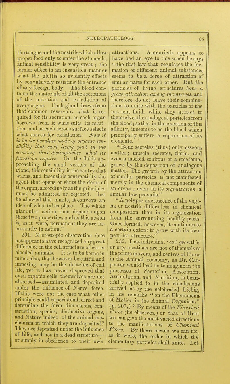 the tongue and the nostrils which allow proper food only to enter the stomach; animal sensibility is very great; the former effect in an insensible manner what the glottis so evidently effects by convulsively resisting the entrance of any foreign body. The blood con- tains the materials of all the secretions of the nutrition and exhalation of every organ. Each gland draws from that common reservoir, what is re- quired for its secretion, as each organ borrows from it what suits its nutri- tion, and as each serous surface selects what serves for exhalation. Noiv it is by its peculiar mode of organic sen- sibility that each living part in tlie economy thus, distinguishes what its functions require. On the fluids ap- proaching the small vessels of the gland, this sensibility is the sentry that warns, and insensible contractility the agent that opens or shuts the doors of the organ, accordingly as the principles must be admitted or rejected. Let be allowed this simile, it conveys an idea of what takes place. The whole glandular action then depends upon these two properties, and as this action is, as it were, permanent they are in- cessantly in action. 231. Microscopic observation does notappearto have recognized anygreat difference in the cell structure of warm blooded animals. It is to be borne in mind, also, that however beautiful and imposing may be the doctrine of cell life, yet it has never disproved that even organic cells themselves are not absorbed—assimilated and deposited under the influence of Nerve force. If this were not the case what other principle could superintend, direct and determine the form, dimensions, con- struction, species, distinctive organs, and Nature indeed of the animal me- chanism in which they are deposited ? They are deposited under the influence of Life, and not in a dead structure— or simply in obedience to their own attractions. Autenrieth appears to have had an eye to this when he says  the first law that regulates the for- mation of different animal substances seeni3 to be a force of attraction of similar parts for each other. But the particles of living structures have a great attraction among themselves, anc. therefore do not leave their combina- tions to unite with the particles of the nutrient fluid, while they attract to themselves the analogous particles from the blood; so that in the exertion of this affinity, it seems to be the blood which principally suffers a separation of its elements.  Bone secretes (thus) only osseous matter; muscle secretes, fibrin, and even a morbid schirrus or a steatoma, grows by the deposition of analogous matter. The growth by the attraction of similar particles is not manifested merely in the chemical components of an organ ; even in its organization a similar law prevails. A polypus excrescence of the vagi- na or nostrils differs less in chemical composition than in its organization from the surrounding healthy parts. Once formed, however, it continues to a certain extent to grow with its own peculiar structure. | 232. That individual ' cell growth's' ; or organizations are not of themselves the prime movers, and centres of Force in the Animal economy, as Dr. Car- penter would lead us to imagine in the processes of Secretion, Absorption, Assimilation, and Nutrition, is beau- tifully replied to in the conclusions arrived at by the celebrated Liebig, in his remarks  on the Phenomena of Motion in the Animal Organism. (p. 207,) By means of the Electrical Force (he observes,) or that of Heat we can give the most varied directions to the manifestations of Chemical Force. By these means we can fix, as it were, the order in which the elementary particlos shall unite. Let