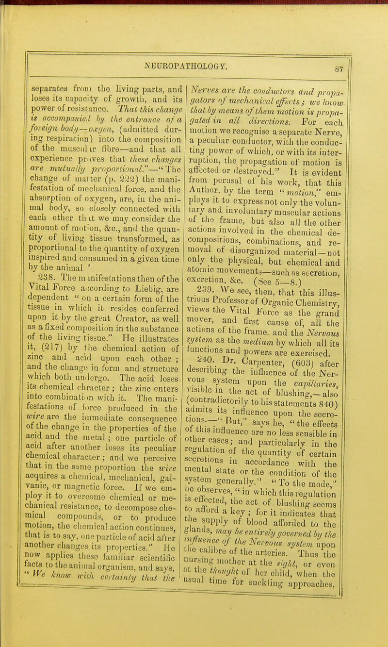 separates from the living parts, and loses its capacity of growth, and its power of resistance. That t/iis change is accompanied by the entrance of a foreign body—oxgen, (admitted dur- ing respiration) into the composition of the miiscul ir fibre—and that all experience pr. >ves that these changes are mutually proportional.— The change of m'alter (p. 222) the mani- festation of niechauical force, and the absorption of oxygen, are, in the ani- mal body, so closely connected with each other th it we may consider the amount of motion, &c, and the quan- tity of living tissue transformed, as proportional to the quantity of oxygen inspired and consumed in a given time by the animal ' 238. The m inifestations then of the Vital Force according to Liebig, are dependent  on a certain form of the tissue in which it resides conferred upon it by tiie great Creator, as well as a fixed composition in the substance of the living tissue. He illustrates it, (217) by the chemical action of zinc and acid upon each other ; and the change in form and structure which both undergo. The acid loses its chemical cbracter ; the zinc enters into combination with it. The mani- festations of force produced in the wire are the immediate consequence of the change in the properties of the acid and the metal ; one particle of acid after another loses its peculiar chemical character ; and we perceive that in the same proportion the wire acquires a chemical, mechanical, gal- vanic, or magnetic force. If we em- ploy it to overcome chemical or me- chanical resistance, to decompose che- mical compounds, or to produce motion, the chemical action continues, that is to say, one particle of acid after another changes its properties. He now applies these familiar scientific facte to the animal organism, and says, We know with certainty that the Nerves are the conductors and propa- gators of mechanical effects ; we know that by means of them motion is propa- gated in all directions. For each motion we recognise a separate Nerve, a peculiar conductor, with the conduc- ting power of which, or with its inter- ruption, the propagation of motion is affected or destroyed. It is evident from perusal of his work, that this Author, by the term  motion, em- ploys it to express not only the volun- tary and in voluntary muscular actions of the frame, but also all the other actions involved in the chemical de- compositions, combinations, and re- moval of disorganized material—not only the physical, but chemical and atomic movement*—suchas secretion, excretion, &c. (See 5—8.) 239. YVe see, then, that this illus- trious Professor of Organic Chemistry, views the Vital Force as the grand mover, and first cause of, all the actions of the frame, and the Nervous system as the medium by which all its iunctions and powers are exercised. ^40 Dr. Carpenter, (603) after describing the influence of the Ner- vous system upon the capillaries, visible in the act of blushing,-also (contradictorily to his statements 840) admits its influence upon the secre- tions.--Rut, says he, the effects or tins influence are no less sensible in other cases; and particularly in the regulation of the quantity of certain secretions in accordance with the mental state or the condition of the system generally. To the mode he observes, in which this regulation s effected, the act of blushing seems o afford a key; for it indicates that the supply of blood afforded to the glands, may be entirely governed by the influence of the Nervous system upon tl-e calibre of the arteries. Thus the numng mother at the sight, or even at the thought of her child, when the usual time for suckling approaches,