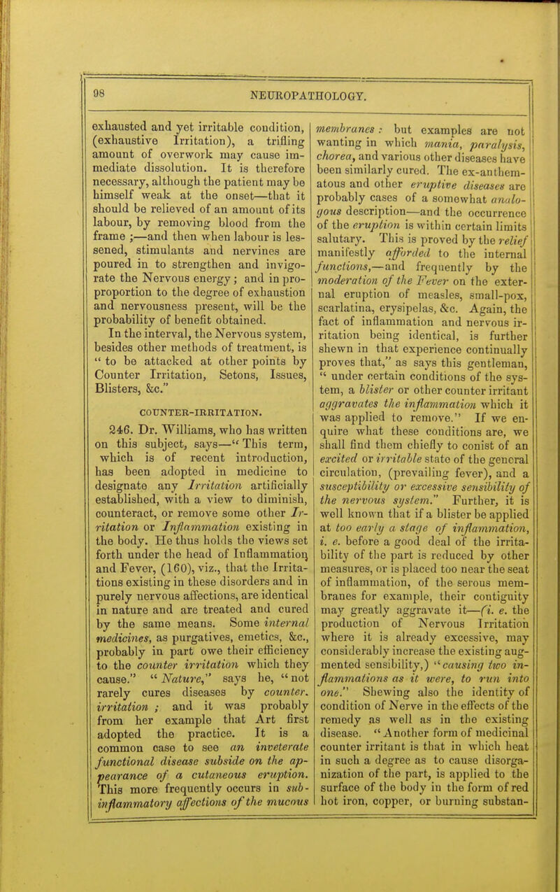 exhausted and yet irritable condition, (exhaustive Irritation), a trifling amount of overwork may cause im- mediate dissolution. It is therefore necessary, although the patient may be himself weak at the onset—that it should be relieved of an amount of its labour, by removing blood from the frame ;—and then when labour is les- sened, stimulants and nervines are poured in to strengthen and invigo- rate the Nervous energy; and in pro- proportion to the degree of exhaustion and nervousness present, will be the probability of benefit obtained. In the interval, the Nervous system, besides other methods of treatment, is to be attacked at other points by Counter Irritation, Setons, Issues, Blisters, &c. COUNTER-IRRITATION. 246. Dr. Williams, who has written on this subject, says— This term, which is of recent introduction, has been adopted in medicine to designate any Irritation artificially established, with a view to diminish, counteract, or remove some other Ir- ritation or Inflammation existing in the body. He thus holds the views set forth under the head of Inflammation, and Fever, (160), viz., that the Irrita- tions existing in these disorders and in purely nervous affections, are identical in nature and are treated and cured by the same means. Some internal medicines, as purgatives, emetics, &c, probably in part owe their efficiency to the counter irritation which they cause.  Nature,' says he,  not rarely cures diseases by counter, irritation ; and it was probably from her example that Art first adopted the practice. It is a common case to see an inveterate functional disease subside on the ap- pearance of a cutaneous eruption. This more frequently occurs in sub- inflammatory affections of the mucous membranes s but examples are not wanting in which mania, paralysis, \ chorea, and various other diseases have been similarly cured. The ex-antliem- atous and other eruptive diseases are probably cases of a somewhat analo- gous description—and the occurrence of the eruption is within certain limits I salutary. This is proved by the relief \ manifestly afforded to the internal functions,—and frequently by the moderation of the Fever on the exter- nal eruption of measles, small-pox, scarlatina, erysipelas, &c. Again, the fact of inflammation and nervous ir- ritation being identical, is further shewn in that experience continually proves that, as says this gentleman,  under certain conditions of the sys- tem, a blister or other counter irritant aggravates the inflammation which it was applied to remove. If we en- quire what these conditions are, we shall find them chiefly to conist of an excited or irritable state of the general circulation, (prevailing fever), and a susceptibility or excessive sensibility of the nervous system. Further, it is well known that if a blister be applied at too early a stage of inflammation, i. e. before a good deal of the irrita- bility of the part is reduced by other measures, or is placed too near the seat of inflammation, of the serous mem- branes for example, their contiguity may greatly aggravate it—(i. e. the production of Nervous Irritation where it is already excessive, may considerably increase the existing aug- mented sensibility,) causing two in- flammations as it were, to run into one. Shewing also the identity of condition of Nerve in the effects of the remedy as well as in the existing disease. Another form of medicinal counter irritant is that in which heat in such a degree as to cause disorga- nization of the part, is applied to the surface of the body in the form of red hot iron, copper, or burning substan-