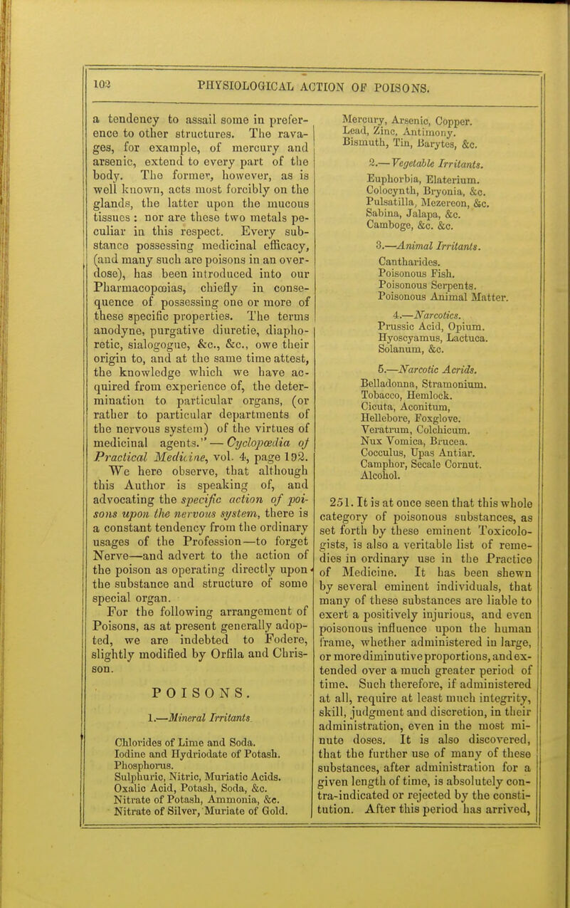 a tendency to assail some in prefer- ence to other structures. The rava- ges, for example, of mercury and arsenic, extend to every part of the body. The former, however, as is well known, acts most forcibly on the glands, the latter upon the mucous tissues : nor are these two metals pe- culiar in this respect. Every sub- stance possessing medicinal efficacy, (and many such are poisons in an over- dose), has been introduced into our Pharmacopeias, chiefly in conse- quence of possessing one or more of these specific properties. The terms anodyne, purgative diuretie, diapho- retic, sialogogue, &c, &c, owe their origin to, and at the same time attest, the knowledge which we have ac- quired from experience of, the deter- mination to particular organs, (or rather to particular departments of the nervous system) of the virtues of medicinal agents. — Cyclopaedia oj Practical Medicine, vol. 4, page 192. We here observe, that although this Author is speaking of, and advocating the specific action of poi- sons upon the nervous system, there is a constant tendency from the ordinary usages of the Profession—to forget Nerve—and advert to the action of the poison as operating directly upon < the substance and structure of some special organ. For the following arrangement of Poisons, as at present generally adop- ted, we are indebted to Fodere, slightly modified by Orfila and Chris- son. POISONS. 1.—Mineral Irritants Chlorides of Lime and Soda. Iodine and Hydriodate of Potash. Phosphorus. Sulphuric, Nitric, Muriatic Acids. Oxalic Acid, Potash, Soda, &c. Nitrate of Potash, Ammonia, &c. Nitrate of Silver, Muriate of Gold. Mercury, Arsenic, Copper. Lead, Zinc, Antimony. Bismuth, Tin, Barytes, &c. 2.— Vegetable Irritants. Euphorbia, Elaterium. Colocynth, Bryonia, &c. Pulsatilla, Mezereon, &c. Sabina, Jalapa, &c. Camboge, &c. &c. 3.—Animal Irritants. Cantharides. Poisonous Fish. Poisonous Serpents. Poisonous Animal Matter. 4.—Narcotics. Prussic Acid, Opium. Hyoscyamus, Lactuca. Solanum, &c. 5.—Narcotic Acrids. Belladonna, Stramonium. Tobacco, Hemlock. Cicuta, Aconitum, Hellebore, Foxglove. Veratrum, Colchicum. Nux Vomica, Brucea. Cocculus, Upas Antiar. Camphor, Secale Cornut. Alcohol. 251. It is at once seen that this whole category of poisonous substances, as set forth by these eminent Toxicolo- gists, is also a veritable list of reme- dies in ordinary use in the Practice of Medicine. It has been shewn by several eminent individuals, that many of these substances are liable to exert a positively injurious, and even poisonous influence upon the human frame, whether administered in large, or more dimin utive proportions, and ex- tended over a much greater period of time. Such therefore, if administered at all, require at least much integrity, skill, judgment and discretion, in their administration, even in the most mi- nute doses. It is also discovered, that the further use of many of these substances, after administration for a given length of time, is absolutely con- tra-indicated or rejected by the consti- tution. After this period has arrived,