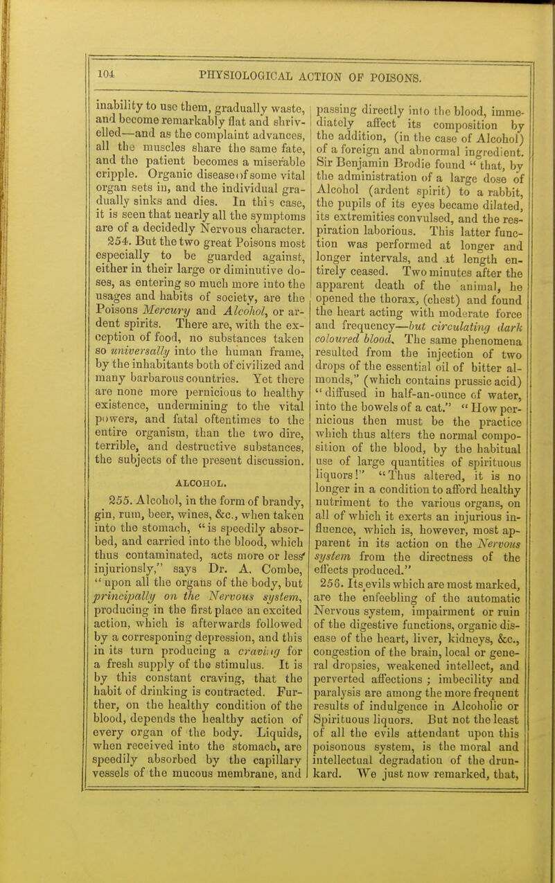 inability to use them, gradually waste, and become remarkably flat and shriv- elled—and as tbe complaint advances, all tbe muscles sbare tbe same fate, and tbo patient becomes a miserable cripple. Organic disease i >f some vital organ sets in, and tbe individual gra- dually sinks and dies. In tbis case, it is seen that nearly all tbe symptoms are of a decidedly Nervous character. 254. But tbe two great Poisons most especially to be guarded against, either in tbeir large or diminutive do- ses, as entering so mucb more into the usages and habits of society, are the Poisons Mercury and Alcohol, or ar- dent spirits. There are, with the ex- ception of food, no substances taken so universally into the human frame, by the inhabitants both of civilized and many barbarous countries. Yet there are none more pernicious to healthy existence, undermining to the vital powers, and fatal oftentimes to the entire organism, than the two dire, terrible, and destructive substances, tbe subjects of the present discussion. ALCOHOL. 255. Alcohol, in the form of brandy, gin, ruin, beer, wines, &c, when taken into the stomach, is speedily absor- bed, and carried into tbe blood, which thus contaminated, acts more or less* injuriously, says Dr. A. Combe,  upon all tbo organs of the body, but principally on the Nervous system, produciug in the first place an excited action, which is afterwards followed by a corresponing depression, and tbis in its turn producing a craving for a fresh supply of the stimulus. It is by this constant craving, that the habit of drinking is contracted. Fur- ther, on the healthy condition of the blood, depends the healthy action of every organ of the body. Liquids, when received into the stomach, are speedily absorbed by the capillary vessels of the mucous membrane, and passing directly into tbe blood, imme- diately affect its composition by the addition, (in tbe case of Alcohol) of a foreign and abnormal ingredient. Sir Benjamin Brodie found  tbat, by tbe administration of a large dose of Alcohol (ardent spirit) to a rabbit, the pupils of its eyes became dilated, its extremities convulsed, and the res- piration laborious. Tbis latter func- tion was performed at longer and longer intervals, and .it length en- tirely ceased. Two minutes after tbe apparent death of the animal, he opened the thorax, (chest) and found the heart acting with moderate force and frequency—but circulating dark coloured blood. The same phenomena resulted from the injection of two drops of the essential oil of bitter al- monds, (which contains prussic acid)  diffused in half-an-ounce of water, into tbe bowels of a cat.  How per- nicious then must be the practice which thus alters the normal compo- sition of the blood, by the habitual use of large quantities of spirituous liquors! Thus altered, it is no longer in a condition to afford healthy nutriment to the various organs, on all of which it exerts an injurious in- fluence, which is, however, most ap- parent in its action on the Nervous system from the directness of the effects produced. 258. Its^evils which are most marked, are the enfeebling of the automatic Nervous system, impairment or ruin of the digestive functions, organic dis- ease of the heart, liver, kidneys, &c, congestion of the brain, local or gene- ral dropsies, weakened intellect, and perverted affections ; imbecility and paralysis are among tbe more frequent results of indulgence in Alcoholic or Spirituous liquors. But not tbe least of all the evils attendant upon this poisonous system, is tho moral and intellectual degradation of the drun- kard. We just now remarked, tbat,