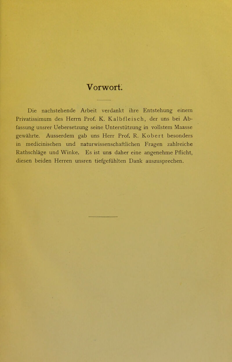 Vorwortl Die nachstehende Arbeit verdankt ihre Entstehung einem Privatissimum des Herrn Prof. K. Kalbfleisch, der uns bei Ab- fassung unsrer Uebersetzung seine Unterstützung in vollstem Maasse gewährte. Ausserdem gab uns Herr Prof. R. Kobert besonders in medicinischen und naturwissenschaftlichen Fragen zahlreiche Rathschläge und Winke. Es ist uns daher eine angenehme Pflicht, diesen beiden Herren unsren tiefgefühlten Dank auszusprechen.