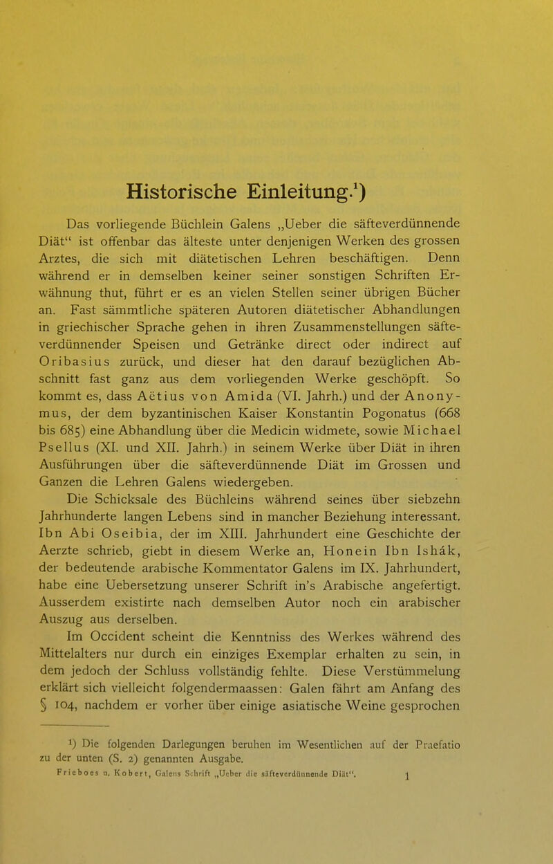 Historische Einleitung.*) Das vorliegende Büchlein Galens „Ueber die säfteverdünnende Diät ist offenbar das älteste unter denjenigen Werken des grossen Arztes, die sich mit diätetischen Lehren beschäftigen. Denn während er in demselben keiner seiner sonstigen Schriften Er- wähnung thut, führt er es an vielen Stellen seiner übrigen Bücher an. Fast sämmtliche späteren Autoren diätetischer Abhandlungen in griechischer Sprache gehen in ihren Zusammenstellungen säfte- verdünnender Speisen und Getränke direct oder indirect auf Oribasius zurück, und dieser hat den darauf bezüglichen Ab- schnitt fast ganz aus dem vorliegenden Werke geschöpft. So kommt es, dass Aetius von Amida (VI. Jahrh.) und der Anony- mus, der dem byzantinischen Kaiser Konstantin Pogonatus (668 bis 685) eine Abhandlung über die Medicin widmete, sowie Michael Psellus (XI. und XII. Jahrh.) in seinem Werke über Diät in ihren Ausführungen über die säfteverdünnende Diät im Grossen und Ganzen die Lehren Galens wiedergeben. Die Schicksale des Büchleins während seines über siebzehn Jahrhunderte langen Lebens sind in mancher Beziehung interessant, Ibn Abi Oseibia, der im XIII. Jahrhundert eine Geschichte der Aerzte schrieb, giebt in diesem Werke an. Honein Ibn Ishäk, der bedeutende arabische Kommentator Galens im IX. Jahrhundert, habe eine Uebersetzung unserer Schrift in's Arabische angefertigt. Ausserdem existirte nach demselben Autor noch ein arabischer Auszug aus derselben. Im Occident scheint die Kenntniss des Werkes während des Mittelalters nur durch ein einziges Exemplar erhalten zu sein, in dem jedoch der Schluss vollständig fehlte. Diese Verstümmelung erklärt sich vielleicht folgendermaassen: Galen fährt am Anfang des § 104, nachdem er vorher über einige asiatische Weine gesprochen 1) Die folgenden Darlegungen beruhen im Wesentlichen auf der Praefatio zu der unten (S. 2) genannten Ausgabe.