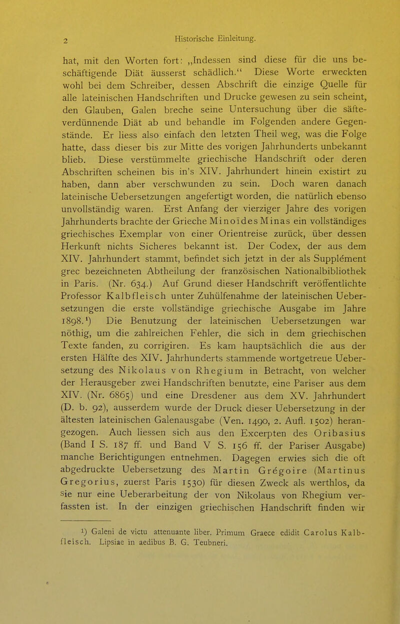 hat, mit den Worten fort: „Indessen sind diese für die uns be- schäftigende Diät äusserst schädlich. Diese Worte erweckten wohl bei dem Schreiber, dessen Abschrift die einzige Quelle für alle lateinischen Handschriften und Drucke gewesen zu sein scheint, den Glauben, Galen breche seine Untersuchung über die säfte- verdünnende Diät ab und behandle im Folgenden andere Gegen- stände. Er Hess also einfach den letzten Theil weg, was die Folge hatte, dass dieser bis zur Mitte des vorigen Jahrhunderts unbekannt blieb. Diese verstümmelte griechische Handschrift oder deren Abschriften scheinen bis in's XIV. Jahrhundert hinein existirt zu haben, dann aber verschwunden zu sein. Doch waren danach lateinische Uebersetzungen angefertigt worden, die natürlich ebenso unvollständig waren. Erst Anfang der vierziger Jahre des vorigen Jahrhunderts brachte der Grieche Minoides Minas ein vollständiges griechisches Exemplar von einer Orientreise zurück, über dessen Herkunft nichts Sicheres bekannt ist. Der Codex, der aus dem XIV. Jahrhundert stammt, befindet sich jetzt in der als Supplement grec bezeichneten Abtheilung der französischen Nationalbibliothek in Paris. (Nr. 634.) Auf Grund dieser Handschrift veröffentlichte Professor Kalbfleisch unter Zuhülfenahme der lateinischen Ueber- setzungen die erste vollständige griechische Ausgabe im Jahre 1898.') Die Benutzung der lateinischen Uebersetzungen war nöthig, um die zahlreichen Fehler, die sich in dem griechischen Texte fanden, zu corrigiren. Es kam hauptsächlich die aus der ersten Hälfte des XIV. Jahrhunderts stammende wortgetreue Ueber- setzung des Nikolaus von Rhegium in Betracht, von welcher der Herausgeber zwei Handschriften benutzte, eine Pariser aus dem XIV. (Nr. 6865) und eine Dresdener aus dem XV. Jahrhundert (D. b. 92), ausserdem wurde der Druck dieser Uebersetzung in der ältesten lateinischen Galenausgabe (Ven. 1490, 2. Aufl. 1502) heran- gezogen. Auch liessen sich aus den Excerpten des Oribasius (Band IS. 187 ff. und Band V S. 156 ff. der Pariser Ausgabe) manche Berichtigungen entnehmen. Dagegen erwies sich die oft abgedruckte Uebersetzung des Martin Gregoire (Martinus Gregorius, zuerst Paris 1530) für diesen Zweck als werthlos, da sie nur eine Ueberarbeitung der von Nikolaus von Rhegium ver- fassten ist. In der einzigen griechischen Handschrift finden wir 1) Galeni de victu attenuante Uber. Primum Graece edidit Carolus Kalb- fleisch. Lipsiae in aedibus B. G. Teubneri.