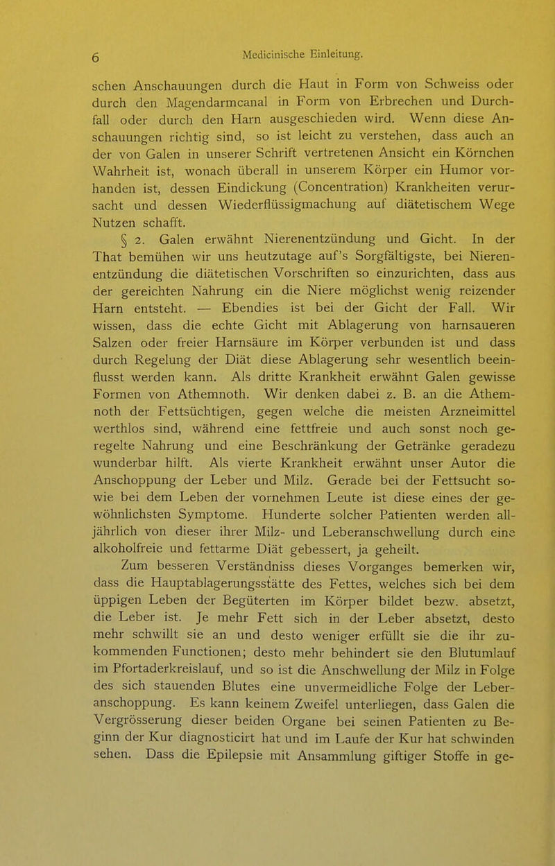 sehen Anschauungen durch die Haut in Form von Schweiss oder durch den Magendarmcanal in Form von Erbrechen und Durch- fall oder durch den Harn ausgeschieden wird. Wenn diese An- schauungen richtig sind, so ist leicht zu verstehen, dass auch an der von Galen in unserer Schrift vertretenen Ansicht ein Körnchen Wahrheit ist, wonach überall in unserem Körper ein Humor vor- handen ist, dessen Eindickung (Concentration) Krankheiten verur- sacht und dessen Wiederflüssigmachung auf diätetischem Wege Nutzen schafft. § 2. Galen erwähnt Nierenentzündung und Gicht. In der That bemühen wir uns heutzutage auf's Sorgfältigste, bei Nieren- entzündung die diätetischen Vorschriften so einzurichten, dass aus der gereichten Nahrung ein die Niere möglichst wenig reizender Harn entsteht. — Ebendies ist bei der Gicht der Fall. Wir wissen, dass die echte Gicht mit Ablagerung von harnsaueren Salzen oder freier Harnsäure im Körper verbunden ist und dass durch Regelung der Diät diese Ablagerung sehr wesentlich beein- flusst werden kann. Als dritte Krankheit erwähnt Galen gewisse Formen von Athemnoth. Wir denken dabei z. B. an die Athem- noth der Fettsüchtigen, gegen welche die meisten Arzneimittel werthlos sind, während eine fettfreie und auch sonst noch ge- regelte Nahrung und eine Beschränkung der Getränke geradezu wunderbar hilft. Als vierte Krankheit erwähnt unser Autor die Anschoppung der Leber und Milz. Gerade bei der Fettsucht so- wie bei dem Leben der vornehmen Leute ist diese eines der ge- wöhnlichsten Symptome. Hunderte solcher Patienten werden all- jährlich von dieser ihrer Milz- und Leberanschwellung durch eine alkoholfreie und fettarme Diät gebessert, ja geheilt. Zum besseren Verständniss dieses Vorganges bemerken wir, dass die Hauptablagerungsstätte des Fettes, welches sich bei dem üppigen Leben der Begüterten im Körper bildet bezw. absetzt, die Leber ist. Je mehr Fett sich in der Leber absetzt, desto mehr schwillt sie an und desto weniger erfüllt sie die ihr zu- kommenden Functionen; desto mehr behindert sie den Blutumlauf im Pfortaderkreislauf, und so ist die Anschwellung der Milz in Folge des sich stauenden Blutes eine unvermeidliche Folge der Leber- anschoppung. Es kann keinem Zweifel unterliegen, dass Galen die Vergrösserung dieser beiden Organe bei seinen Patienten zu Be- ginn der Kur diagnosticirt hat und im Laufe der Kur hat schwinden sehen. Dass die Epilepsie mit Ansammlung giftiger Stoffe in ge-
