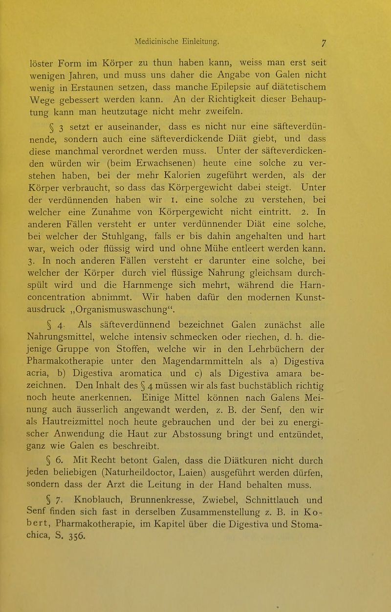 löster Form im Körper zu thun haben kann, weiss man erst seit wenigen Jahren, und muss uns daher die Angabe von Galen nicht wenig in Erstaunen setzen, dass manche Epilepsie auf diätetischem Wege gebessert werden kann. An der Richtigkeit dieser Behaup- tung kann man heutzutage nicht mehr zweifeln. § 3 setzt er auseinander, dass es nicht nur eine säfteverdün- nende, sondern auch eine säfteverdickende Diät giebt, und dass diese manchmal verordnet werden muss. Unter der säfteverdicken- den würden wir (beim Erwachsenen) heute eine solche zu ver- stehen haben, bei der mehr Kalorien zugeführt werden, als der Körper verbraucht, so dass das Körpergewicht dabei steigt. Unter der verdünnenden haben wir i. eine solche zu verstehen, bei welcher eine Zunahme von Körpergewicht nicht eintritt. 2. In anderen Fällen versteht er unter verdünnender Diät eine solche, bei welcher der Stuhlgang, falls er bis dahin angehalten und hart war, weich oder flüssig wird und ohne Mühe entleert werden kann. 3. In noch anderen Fällen versteht er darunter eine solche, bei welcher der Körper durch viel flüssige Nahrung gleichsam durch- spült wird und die Harnmenge sich mehrt, während die Harn- concentration abnimmt. Wir haben dafür den modernen Kunst- ausdruck „Organismuswaschung. § 4. Als säfteverdünnend bezeichnet Galen zunächst alle Nahrungsmittel, welche intensiv schmecken oder riechen, d. h. die- jenige Gruppe von Stoffen, welche wir in den Lehrbüchern der Pharmakotherapie unter den Magendarmmitteln als a) Digestiva acria, b) Digestiva aromatica und c) als Digestiva amara be- zeichnen. Den Inhalt des § 4 müssen wir als fast buchstäblich richtig noch heute anerkennen. Einige Mittel können nach Galens Mei- nung auch äusserlich angewandt werden, z. B. der Senf, den wir als Hautreizmittel noch heute gebrauchen und der bei zu energi- scher Anwendung die Haut zur Abstossung bringt und entzündet, ganz wie Galen es beschreibt. § 6. Mit Recht betont Galen, dass die Diätkuren nicht durch jeden beliebigen (Naturheildoctor, Laien) ausgeführt werden dürfen, sondern dass der Arzt die Leitung in der Hand behalten muss. § 7. Knoblauch, Brunnenkresse, Zwiebel, Schnittlauch und Senf finden sich fast in derselben Zusammenstellung z. B. in Ko- bert, Pharmakotherapie, im Kapitel über die Digestiva und Stoma- chica, S. 356.