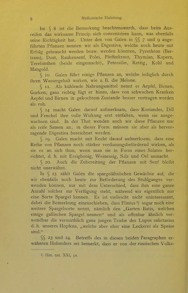 Im § 8 ist die Bemerkung beachtenswerth, dass beim Aus- reifen das wirksame Princip sich concentriren kann, was ebenfalls seine Richtigkeit hat. Unter den von Galen in §§ 7 und 9 ange- führten Pflanzen nennen wir als Digestiva, welche noch heute mit Erfolg gebraucht werden bezw. werden könnten, Pyrethron (Ber- tram), Dost, Raukensenf, Polei, Pfefferkraut, Thymian, Kapern, Terebinthen (beide eingemacht), Petersilie, Rettig, Kohl und Mangold. § 10. Galen führt einige Pflanzen an, welche lediglich durch ihren Wassergehalt wirken, wie z. B. die Melone. § II. Als kühlende Nahrungsmittel nennt er Aepfel, Birnen, Gurken; ganz richtig fügt er hinzu, dass von schwachen Kranken Aepfel und Birnen in gekochtem Zustande besser vertragen werden als roh. § 14 macht Galen darauf aufmerksam, dass Koriander, Dill und Fenchel ihre volle Wirkung erst entfalten, wenn sie ausge- wachsen sind. In der That wenden auch wir diese Pflanzen nur als reife Samen an; in dieser Form müssen sie aber als hervor- ragende Digestiva bezeichnet werden. § 19. Galen macht mit Recht darauf aufmerksam, dass eine Reihe von Pflanzen noch stärker verdauungsbefördernd wirken, als sie es an sich thun, wenn man sie in Form eines Salates her- richtet, d. h. mit Essighonig, Weinessig, Salz und Oel anmacht. § 20. Auch die Zubereitung der Pflanzen mit Senf bleibt nicht unerwähnt. In § 23 zählt Galen die spargelähnlichen Gewächse auf, die wir ebenfalls noch heute zur Beförderung des Stuhlganges ver- wenden können, nur mit dem Unterschied, dass ihm eine ganze Anzahl solcher zur Verfügung steht, während wir eigentlich nur eine Sorte Spargel kennen. Es ist vielleicht nicht uninteressant, dabei die Bemerkung einzuschieben, dass Plinius ^) sogar noch eine weitere Spargelsorte nennt, nämlich den ^,Garten-Batis, welchen einige gallischen Spargel nennen und als offenbar ähnlich ver- wendbar die vermuthlich ganz jungen Triebe des Lupus salictarius d. h. unseres Hopfens, „welche aber eher eine Leckerei als Speise sind. §§ 23 und 24. Betreffs des in diesen beiden Paragraphen er- wähnten Holunders sei bemerkt, dass er von der russischen Volks- 1) Hist. nat. XXI, 50.