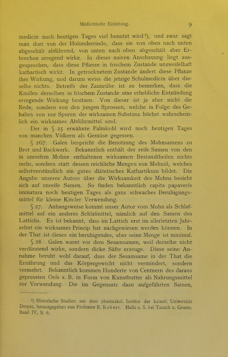 medicin noch heutigen Tages viel benutzt wird und zwar sagt man dort von der Holunderrinde, dass sie von oben nach unten abgeschält abführend, von unten nach oben abgeschält aber Er- brechen erregend wirke. In dieser naiven Anschauung liegt aus- gesprochen, dass diese Pflanze in frischem Zustande unzweifelhaft kathartisch wirkt. In getrocknetem Zustande ändert diese Pflanze ihre Wirkung, und darum weiss die jetzige Schulmedicin über die- selbe nichts. Betreffs der Zaunrübe ist zu bemerken, dass die Knollen derselben in frischem Zustande eine erhebliche Entzündung erregende Wirkung besitzen. Von dieser ist ja aber nicht die Rede, sondern von den jungen Sprossen, welche in Folge des Ge- haltes von nur Spuren der wirksamen Substanz höchst wahrschein- lich ein wirksames Abführmittel sind. Der in § 25 erwähnte Palmkohl wird noch heutigen Tages von manchen Völkern als Gemüse gegessen. § 26/7. Galen bespricht die Benutzung des Mohnsamens zu Brot und Backwerk. Bekanntlich enthält der reife Samen von den in unreifem Mohne enthaltenen wirksamen Bestandtheilen nichts mehr, sondern statt dessen reichliche Mengen von Mohnöl, welches selbstverständlich ein gutes diätetisches Kathartikum bildet. Die Angabe unseres 'Autors über die Wirksamkeit des Mohns bezieht sich auf unreife Samen. So finden bekanntlich capita papaveris immatura noch heutigen Tages als ganz schwaches Beruhigungs- mittel für kleine Kinder Verwendung. § 27. Anhangsweise kommt unser Autor vom Mohn als Schlaf- mittel auf ein anderes Schlafmittel, nämlich auf den Samen des Lattichs. Es ist bekannt, dass im Lattich erst im allerletzten Jahr- zehnt ein wirksames Princip hat nachgewiesen werden können. In der That ist dieses ein beruhigendes, aber seine Menge ist minimal. § 28. Galen warnt vor dem Sesamsamen, weil derselbe nicht verdünnend wirke, sondern dicke Säfte erzeuge. Diese seine An- nahme beruht wohl darauf, dass der Sesamsame in der That die Ernährung und das Körpergewicht nicht vermindert, sondern vermehrt. Bekanntlich kommen Hunderte von Centnern des daraus gepressten Oels z. B. in Form von Kunstbutter als Nahrungsmittel zur Verwendung. Die im Gegensatz dazu aufgeführten Samen, 1) Historische Studien aus dem pharmakol. Institut der Ivaiserl. Universität Dorpat, lierausgegeben von Professor R. Kobcrt. Halle a. S. bei Tausch u. Grosse. Band IV, S. 6.