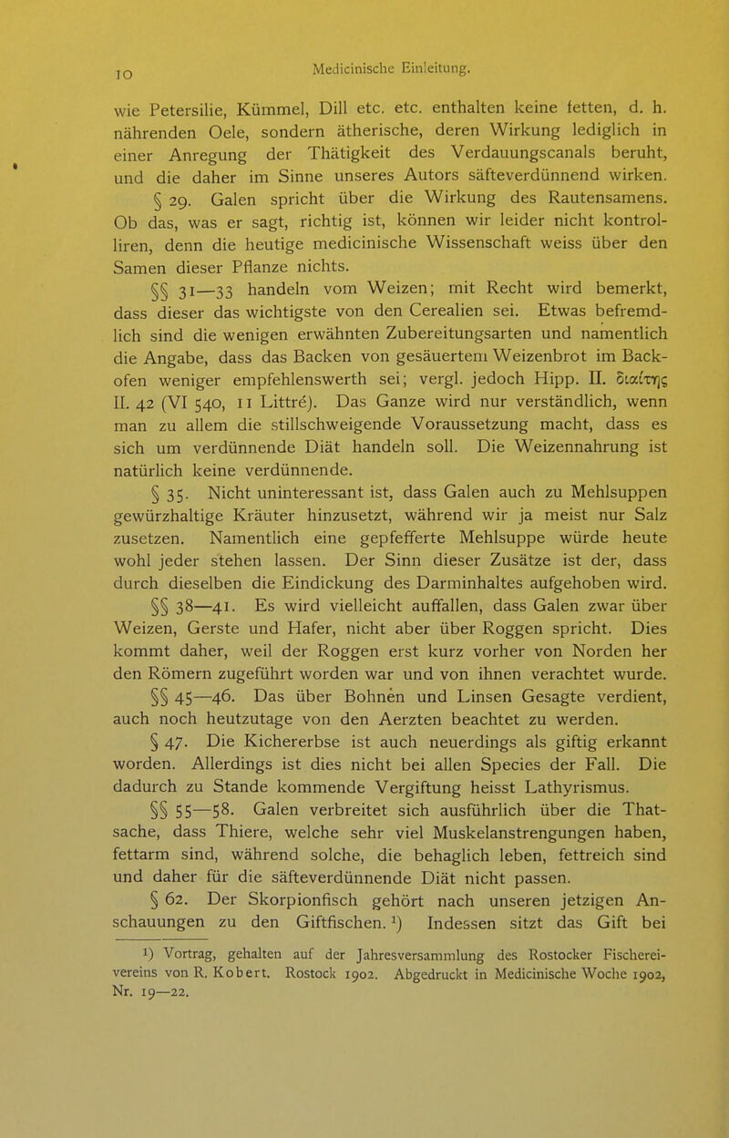 lO wie Petersilie, Kümmel, Dill etc. etc. enthalten keine fetten, d. h. nährenden Oele, sondern ätherische, deren Wirkung lediglich in einer Anregung der Thätigkeit des Verdauungscanais beruht, und die daher im Sinne unseres Autors säfteverdünnend wirken. § 29. Galen spricht über die Wirkung des Rautensamens. Ob das, was er sagt, richtig ist, können wir leider nicht kontrol- liren denn die heutige medicinische Wissenschaft weiss über den Samen dieser Pflanze nichts. ^§ 31—33 handeln vom Weizen; mit Recht wird bemerkt, dass dieser das wichtigste von den Cerealien sei. Etwas befremd- lich sind die wenigen erwähnten Zubereitungsarten und namentlich die Angabe, dass das Backen von gesäuertem Weizenbrot im Back- ofen weniger empfehlenswerth sei; vergl. jedoch Hipp. II. OLaixric, II. 42 (VI 540, 11 Littre). Das Ganze wird nur verständlich, wenn man zu allem die stillschweigende Voraussetzung macht, dass es sich um verdünnende Diät handeln soll. Die Weizennahrung ist natürlich keine verdünnende. § 35. Nicht uninteressant ist, dass Galen auch zu Mehlsuppen gewürzhaltige Kräuter hinzusetzt, während wir ja meist nur Salz zusetzen. Namentlich eine gepfefferte Mehlsuppe würde heute wohl jeder stehen lassen. Der Sinn dieser Zusätze ist der, dass durch dieselben die Eindickung des Darminhaltes aufgehoben wird. §§ 38—41- Es wird vielleicht auffallen, dass Galen zwar über Weizen, Gerste und Hafer, nicht aber über Roggen spricht. Dies kommt daher, weil der Roggen erst kurz vorher von Norden her den Römern zugeführt worden war und von ihnen verachtet wurde. §§ 45—46- Das über Bohnen und Linsen Gesagte verdient, auch noch heutzutage von den Aerzten beachtet zu werden. § 47. Die Kichererbse ist auch neuerdings als giftig erkannt worden. Allerdings ist dies nicht bei allen Speeles der Fall. Die dadurch zu Stande kommende Vergiftung heisst Lathyrismus. §§ 55—58- Galen verbreitet sich ausführlich über die That- sache, dass Thiere, welche sehr viel Muskelanstrengungen haben, fettarm sind, während solche, die behaglich leben, fettreich sind und daher für die säfteverdünnende Diät nicht passen. § 62. Der Skorpionfisch gehört nach unseren jetzigen An- schauungen zu den Giftfischen. ^) Indessen sitzt das Gift bei 1) Vortrag, gehalten auf der Jahresversammlung des Rostocker Fischerei- vereins von R. Robert. Rostock 1902. Abgedruckt in Medicinische Wociie 1902, Nr. 19—22.