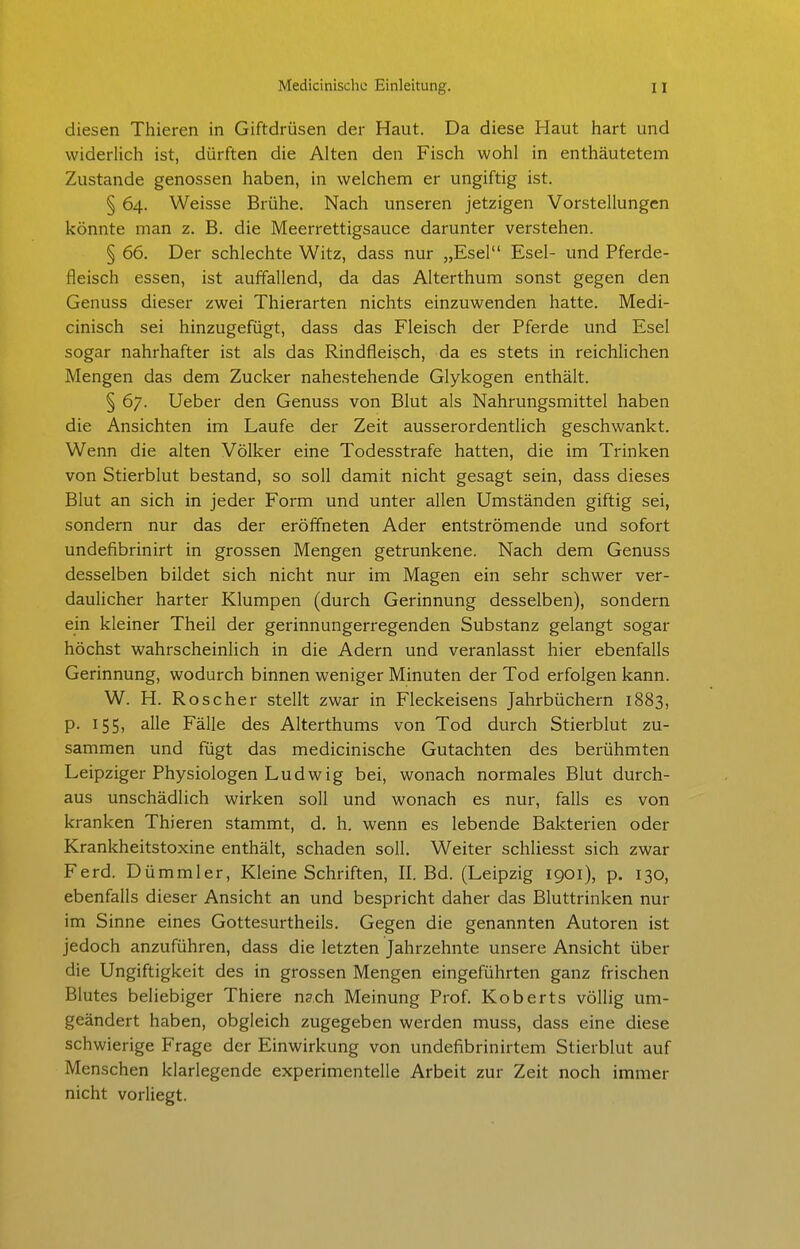 diesen Thieren in Giftdrüsen der Haut. Da diese Haut hart und widerlich ist, dürften die Alten den Fisch wohl in enthäutetem Zustande genossen haben, in welchem er ungiftig ist. § 64. Weisse Brühe. Nach unseren jetzigen Vorstellungen könnte man z. B. die Meerrettigsauce darunter verstehen. § 66. Der schlechte Witz, dass nur „Esel Esel- und Pferde- fleisch essen, ist auffallend, da das Alterthum sonst gegen den Genuss dieser zwei Thierarten nichts einzuwenden hatte. Medi- cinisch sei hinzugefügt, dass das Fleisch der Pferde und Esel sogar nahrhafter ist als das Rindfleisch, da es stets in reichlichen Mengen das dem Zucker nahestehende Glykogen enthält. § 67. Ueber den Genuss von Blut als Nahrungsmittel haben die Ansichten im Laufe der Zeit ausserordentlich geschwankt. Wenn die alten Völker eine Todesstrafe hatten, die im Trinken von Stierblut bestand, so soll damit nicht gesagt sein, dass dieses Blut an sich in jeder Form und unter allen Umständen giftig sei, sondern nur das der eröffneten Ader entströmende und sofort undefibrinirt in grossen Mengen getrunkene. Nach dem Genuss desselben büdet sich nicht nur im Magen ein sehr schwer ver- daulicher harter Klumpen (durch Gerinnung desselben), sondern ein kleiner Theil der gerinnungerregenden Substanz gelangt sogar höchst wahrscheinlich in die Adern und veranlasst hier ebenfalls Gerinnung, wodurch binnen weniger Minuten der Tod erfolgen kann. W. H. Roscher stellt zwar in Fleckeisens Jahrbüchern 1883, p. 155, alle Fälle des Alterthums von Tod durch Stierblut zu- sammen und fügt das medicinische Gutachten des berühmten Leipziger Physiologen Ludwig bei, wonach normales Blut durch- aus unschädlich wirken soll und wonach es nur, falls es von kranken Thieren stammt, d. h. wenn es lebende Bakterien oder Krankheitstoxine enthält, schaden soll. Weiter schliesst sich zwar Ferd. Dümmler, Kleine Schriften, II. Bd. (Leipzig 1901), p. 130, ebenfalls dieser Ansicht an und bespricht daher das Bluttrinken nur im Sinne eines Gottesurtheils. Gegen die genannten Autoren ist jedoch anzuführen, dass die letzten Jahrzehnte unsere Ansicht über die Ungiftigkeit des in grossen Mengen eingeführten ganz frischen Blutes beliebiger Thiere ns.ch Meinung Prof. Koberts völlig um- geändert haben, obgleich zugegeben werden muss, dass eine diese schwierige Frage der Einwirkung von undefibrinirtem Stierblut auf Menschen klarlegende experimentelle Arbeit zur Zeit noch immer nicht vorliegt.