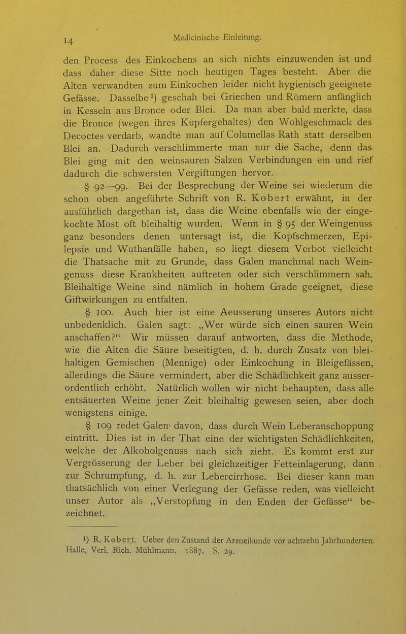 den Process des Einkochens an sich nichts einzuwenden ist und dass daher diese Sitte noch heutigen Tages besteht. Aber die Alten verwandten zum Einkochen leider nicht hygienisch geeignete Gefässe. Dasselbe ^) geschah bei Griechen und Römern anfänglich in Kesseln aus Bronce oder Blei. Da man aber bald merkte, dass die Bronce (wegen ihres Kupfergehaltes) den Wohlgeschmack des Decoctes verdarb, wandte man auf Columellas Rath statt derselben Blei an. Dadurch verschlimmerte man nur die Sache, denn das Blei ging mit den weinsauren Salzen Verbindungen ein und rief dadurch die schwersten Vergiftungen hervor. § g2—99. Bei der Besprechung der Weine sei wiederum die schon oben angeführte Schrift von R. Kobert erwähnt, in der ausführlich dargethan ist, dass die Weine ebenfalls wie der einge- kochte Most oft bleihaltig wurden. Wenn in § 95 der Weingenuss ganz besonders denen untersagt ist, die Kopfschmerzen, Epi- lepsie und Wuthanfälle haben, so liegt diesem Verbot vielleicht die Thatsache mit zu Grunde, dass Galen manchmal nach Wein- genuss diese Krankheiten auftreten oder sich verschlimmern sah. Bleihaltige Weine sind nämlich in hohem Grade geeignet, diese Giftwirkungen zu entfalten. § 100. Auch hier ist eine Aeusserung unseres Autors nicht unbedenklich. Galen sagt: ,,Wer würde sich einen sauren Wein anschaffen? Wir müssen darauf antworten, dass die Methode, wie die Alten die Säure beseitigten, d. h. durch Zusatz von blei- haltigen Gemischen (Mennige) oder Einkochung in Bleigefässen, allerdings die Säure vermindert, aber die Schädlichkeit ganz ausser- ordentlich erhöht. Natürlich wollen wir nicht behaupten, dass alle entsäuerten Weine jener Zeit bleihaltig gewesen seien, aber doch wenigstens einige. § 109 redet Galen- davon, dass durch Wein Leberanschoppung eintritt. Dies ist in der That eine der wichtigsten Schädlichkeiten, welche der Alkoholgenuss nach sich zieht. Es kommt erst zur Vergrösserung der Leber bei gleichzeitiger Fetteinlagerung, dann zur Schrumpfung, d. h. zur Lebercirrhose. Bei dieser kann man thatsächlich von einer Verlegung der Gefässe reden, was vielleicht unser Autor als „Verstopfung in den Enden der Gefässe be- zeichnet. 1) R. Kobert. Ueber den Zustand der Arzneiicunde vor achtzehn Jahrhunderten. Halle, Verl. Rieh. Mühlmann. 1887. S. 29.