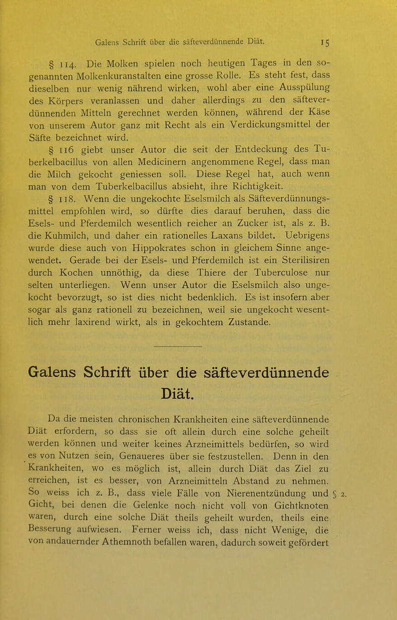 § 114. Die Molken spielen noch heutigen Tages in den so- genannten Molkenkuranstalten eine grosse Rolle. Es steht fest, dass dieselben nur wenig nährend wirken, wohl aber eine Ausspülung des Körpers veranlassen und daher allerdings zu den säftever- dünnenden Mitteln gerechnet werden können, während der Käse von unserem Autor ganz mit Recht als ein Verdickungsmittel der Säfte bezeichnet wird. § 116 giebt unser Autor die seit der Entdeckung des Tu- berkelbacillus von allen Medicinern angenommene Regel, dass man die Milch gekocht geniessen soll. Diese Regel hat, auch wenn man von dem Tuberkelbacillus absieht, ihre Richtigkeit. § 118. Wenn die ungekochte Eselsmilch als Säfteverdünnungs- mittel empfohlen wird, so dürfte dies darauf beruhen, dass die Esels- und Pferdemilch wesentlich reicher an Zucker ist, als z. B. die Kuhmilch, und daher ein rationelles Laxans bildet. Uebrigens wurde diese auch von Hippokrates schon in gleichem Sinne ange- wendet. Gerade bei der Esels- und Pferdemilch ist ein Sterilisiren durch Kochen unnöthig, da diese Thiere der Tuberculose nur selten unterliegen. Wenn unser Autor die Eselsmilch also unge- kocht bevorzugt, so ist dies nicht bedenklich. Es ist insofern aber sogar als ganz rationell zu bezeichnen, weil sie ungekocht wesent- lich mehr laxirend wirkt, als in gekochtem Zustande. Galens Schrift über die säfteverdünnende Diät. Da die meisten chronischen Krankheiten eine säfteverdünnende Diät erfordern, so dass sie oft allein durch eine solche geheilt werden können und weiter keines Arzneimittels bedürfen, so wird es von Nutzen sein, Genaueres über sie festzustellen. Denn in den Krankheiten, wo es möglich ist, allein durch Diät das Ziel zu erreichen, ist es besser, von Arzneimitteln Abstand zu nehmen. So weiss ich z. B., dass viele Fälle von Nierenentzündung und § 2. Gicht, bei denen die Gelenke noch nicht voll von Gichtknoten waren, durch eine solche Diät theils geheilt wurden, theils eine Besserung aufwiesen. Ferner weiss ich, dass nicht Wenige, die von andauernder Athemnoth befallen waren, dadurch soweit gefördert