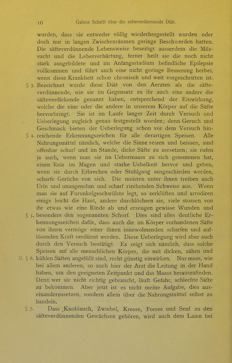 wurden, dass sie entweder völlig wiederhergestellt wurden oder doch nur in langen Zwischenräumen geringe Beschwerden hatten. Die säfteverdünnende Lebensweise beseitigt ausserdem die Milz- sucht und die Leberverhärtung, ferner heilt sie die noch nicht stark ausgebildete und im Anfangsstadium befindliche Epilepsie vollkommen und führt auch eine nicht geringe Besserung herbei, wenn diese Krankheit schon chronisch und weit vorgeschritten ist. § 3. Bezeichnet wurde diese Diät von den Aerzten als die säfte- verdünnende, wie sie im Gegensatz zu ihr auch eine andere die säfteverdickende genannt haben, entsprechend der Einwirkung, welche die eine oder die andere in unserem Körper auf die Säfte hervorbringt. Sie ist im Laufe langer Zeit durch Versuch und Ueberlegung zugleich genau festgestellt worden; denn Geruch und Geschmack bieten der Ueberlegung schon vor dem Versuch hin- § 4- reichende Erkennungszeichen für alle derartigen Speisen. Alle Nahrungsmittel nämlich, welche die Sinne reizen und beissen, sind offenbar scharf und im Stande, dicke Säfte zu zersetzen; sie rufen ja auch, wenn man sie im Uebermaass zu sich genommen hat, einen Reiz im Magen und starke Uebelkeit hervor und geben, wenn sie durch Erbrechen oder Stuhlgang ausgeschieden werden, scharfe Gerüche von sich. Die meisten unter ihnen treiben auch Urin und unangenehm und scharf riechenden Schweiss aus. Wenn man sie auf Furunkelgeschwülste legt, so zerklüften und arrodiren einige leicht die Haut, andere durchlöchern sie, viele stossen von ihr etwas wie eine Rinde ab und erzeugen gewisse Wunden und § 5. besonders den sogenannten Schorf. Dies sind alles deutliche Er- kennungszeichen dafür, dass auch die im Körper vorhandenen Säfte von ihnen vermöge einer ihnen innewohnenden scharfen und auf- lösenden Kraft verdünnt werden. Diese Ueberlegung wird aber auch durch den Versuch bestätigt. Es zeigt sich nämlich, dass solche Speisen auf alle menschlichen Körper, die mit dicken, zähen und II. § 6. kühlen Säften angefüllt sind, recht günstig einwirken. Nur muss, wie bei allem anderen, so auch hier der Arzt die Leitung in der Hand haben, um den geeigneten Zeitpunkt und das Maass herauszufinden. Denn wer sie nicht richtig gebraucht, läuft Gefahr, schlechte Säfte zu bekommen. Aber jetzt ist es nicht meine Aufgabe, dies aus- einanderzusetzen, sondern allein über die Nahrungsmittel selbst zu handeln. § 7- Dass ^Knoblauch, Zwiebel, Kresse, Porree und Senf zu den säfteverdünnenden Gewächsen gehören, wird auch dem Laien bei