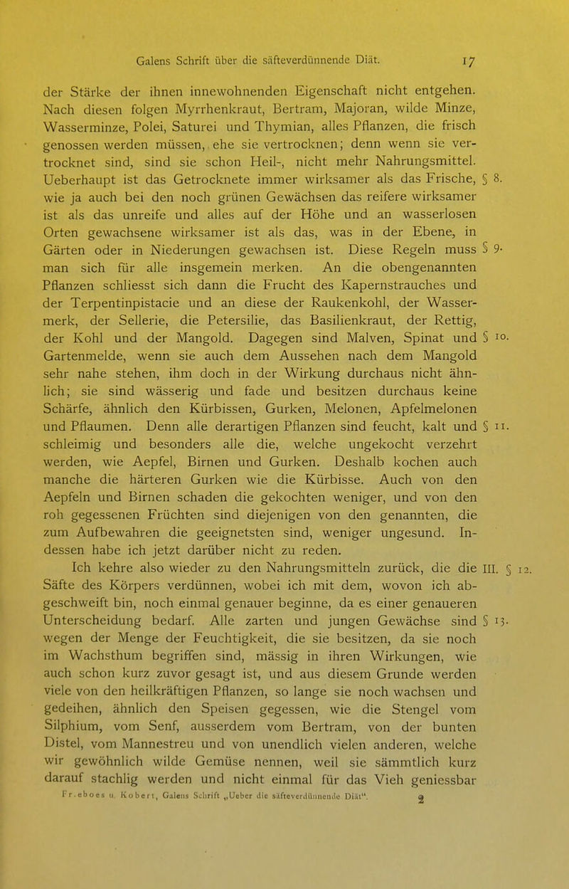 der Stärke der ihnen innewohnenden Eigenschaft nicht entgehen. Nach diesen folgen Myrrhenkraut, Bertram, Majoran, wilde Minze, Wasserminze, Polei, Saturei und Thymian, alles Pflanzen, die frisch genossen werden müssen, ehe sie vertrocknen; denn wenn sie ver- trocknet sind, sind sie schon Heil-, nicht mehr Nahrungsmittel. Ueberhaupt ist das Getrocknete immer wirksamer als das Frische, § 8. wie ja auch bei den noch grünen Gewächsen das reifere wirksamer ist als das unreife und alles auf der Höhe und an wasserlosen Orten gewachsene wirksamer ist als das, was in der Ebene, in Gärten oder in Niederungen gewachsen ist. Diese Regeln muss § 9- man sich für alle insgemein merken. An die obengenannten Pflanzen schliesst sich dann die Frucht des Kapernstrauches und der Terpentinpistacie und an diese der Raukenkohl, der Wasser- merk, der Sellerie, die Petersilie, das Basilienkraut, der Rettig, der Kohl und der Mangold. Dagegen sind Malven, Spinat und § 1° Gartenmelde, wenn sie auch dem Aussehen nach dem Mangold sehr nahe stehen, ihm doch in der Wirkung durchaus nicht ähn- lich; sie sind wässerig und fade und besitzen durchaus keine Schärfe, ähnlich den Kürbissen, Gurken, Melonen, Apfelmelonen und Pflaumen. Denn alle derartigen Pflanzen sind feucht, kalt und § n schleimig und besonders alle die, welche ungekocht verzehrt werden, wie Aepfel, Birnen und Gurken. Deshalb kochen auch manche die härteren Gurken wie die Kürbisse. Auch von den Aepfeln und Birnen schaden die gekochten weniger, und von den roh gegessenen Früchten sind diejenigen von den genannten, die zum Aufbewahren die geeignetsten sind, weniger ungesund. In- dessen habe ich jetzt darüber nicht zu reden. Ich kehre also wieder zu den Nahrungsmitteln zurück, die die III. Säfte des Körpers verdünnen, wobei ich mit dem, wovon ich ab- geschweift bin, noch einmal genauer beginne, da es einer genaueren Unterscheidung bedarf. Alle zarten und jungen Gewächse sind § 15 wegen der Menge der Feuchtigkeit, die sie besitzen, da sie noch im Wachsthum begriffen sind, mässig in ihren Wirkungen, wie auch schon kurz zuvor gesagt ist, und aus diesem Grunde werden viele von den heilkräftigen Pflanzen, so lange sie noch wachsen und gedeihen, ähnlich den Speisen gegessen, wie die Stengel vom Silphium, vom Senf, ausserdem vom Bertram, von der bunten Distel, vom Mannestreu und von unendlich vielen anderen, weiche wir gewöhnlich wilde Gemüse nennen, weil sie sämmtlich kurz darauf stachlig werden und nicht einmal für das Vieh geniessbar Fr.ebocs ii Kobcft, Galeiis Schrift „Ucbcr die silfteverdüimentlo Diät. a