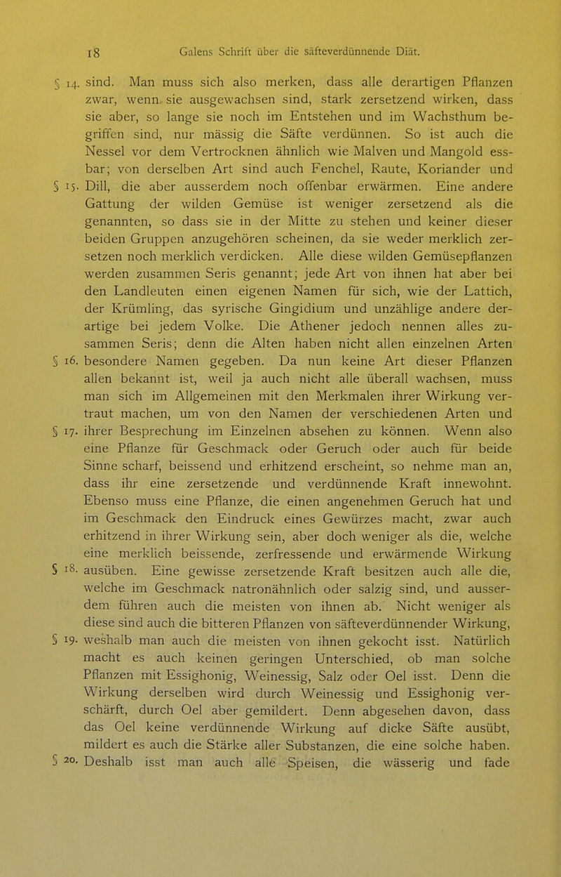 § 14. sind. Man muss sich also merken, dass alle derartigen Pflanzen zwar, wenn, sie ausgewachsen sind, stark zersetzend wirken, dass sie aber, so lange sie noch im Entstehen und im Wachsthum be- griffen sind, nur massig die Säfte verdünnen. So ist auch die Nessel vor dem Vertrocknen ähnlich wie Malven und Mangold ess- bar; von derselben Art sind auch Fenchel, Raute, Koriander und § 15- Dill, die aber ausserdem noch offenbar erwärmen. Eine andere Gattung der wilden Gemüse ist weniger zersetzend als die genannten, so dass sie in der Mitte zu stehen und keiner dieser beiden Gruppen anzugehören scheinen, da sie weder merklich zer- setzen noch merklich verdicken. Alle diese wilden Gemüsepflanzen werden zusammen Seris genannt; jede Art von ihnen hat aber bei den Landleuten einen eigenen Namen für sich, wie der Lattich, der Krümling, das syrische Gingidium und unzählige andere der- artige bei jedem Volke. Die Athener jedoch nennen alles zu- sammen Seris; denn die Alten haben nicht allen einzelnen Arten § 16. besondere Namen gegeben. Da nun keine Art dieser Pflanzen allen bekannt ist, weil ja auch nicht alle überall wachsen, muss man sich im Allgemeinen mit den Merkmalen ihrer Wirkung ver- traut machen, um von den Namen der verschiedenen Arten und § 17. ihrer Besprechung im Einzelnen absehen zu können. Wenn also eine Pflanze für Geschmack oder Geruch oder auch für beide Sinne scharf, beissend und erhitzend erscheint, so nehme man an, dass ihr eine zersetzende und verdünnende Kraft innewohnt. Ebenso muss eine Pflanze, die einen angenehmen Geruch hat und im Geschmack den Eindruck eines Gewürzes macht, zwar auch erhitzend in ihrer Wirkung sein, aber doch weniger als die, welche eine merklich beissende, zerfressende und erwärmende Wirkung § i8- ausüben. Eine gewisse zersetzende Kraft besitzen auch alle die, welche im Geschmack natronähnlich oder salzig sind, und ausser- dem führen auch die meisten von ihnen ab. Nicht weniger als diese sind auch die bitteren Pflanzen von säfteverdünnender Wirkung, § 19- weshalb man auch die meisten von ihnen gekocht isst. Natürlich macht es auch keinen geringen Unterschied, ob man solche Pflanzen mit Essighonig, Weinessig, Salz oder Oel isst. Denn die Wirkung derselben wird durch Weinessig und Essighonig ver- schärft, durch Oel aber gemildert. Denn abgesehen davon, dass das Oel keine verdünnende Wirkung auf dicke Säfte ausübt, mildert es auch die Stärke aller Substanzen, die eine solche haben. § 20. Deshalb isst man auch alle Speisen, die wässerig und fade