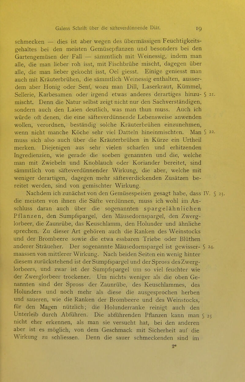 schmecken — dies ist aber wegen des übermässigen Feuchtigkeits- gehaltes bei den meisten Gemüsepflanzen und besonders bei den Gartengemüsen der Fall — sämmtlich mit Weinessig, indem man alle, die man lieber roh isst, mit Fischbrühe mischt, dagegen über alle, die man lieber gekocht isst, Oel giesst. Einige geniesst man auch mit Kräuterbrühen, die sämmtlich Weinessig enthalten, ausser- dem aber Honig oder Senf, wozu man Dill, Laserkraut, Kümmel, Sellerie, Karbesamen oder irgend etwas anderes derartiges hinzu- § 21. mischt. Denn die Natur selbst zeigt nicht nur den Sachverständigen, sondern auch den Laien deutlich, was man thun muss. Auch ich würde oft denen, die eine säfteverdünnende Lebensweise anwenden wollen, verordnen, beständig solche Kräuterbrühen einzunehmen, wenn nicht manche Köche sehr viel Datteln hineinmischten. Man § 22. muss sich also auch über die Kräuterbrühen in Kürze ein Urtheil merken. Diejenigen aus sehr vielen scharfen und erhitzenden Ingredienzien, wie gerade die soeben genannten und die, welche man mit Zwiebeln und Knoblauch oder Koriander bereitet, sind sämmtlich von säfteverdünnender Wirkung, die aber, welche mit weniger derartigen, dagegen mehr säfteverdickenden Zusätzen be- reitet werden, sind von gemischter Wirkung. Nachdem ich zunächst von den Gemüsespeisen gesagt habe, dass IV. § 23. die meisten von ihnen die Säfte verdünnen, muss ich wohl im An- schluss daran auch über die sogenannten spargelähnlichen Pflanzen, den Sumpfspargel, den Mäusedornspargel, den Zwerg- lorbeer, die Zaunrübe, das Keuschlamm, den Holunder und ähnliche sprechen. Zu dieser Art gehören auch die Ranken des Weinstocks und der Brombeere sowie die etwa essbaren Triebe oder Blüthen anderer Sträueher. Der sogenannte Mäusedornspargel ist gewisser- § 24. maassen von mittlerer Wirkung. Nach beiden Seiten ein wenig hinter diesem zurückstehend ist der Sumpfspargel und derSpross des Zwerg- lorbeers, und zwar ist der Sumpfspargel um so viel feuchter wie der Zwerglorbeer trockener. Um nichts weniger als die oben Ge- nannten sind der Spross der Zaunrübe, des Keuschlammes, des Holunders und noch mehr als diese die ausgesprochen herben und saueren, wie die Ranken der Brombeere und des Weinstocks, für den Magen nützlich; die Holunderranke reinigt auch den Unterleib durch Abführen. Die abführenden Pflanzen kann man § 25 nicht eher erkennen, als man sie versucht hat, bei den anderen aber ist es möglich, von dem Geschmack mit Sicherheit auf die Wirkung zu schliessen. Denn die sauer schmeckenden sind im