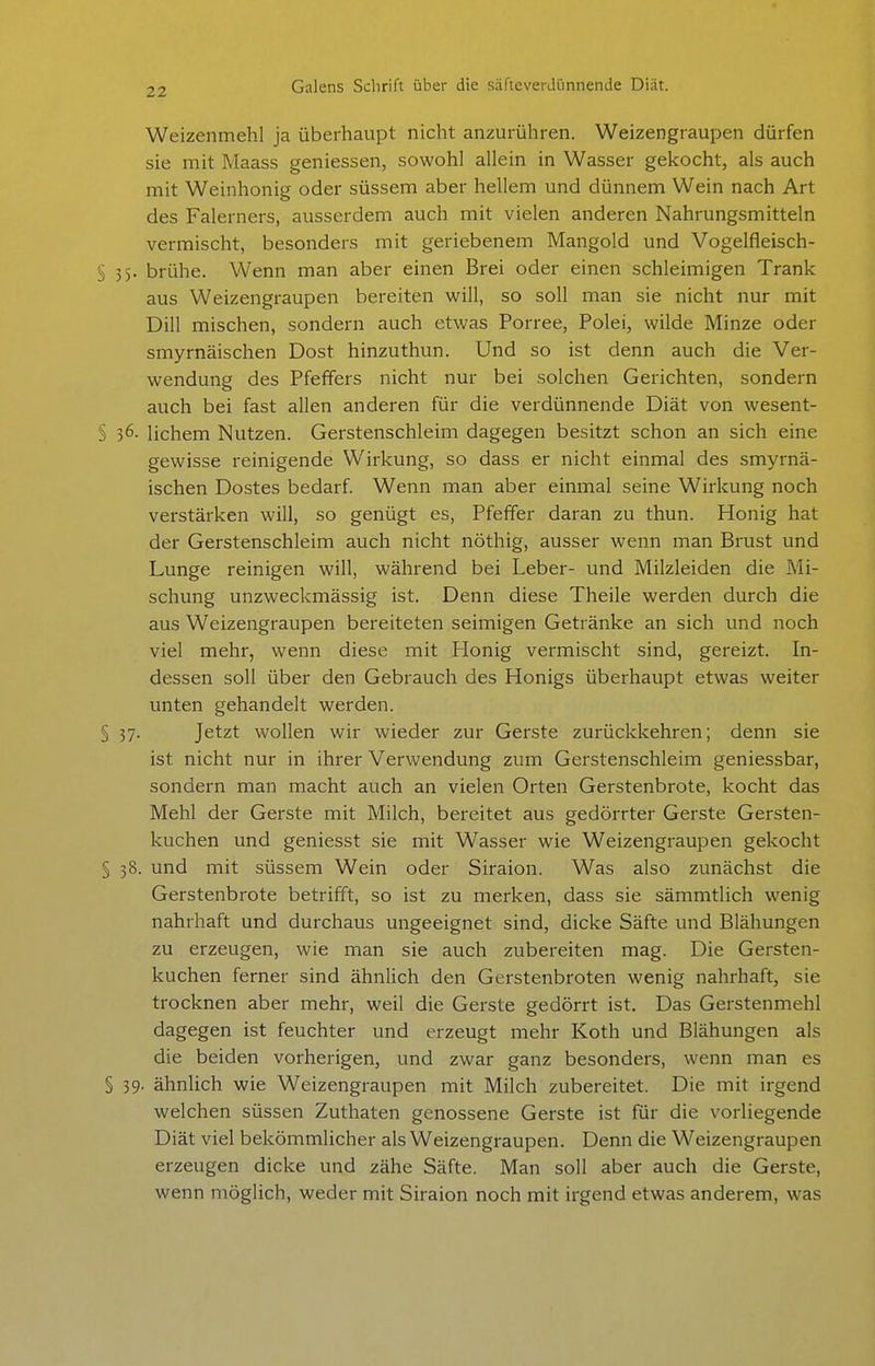 Weizenmehl ja überhaupt nicht anzurühren. Weizengraupen dürfen sie mit Maass geniessen, sowohl allein in Wasser gekocht, als auch mit Weinhonig oder süssem aber hellem und dünnem Wein nach Art des Falerners, ausserdem auch mit vielen anderen Nahrungsmitteln vermischt, besonders mit geriebenem Mangold und Vogelfleisch- § 35. brühe. Wenn man aber einen Brei oder einen schleimigen Trank aus Weizengraupen bereiten will, so soll man sie nicht nur mit Dill mischen, sondern auch etwas Porree, Polei, wilde Minze oder smyrnäischen Dost hinzuthun. Und so ist denn auch die Ver- wendung des Pfeffers nicht nur bei solchen Gerichten, sondern auch bei fast allen anderen für die verdünnende Diät von wesent- § 36. lichem Nutzen. Gerstenschleim dagegen besitzt schon an sich eine gewisse reinigende Wirkung, so dass er nicht einmal des smyrnä- ischen Dostes bedarf Wenn man aber einmal seine Wirkung noch verstärken will, so genügt es, Pfeffer daran zu thun. Honig hat der Gerstenschleim auch nicht nöthig, ausser wenn man Brust und Lunge reinigen will, während bei Leber- und Milzleiden die Mi- schung unzweckmässig ist. Denn diese Theile werden durch die aus Weizengraupen bereiteten seimigen Getränke an sich und noch viel mehr, wenn diese mit Honig vermischt sind, gereizt. In- dessen soll über den Gebrauch des Honigs überhaupt etwas weiter unten gehandelt werden. § 37. Jetzt wollen wir wieder zur Gerste zurückkehren; denn sie ist nicht nur in ihrer Verwendung zum Gerstenschleim geniessbar, sondern man macht auch an vielen Orten Gerstenbrote, kocht das Mehl der Gerste mit Milch, bereitet aus gedörrter Gerste Gersten- kuchen und geniesst sie mit Wasser wie Weizengraupen gekocht § 38. und mit süssem Wein oder Siraion. Was also zunächst die Gerstenbrote betrifft, so ist zu merken, dass sie sämmtlich wenig nahrhaft und durchaus ungeeignet sind, dicke Säfte und Blähungen zu erzeugen, wie man sie auch zubereiten mag. Die Gersten- kuchen ferner sind ähnlich den Gerstenbroten wenig nahrhaft, sie trocknen aber mehr, weil die Gerste gedörrt ist. Das Gerstenmehl dagegen ist feuchter und erzeugt mehr Koth und Blähungen als die beiden vorherigen, und zwar ganz besonders, wenn man es § 39. ähnlich wie Weizengraupen mit Milch zubereitet. Die mit irgend welchen süssen Zuthaten genossene Gerste ist für die vorliegende Diät viel bekömmlicher als Weizengraupen. Denn die Weizengraupen erzeugen dicke und zähe Säfte. Man soll aber auch die Gerste, wenn möglich, weder mit Siraion noch mit irgend etwas anderem, was