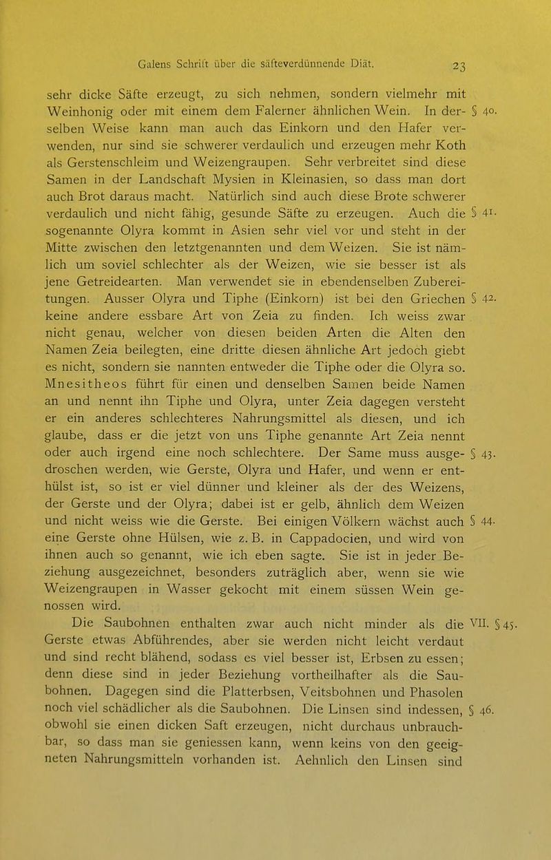 sehr dicke Säfte erzeugt, zu sich nehmen, sondern vielmehr mit Weinhonig oder mit einem dem Falerner ähnlichen Wein. In der- § 40. selben Weise kann man auch das Einkorn und den Hafer ver- wenden, nur sind sie schwerer verdaulich und erzeugen mehr Koth als Gerstenschleim und Weizengraupen. Sehr verbreitet sind diese Samen in der Landschaft Mysien in Kleinasien, so dass man dort auch Brot daraus macht. Natürlich sind auch diese Brote schwerer verdaulich und nicht fähig, gesunde Säfte zu erzeugen. Auch die § 4i- sogenannte Olyra kommt in Asien sehr viel vor und steht in der Mitte zwischen den letztgenannten und dem Weizen. Sie ist näm- lich um soviel schlechter als der Weizen, wie sie besser ist als jene Getreidearten. Man verwendet sie in ebendenselben Zuberei- tungen. Ausser Olyra und Tiphe (Einkorn) ist bei den Griechen § 42. keine andere essbare Art von Zeia zu finden. Ich weiss zwar nicht genau, welcher von diesen beiden Arten die Alten den Namen Zeia beilegten, eine dritte diesen ähnliche Art jedoch giebt es nicht, sondern sie nannten entweder die Tiphe oder die Olyra so. Mnesitheos führt für einen und denselben Samen beide Namen an und nennt ihn Tiphe und Olyra, unter Zeia dagegen versteht er ein anderes schlechteres Nahrungsmittel als diesen, und ich glaube, dass er die jetzt von uns Tiphe genannte Art Zeia nennt oder auch irgend eine noch schlechtere. Der Same muss ausge- § 43. droschen werden, wie Gerste, Olyra und Hafer, und wenn er ent- hülst ist, so ist er viel dünner und kleiner als der des Weizens, der Gerste und der Olyra; dabei ist er gelb, ähnlich dem Weizen und nicht weiss wie die Gerste. Bei einigen Völkern wächst auch § 44- eine Gerste ohne Hülsen, wie z. B. in Cappadocien, und wird von ihnen auch so genannt, wie ich eben sagte. Sie ist in jeder Be- ziehung ausgezeichnet, besonders zuträglich aber, wenn sie wie Weizengraupen in Wasser gekocht mit einem süssen Wein ge- nossen wird. Die Saubohnen enthalten zwar auch nicht minder als die VII. §45. Gerste etwas Abführendes, aber sie werden nicht leicht verdaut und sind recht blähend, sodass es viel besser ist, Erbsen zu essen; denn diese sind in jeder Beziehung vortheilhafter als die Sau- bohnen. Dagegen sind die Platterbsen, Veitsbohnen und Phasolen noch viel schädlicher als die Saubohnen. Die Linsen sind indessen, § 46. obwohl sie einen dicken Saft erzeugen, nicht durchaus unbrauch- bar, so dass man sie geniessen kann, wenn keins von den geeig- neten Nahrungsmitteln vorhanden ist. Aehnlich den Linsen sind