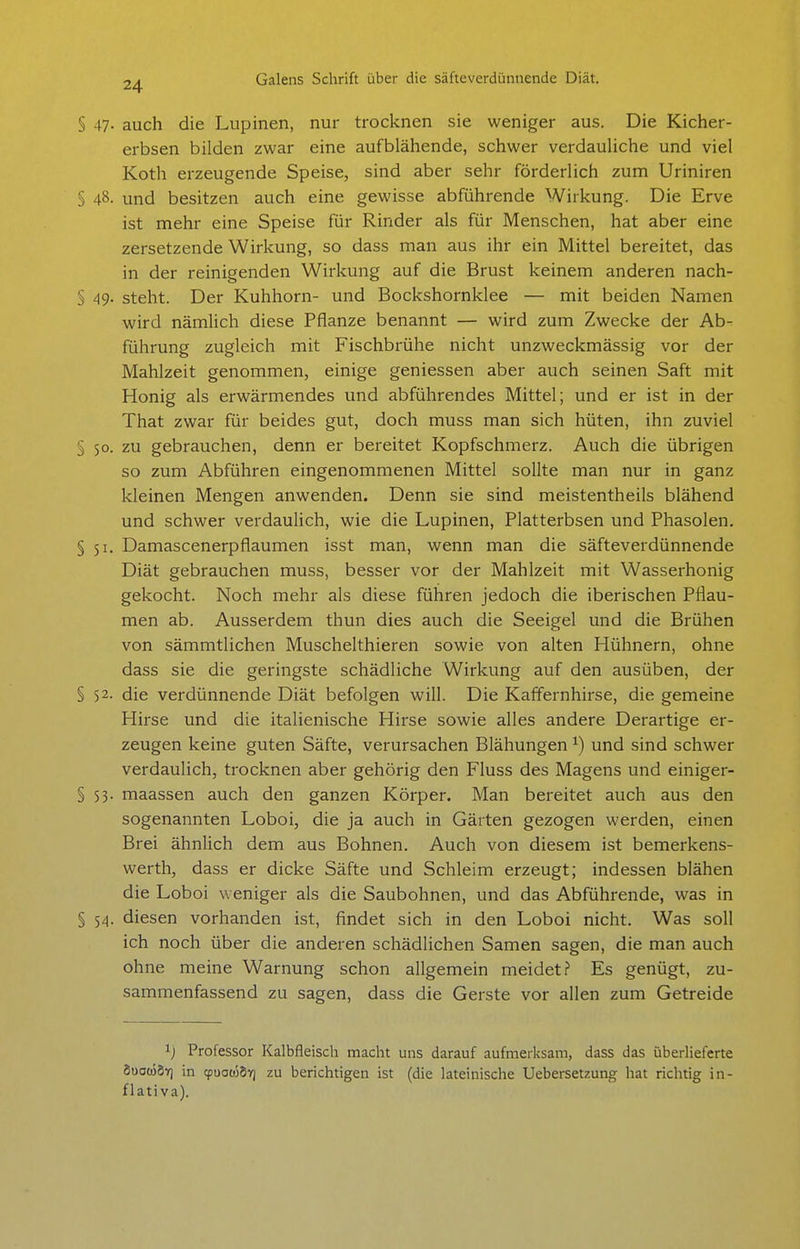 § 47. auch die Lupinen, nur trocknen sie weniger aus. Die Kicher- erbsen bilden zwar eine aufblähende, schwer verdauliche und viel Koth erzeugende Speise, sind aber sehr förderlich zum Uriniren § 48. und besitzen auch eine gewisse abführende Wirkung. Die Erve ist mehr eine Speise für Rinder als für Menschen, hat aber eine zersetzende Wirkung, so dass man aus ihr ein Mittel bereitet, das in der reinigenden Wirkung auf die Brust keinem anderen nach- S 49- steht. Der Kuhhorn- und Bockshornklee — mit beiden Namen wird nämlich diese Pflanze benannt — wird zum Zwecke der Ab- führung zugleich mit Fischbrühe nicht unzweckmässig vor der Mahlzeit genommen, einige geniessen aber auch seinen Saft mit Honig als erwärmendes und abführendes Mittel; und er ist in der That zwar für beides gut, doch muss man sich hüten, ihn zuviel § 50. zu gebrauchen, denn er bereitet Kopfschmerz. Auch die übrigen so zum Abführen eingenommenen Mittel sollte man nur in ganz kleinen Mengen anwenden. Denn sie sind meistentheils blähend und schwer verdaulich, wie die Lupinen, Platterbsen und Phasolen. §51. Damascenerpfiaumen isst man, wenn man die säfteverdünnende Diät gebrauchen muss, besser vor der Mahlzeit mit Wasserhonig gekocht. Noch mehr als diese führen jedoch die iberischen Pflau- men ab. Ausserdem thun dies auch die Seeigel und die Brühen von sämmtlichen Muschelthieren sowie von alten Hühnern, ohne dass sie die geringste schädliche Wirkung auf den ausüben, der § 52. die verdünnende Diät befolgen will. Die Kaffernhirse, die gemeine Hirse und die italienische Hirse sowie alles andere Derartige er- zeugen keine guten Säfte, verursachen Blähungen ^) und sind schwer verdaulich, trocknen aber gehörig den Fluss des Magens und einiger- §53. maassen auch den ganzen Körper. Man bereitet auch aus den sogenannten Loboi, die ja auch in Gärten gezogen werden, einen Brei ähnlich dem aus Bohnen. Auch von diesem ist bemerkens- werth, dass er dicke Säfte und Schleim erzeugt; indessen blähen die Loboi weniger als die Saubohnen, und das Abführende, was in § 54. diesen vorhanden ist, findet sich in den Loboi nicht. Was soll ich noch über die anderen schädlichen Samen sagen, die man auch ohne meine Warnung schon allgemein meidet? Es genügt, zu- sammenfassend zu sagen, dass die Gerste vor allen zum Getreide ij Professor Kalbfleisch macht uns darauf aufmerksam, dass das überlieferte 8uaü)8ir) in qjuoojSv] zu berichtigen ist (die lateinische Uebersetzung hat richtig in- flativa).