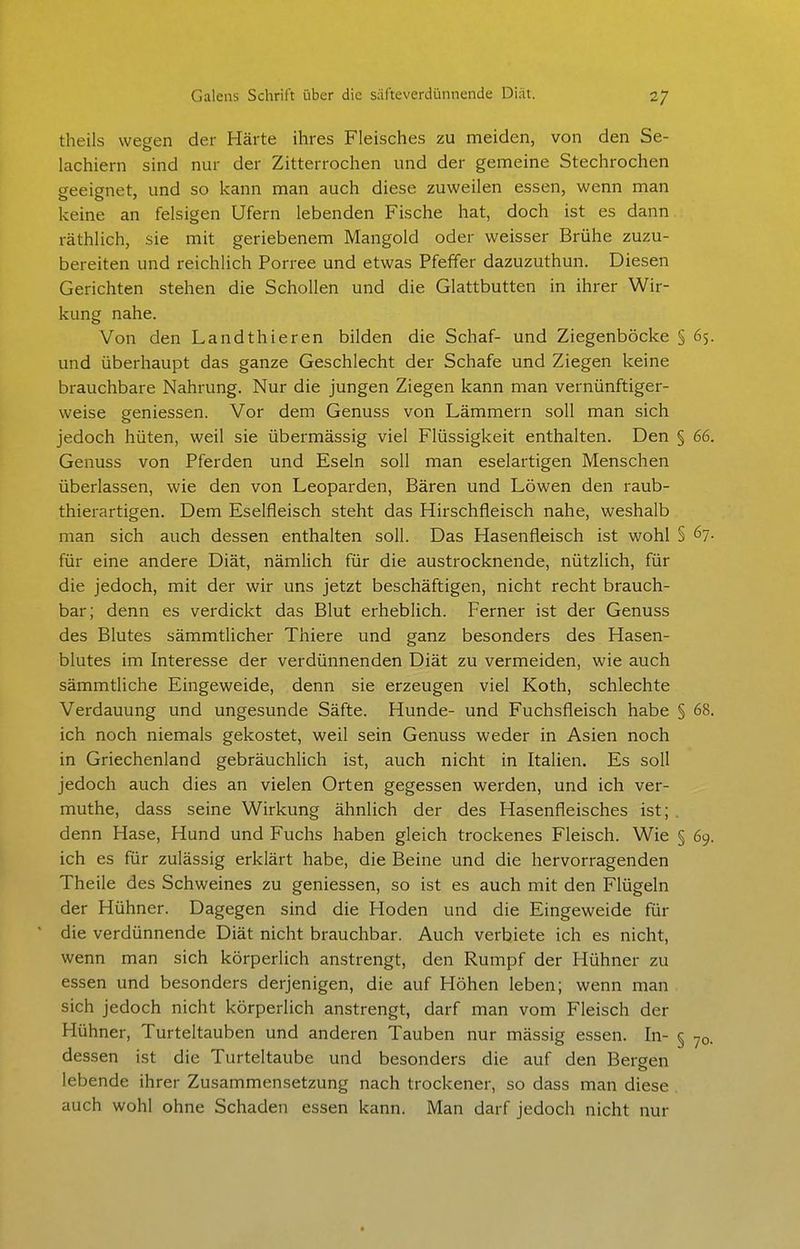 theils wegen der Härte ihres Fleisches zu meiden, von den Se- lachiern sind nur der Zitterrochen und der gemeine Stechrochen geeignet, und so kann man auch diese zuweilen essen, wenn man keine an felsigen Ufern lebenden Fische hat, doch ist es dann räthlich, sie mit geriebenem Mangold oder weisser Brühe zuzu- bereiten und reichlich Porree und etwas Pfeffer dazuzuthun. Diesen Gerichten stehen die Schollen und die Glattbutten in ihrer Wir- kung nahe. Von den Landthieren bilden die Schaf- und Ziegenböcke § 65. und überhaupt das ganze Geschlecht der Schafe und Ziegen keine brauchbare Nahrung. Nur die jungen Ziegen kann man vernünftiger- weise geniessen. Vor dem Genuss von Lämmern soll man sich jedoch hüten, weil sie übermässig viel Flüssigkeit enthalten. Den § 66. Genuss von Pferden und Eseln soll man eselartigen Menschen überlassen, wie den von Leoparden, Bären und Löwen den raub- thierartigen. Dem Eselfleisch steht das Hirschfleisch nahe, weshalb man sich auch dessen enthalten soll. Das Hasenfleisch ist wohl § ^1- für eine andere Diät, nämUch für die austrocknende, nützlich, für die jedoch, mit der wir uns jetzt beschäftigen, nicht recht brauch- bar; denn es verdickt das Blut erheblich. Ferner ist der Genuss des Blutes sämmthcher Thiere und ganz besonders des Hasen- blutes im Interesse der verdünnenden Diät zu vermeiden, wie auch sämmtliche Eingeweide, denn sie erzeugen viel Koth, schlechte Verdauung und ungesunde Säfte. Hunde- und Fuchsfleisch habe § 68. ich noch niemals gekostet, weil sein Genuss weder in Asien noch in Griechenland gebräuchlich ist, auch nicht in Italien. Es soll jedoch auch dies an vielen Orten gegessen werden, und ich ver- muthe, dass seine Wirkung ähnlich der des Hasenfleisches ist; . denn Hase, Hund und Fuchs haben gleich trockenes Fleisch. Wie § 69. ich es für zulässig erklärt habe, die Beine und die hervorragenden Theile des Schweines zu geniessen, so ist es auch mit den Flügeln der Hühner. Dagegen sind die Hoden und die Eingeweide für die verdünnende Diät nicht brauchbar. Auch verbiete ich es nicht, wenn man sich körperlich anstrengt, den Rumpf der Hühner zu essen und besonders derjenigen, die auf Höhen leben; wenn man sich jedoch nicht körperlich anstrengt, darf man vom Fleisch der Hühner, Turteltauben und anderen Tauben nur massig essen. In- § 70. dessen ist die Turteltaube und besonders die auf den Bergen lebende ihrer Zusammensetzung nach trockener, so dass man diese auch wohl ohne Schaden essen kann. Man darf jedoch nicht nur