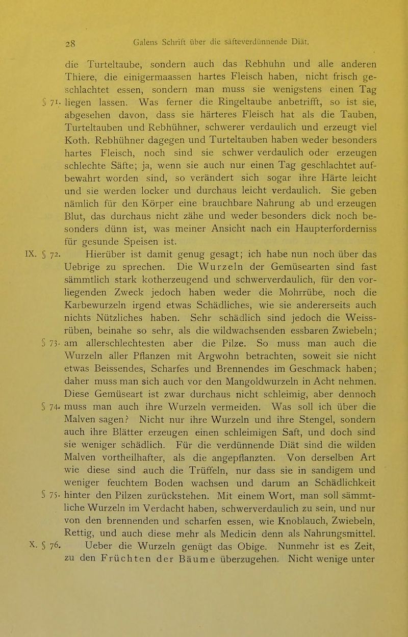 die Turteltaube, sondern auch das Rebhuhn und alle anderen Thiere, die einigermaassen hartes Fleisch haben, nicht frisch ge- schlachtet essen, sondern man muss sie wenigstens einen Tag § 71; liegen lassen. Was ferner die Ringeltaube anbetrifft, so ist sie, abgesehen davon, dass sie härteres Fleisch hat als die Tauben, Turteltauben und Rebhühner, schwerer verdaulich und erzeugt viel Koth. Rebhühner dagegen und Turteltauben haben weder besonders hartes Fleisch, noch sind sie schwer verdaulich oder erzeugen schlechte Säfte; ja, wenn sie auch nur einen Tag geschlachtet auf- bewahrt worden sind, so verändert sich sogar ihre Härte leicht und sie werden locker und durchaus leicht verdaulich. Sie geben nämlich für den Körper eine brauchbare Nahrung ab und erzeugen Blut, das durchaus nicht zähe und weder besonders dick noch be- sonders dünn ist, was meiner Ansicht nach ein Haupterforderniss für gesunde Speisen ist. IX. § 72. Hierüber ist damit genug gesagt; ich habe nun noch über das Uebrige zu sprechen. Die Wurzeln der Gemüsearten sind fast sämmtlich stark kotherzeugend und schwerverdaulich, für den vor- liegenden Zweck jedoch haben weder die Mohrrübe, noch die Karbewurzeln irgend etwas Schädliches, wie sie andererseits auch nichts Nützliches haben. Sehr schädlich sind jedoch die Weiss- rüben, beinahe so sehr, als die wildwachsenden essbaren Zwiebeln; § 73- am allerschlechtesten aber die Pilze. So muss man auch die Wurzeln aller Pflanzen mit Argwohn betrachten, soweit sie nicht etwas Beissendes, Scharfes und Brennendes im Geschmack haben; daher muss man sich auch vor den Mangoldwurzeln in Acht nehmen. Diese Gemüseart ist zwar durchaus nicht schleimig, aber dennoch § 74- muss man auch ihre Wurzeln vermeiden. Was soll ich über die Malven sagen? Nicht nur ihre Wurzeln und ihre Stengel, sondern auch ihre Blätter erzeugen einen schleimigen Saft, und doch sind sie weniger schädlich. Für die verdünnende Diät sind die wilden Malven vortheilhafter, als die angepflanzten. Von derselben Art wie diese sind auch die Trüffeln, nur dass sie in sandigem und weniger feuchtem Boden wachsen und darum an Schädlichkeit § 75- hinter den Pilzen zurückstehen. Mit einem Wort, man soll sämmt- liche Wurzeln im Verdacht haben, schwerverdaulich zu sein, und nur von den brennenden und scharfen essen, wie Knoblauch, Zwiebeln, Rettig, und auch diese mehr als Medicin denn als Nahrungsmittel. X. § 76. Ueber die Wurzeln genügt das Obige. Nunmehr ist es Zeit, zu den Früchten der Bäume überzugehen. Nicht wenige unter