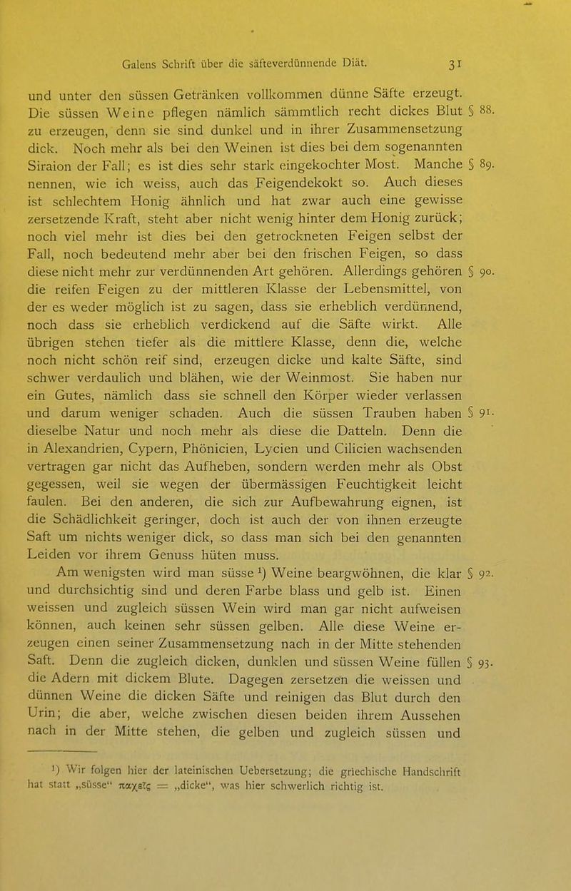 und unter den süssen Getränken vollkommen dünne Säfte erzeugt. Die süssen Weine pflegen nämlich sämmtlich recht dickes Blut § 88. zu erzeugen, denn sie sind dunkel und in ihrer Zusammensetzung dick. Noch mehr als bei den Weinen ist dies bei dem sogenannten Siraion der Fall; es ist dies sehr stark eingekochter Most. Manche § 89. nennen, wie ich weiss, auch das Feigendekokt so. Auch dieses ist schlechtem Honig ähnlich und hat zwar auch eine gewisse zersetzende Kraft, steht aber nicht wenig hinter dem Honig zurück; noch viel mehr ist dies bei den getrockneten Feigen selbst der Fall, noch bedeutend mehr aber bei den frischen Feigen, so dass diese nicht mehr zur verdünnenden Art gehören. Allerdings gehören § 90. die reifen Feigen zu der mittleren Klasse der Lebensmittel, von der es weder möglich ist zu sagen, dass sie erheblich verdünnend, noch dass sie erheblich verdickend auf die Säfte wirkt. Alle übrigen stehen tiefer als die mittlere Klasse, denn die, welche noch nicht schön reif sind, erzeugen dicke und kalte Säfte, sind schwer verdaulich und blähen, wie der Weinmost. Sie haben nur ein Gutes, nämlich dass sie schnell den Körper wieder verlassen und darum weniger schaden. Auch die süssen Trauben haben § 9i- dieselbe Natur und noch mehr als diese die Datteln. Denn die in Alexandrien, Cypern, Phönicien, Lycien und Cilicien wachsenden vertragen gar nicht das Aufheben, sondern werden mehr als Obst gegessen, weil sie wegen der übermässigen Feuchtigkeit leicht faulen. Bei den anderen, die sich zur Aufbewahrung eignen, ist die Schädlichkeit geringer, doch ist auch der von ihnen erzeugte Saft um nichts weniger dick, so dass man sich bei den genannten Leiden vor ihrem Genuss hüten muss. Am wenigsten wird man süsse ^) Weine beargwöhnen, die klar § 92. und durchsichtig sind und deren Farbe blass und gelb ist. Einen weissen und zugleich süssen Wein wird man gar nicht aufweisen können, auch keinen sehr süssen gelben. Alle diese Weine er- zeugen einen seiner Zusammensetzung nach in der Mitte stehenden Saft. Denn die zugleich dicken, dunklen und süssen Weine füllen § 93. die Adern mit dickem Blute, Dagegen zersetzen die weissen und dünnen Weine die dicken Säfte und reinigen das Blut durch den Urin; die aber, welche zwischen diesen beiden ihrem Aussehen nach in der Mitte stehen, die gelben und zugleich süssen und I) Wir folgen liier der lateinischen Uebersetzung; die griechische Handschrift hat statt „süsse naxsTc = „dicke, was hier schwerlich richtig ist.
