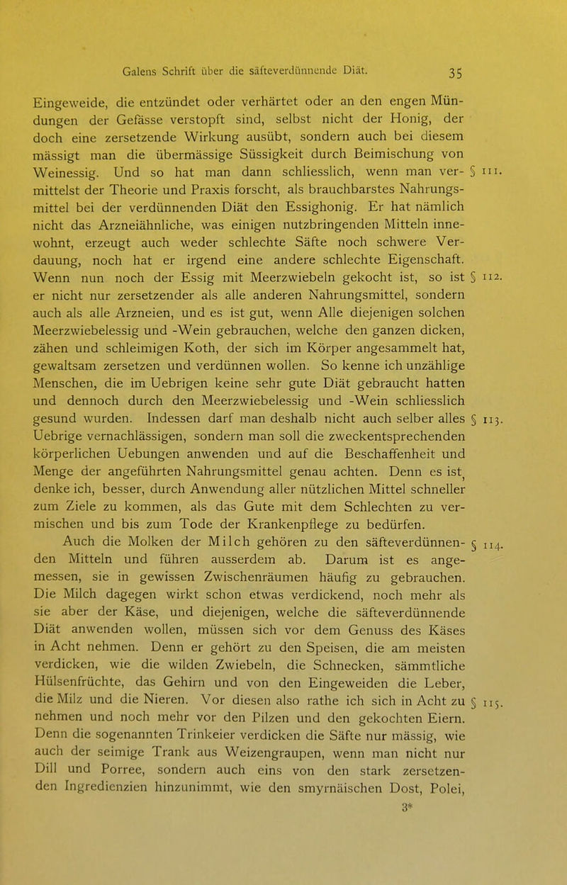 Eingeweide, die entzündet oder verhärtet oder an den engen Mün- dungen der Gefässe verstopft sind, selbst nicht der Honig, der doch eine zersetzende Wirkung ausübt, sondern auch bei diesem mässigt man die übermässige Süssigkeit durch Beimischung von Weinessig. Und so hat man dann schliessUch, wenn man ver- § m. mittelst der Theorie und Praxis forscht, als brauchbarstes Nahrungs- mittel bei der verdünnenden Diät den Essighonig. Er hat nämlich nicht das Arzneiähnliche, was einigen nutzbringenden Mitteln inne- wohnt, erzeugt auch weder schlechte Säfte noch schwere Ver- dauung, noch hat er irgend eine andere schlechte Eigenschaft. Wenn nun noch der Essig mit Meerzwiebeln gekocht ist, so ist § 112. er nicht nur zersetzender als alle anderen Nahrungsmittel, sondern auch als alle Arzneien, und es ist gut, wenn Alle diejenigen solchen Meerzwiebelessig und -Wein gebrauchen, welche den ganzen dicken, zähen und schleimigen Koth, der sich im Körper angesammelt hat, gewaltsam zersetzen und verdünnen wollen. So kenne ich unzählige Menschen, die im Uebrigen keine sehr gute Diät gebraucht hatten und dennoch durch den Meerzwiebelessig und -Wein schliesslich gesund wurden. Indessen darf man deshalb nicht auch selber alles § 113. Uebrige vernachlässigen, sondern man soll die zweckentsprechenden körperlichen Uebungen anwenden und auf die Beschaffenheit und Menge der angeführten Nahrungsmittel genau achten. Denn es ist^ denke ich, besser, durch Anwendung aller nützlichen Mittel schneller zum Ziele zu kommen, als das Gute mit dem Schlechten zu ver- mischen und bis zum Tode der Krankenpflege zu bedürfen. Auch die Molken der Milch gehören zu den säfteverdünnen- § 114. den Mitteln und führen ausserdem ab. Darum ist es ange- messen, sie in gewissen Zwischenräumen häufig zu gebrauchen. Die Milch dagegen wirkt schon etwas verdickend, noch mehr als sie aber der Käse, und diejenigen, welche die säfteverdünnende Diät anwenden wollen, müssen sich vor dem Genuss des Käses in Acht nehmen. Denn er gehört zu den Speisen, die am meisten verdicken, wie die wilden Zwiebeln, die Schnecken, sämmtliche Hülsenfrüchte, das Gehirn und von den Eingeweiden die Leber, die Milz und die Nieren. Vor diesen also rathe ich sich in Acht zu § 115. nehmen und noch mehr vor den Pilzen und den gekochten Eiern. Denn die sogenannten Trinkeier verdicken die Säfte nur mässig, wie auch der seimige Trank aus Weizengraupen, wenn man nicht nur Dill und Porree, sondern auch eins von den stark zersetzen- den Ingredienzien hinzunimmt, wie den smyrnäischen Dost, Polei, 3*