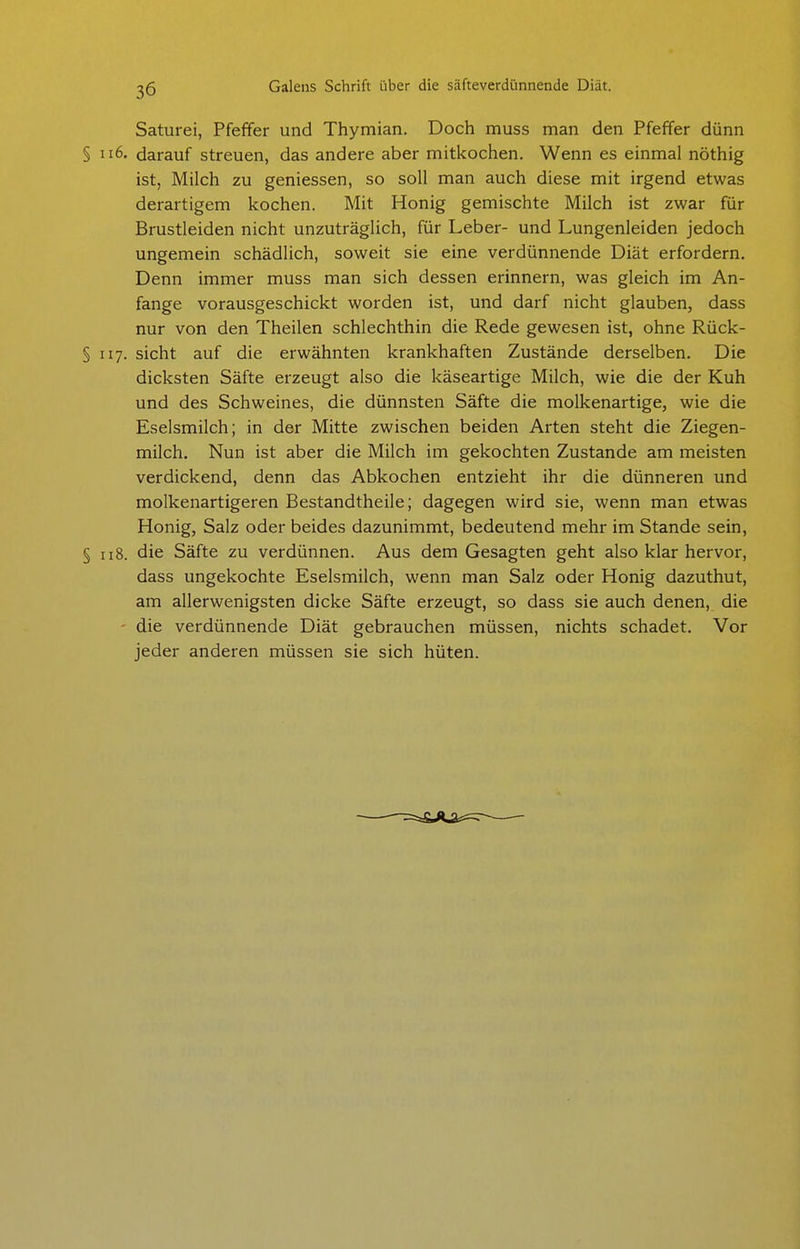 Saturei, Pfeffer und Thymian. Doch muss man den Pfeffer dünn § darauf streuen, das andere aber mitkochen. Wenn es einmal nöthig ist, Milch zu geniessen, so soll man auch diese mit irgend etwas derartigem kochen. Mit Honig gemischte Milch ist zwar für Brustleiden nicht unzuträglich, für Leber- und Lungenleiden jedoch ungemein schädlich, soweit sie eine verdünnende Diät erfordern. Denn immer muss man sich dessen erinnern, was gleich im An- fange vorausgeschickt worden ist, und darf nicht glauben, dass nur von den Theilen schlechthin die Rede gewesen ist, ohne Rück- §117. sieht auf die erwähnten krankhaften Zustände derselben. Die dicksten Säfte erzeugt also die käseartige Milch, wie die der Kuh und des Schweines, die dünnsten Säfte die molkenartige, wie die Eselsmilch; in der Mitte zwischen beiden Arten steht die Ziegen- milch. Nun ist aber die Milch im gekochten Zustande am meisten verdickend, denn das Abkochen entzieht ihr die dünneren und molkenartigeren Bestandtheile; dagegen wird sie, wenn man etwas Honig, Salz oder beides dazunimmt, bedeutend mehr im Stande sein, § 118. die Säfte zu verdünnen. Aus dem Gesagten geht also klar hervor, dass ungekochte Eselsmilch, wenn man Salz oder Honig dazuthut, am allerwenigsten dicke Säfte erzeugt, so dass sie auch denen, die ' die verdünnende Diät gebrauchen müssen, nichts schadet. Vor jeder anderen müssen sie sich hüten.