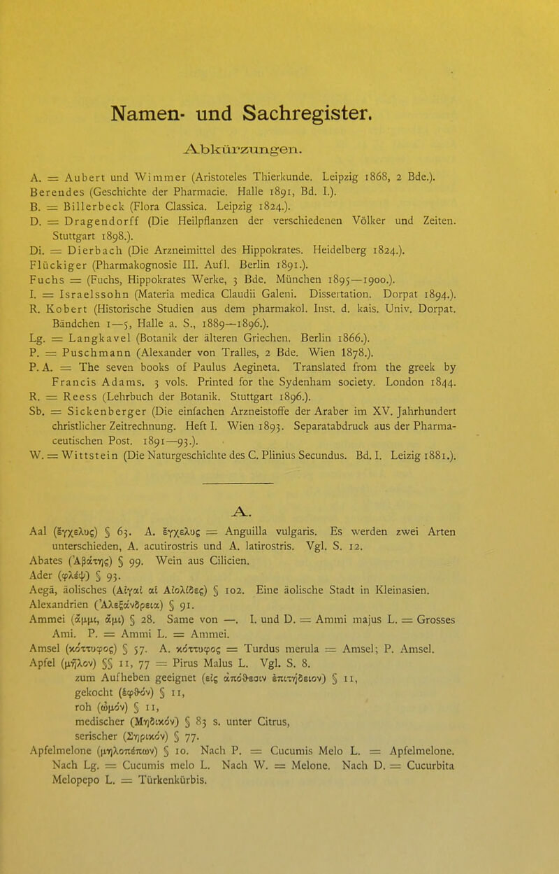 Namen- und Sachregister. A-bkürzungen. A. = Aubert und Wimmer (Aristoteles Tliierkunde. Leipzig 1868, 2 Bde.). Bereudes (Geschichte der Pharmacie. Halle 1891, Bd. L). B. = Billerbeck (Flora Classica. Leipzig 1824.). D. = Dragendorff (Die Heilpflanzen der verschiedenen Völker und Zeiten. Stuttgart 1898.). Di. — Dierbach (Die Arzneimittel des Hippokrates. Heidelberg 1824.). Flückiger (Pharmakognosie III. Aufl. Berlin 1891.). Fuchs = (Fuchs, Hippokrates Werke, 3 Bde. München 1895—1900.). I. = Israelssohn (Materia medica Claudii Galeni. Dissertation. Dorpat 1894.). R. Kobert (Historische Studien aus dem pharmakol. Inst. d. kais. Univ. Dorpat. Bändchen i—5, Halle a. S., 1889—1896.). Lg. = Langkavel (Botanik der älteren Griechen. Berlin 1866.). P. = Puschmann (Alexander von Tralles, 2 Bde. Wien I878.). P. A. = The seven books of Paulus Aegineta. Translated from the greek by Francis Adams. 3 vols. Printed for the Sydenham Society. London 1844. R. = Reess (Lehrbuch der Botanik. Stuttgart 1896.). Sb. = Sickenberger (Die einfachen Arzneistoffe der Araber im XV. Jahrhundert christlicher Zeitrechnung. Heft I. Wien 1893. Separatabdruck aus der Pharma- ceutischen Post. 1891—93.). W. = Wittstein (Die Naturgeschichte des C. Plinius Secundus. Bd. I. Leizig 1881.). Aal (lyxe^uc) § 63. A. sYxe^uc = Anguilla vulgaris. Es werden zwei Arten unterschieden, A. acutirostris und A. latirostris. Vgl. S. 12. Abates ('AßäxT)?) § 99. Wein aus Cilicien. Ader (cpXä4-) § 93. Aegä, äolisches (Aiyai al AtoXiSe?) § 102. Eine äolische Stadt in Kleinasien. Alexandrien ('AXsgavSpeta) § 91. Ammei (a|i(it, a|j,i) § 28. Same von —. I. und D. = Ammi majus L. = Grosses Ami. P. = Ammi L. = Ammei. Amsel (xo-cxucpog) § 57. A. xöxxucpos = Turdus merula ~ Amsel; P. Amsel. Apfel ((i'^Xov) §§ II, 77 = Pirus Malus L. Vgl. S. 8. zum Aufheben geeignet (e£g otuöO'Soiv iTitiyjSeiov) § 11, gekocht (§(f&(3v) § 11, roh ((üjio'v) § II, medischer (MY)Ötxc5v) § 83 s. unter Citrus, serischer (SYjpixdv) § 77. Apfelmelone (|j,7)Xo7idKü)v) § 10. Nach P. = Cucumis Melo L. = Apfelmelone. Nach Lg. = Cucumis melo L. Nach W. = Melone. Nach D. = Cucurbita Melopepo L. = Türkenkürbis.