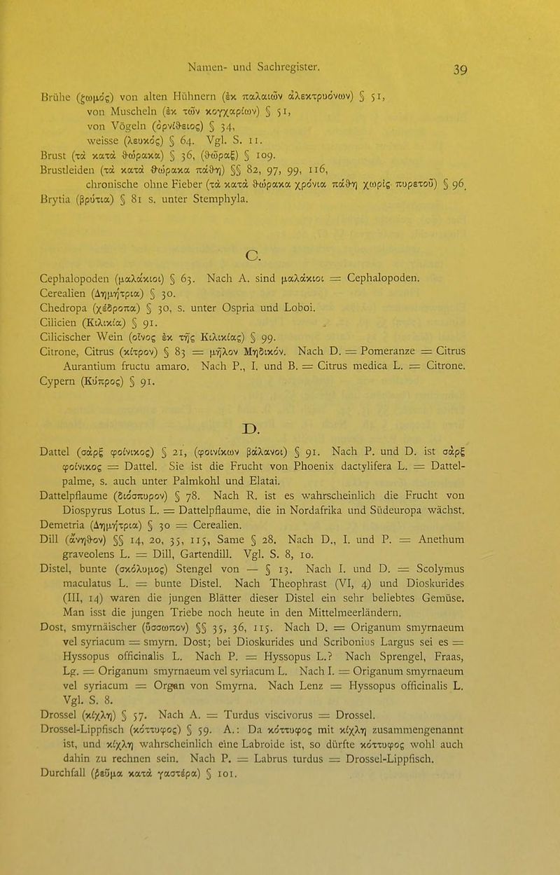 Brühe (giojjid?) von alten Hühnern (ex uaXatwv aXsxxpuövtov) § 51, von Muscheln (sx iü5v jtoYxapf''^) § 5i> von Vögeln (opvia-stoc) § 34, weisse (Xsuxög) § 64. Vgl. S. 11. Brust (xä xaxä S-(i5pax«) § 36, (*wpag) § 109. Brustleiden (xä xaxd O'wpaxa nd^h]) §§ 82, 97, 99, 116, chronische ohne Fieber (xä xaxd D'oJpaxa xpo'vta TtäB-Y) X^^P^S nupsxoij) § 96^ Brytia (ßpüxia) § 81 s. unter Stemphyla. c. Cephalopoden ((laXa'xtot) § 63. Nach A. sind [laXäxtot = Cephalopoden. Cerealien (A7)|X7)xpia) § 30. Chedropa (xeSpoua) § 30, s. unter Ospria und Loboi. Cilicien (KtXixo'a) § 91. Cilicischer Wein (olvog ex x-^g KtXtxfag) § 99. Citrone, Citrus (xixpov) § 83 = (i-rjXov My)5ixöv. Nach D. = Pomeranze = Citrus Aurantium fructu amaro. Nach P., I. und B. = Citrus medica L. = Citrone. Cypern (Ku'npog) § 91. Dattel (aäpg tpoivtxos) § 21, (^otvixwv ßäXavoi) § 91. Nach P. und D. ist aäpg <po£vixog = Dattel. Sie ist die Frucht von Phoenix dactylifera L. = Dattel- palme, s. auch unter Palmkohl und Elatai. Dattelpflaume (Sioouupov) § 78. Nach R. ist es wahrscheinlich die Frucht von Diospyrus Lotus L. = Dattelpflaume, die in Nordafrika und Südeuropa wächst. Demetria (AYjinrjxpta) § 30 = Cerealien. Dill (avT)d-ov) §§ 14, 20, 35, 115, Same § 28. Nach D., I. und P. = Anethum graveolens L. = Dill, Gartendill. Vgl. S. 8, 10. Distel, bunte (oxöXu|ios) Stengel von — § 13. Nach I. und D. = Scolymus maculatus L. = bunte Distel. Nach Theophrast (VI, 4) und Dioskurides (III, 14) waren die jungen Blätter dieser Distel ein sehr beliebtes Gemüse. Man isst die jungen Triebe noch heute in den Mittelmeerländern. Dost, smyrnäischer (uaawuov) §§ 35, 36, 115. Nach D. = Origanum smyrnaeum vel syriacum = smyrn. Dost; bei Dioskurides und Scribonius Largus sei es = Hyssopus officinalis L. Nach P. = Hyssopus L.? Nach Sprengel, Fraas, Lg. = Origanum smyrnaeum vel syriacum L. Nach I. = Origanum smyrnaeum vel syriacum = Organ von Smyrna. Nach Lenz = Hyssopus officinalis L. Vgl. S. 8. Drossel (x£xXt)) § 57. Nach A. = Turdus viscivorus = Drossel. Drossel-Lippfisch (xoxxixpoj) § 59. A.: Da xdxxucpo? mit xJxXv) zusammengenannt ist, und x£xXif) wahrscheinlich eine Labroide ist, so dürfte xoxxucpog wohl auch dahin zu rechnen sein. Nach P. — Labrus turdus = Drossel-Lippfisch. Durchfall (f8Ü|ia xaxä yaox^pa) §101.