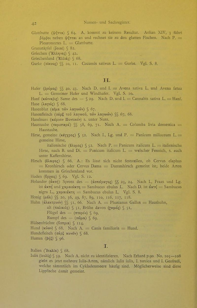 Glattbutte (tjj-^xxa) § 64. A. kommt zu keinem Resultat. Aelian XIV, 5 führt pö|jißot neben tJj-^xTat an und rechnet sie zu den glatten Fischen. Nach P. = Pleuronectes L. = Glattbutte. Granatäpfel (pota£) § 82. Griechen (E^XYiveg) § 42, Griechenland ('EXXccs) § 68. Gurke (oixuog) §§ 10, 11. Cucumis sativus L. = Gurke. Vgl. S. 8. H. Hafer (ßpc)|xog) §§ 40, 43. Nach D. und I. = Avena sativa L. und Avena fatua L. = Gemeiner Hafer und Windhafer. Vgl. S. 10. Hanf (xävvaßtg) Same des — § 29. Nach D. und I. = Cannabis sativa L. — Hanf. Hase (Xaycös) § 68. Hasenblut (od\ia. xdjv Xixyüim) § 67. Hasenfleisch (oocpg toü Xayoioü, xüv ^aytüiSv) §§ 67, 68. Haselnuss (xapuov üovxtxcjv) s. unter Nuss. Haustaube (neptaxspoc) §§ 58, 69, 71. Nach A. = Columba livia domestica = Haustaube. Hirse, gemeine (xsYXpos) § 52. Nach I., Lg. und P. = Panicum miliaceum L. = gemeine Hirse, italienische (IXup,og) § 52. Nach P. = Panicum italicum L. = italienische Hirse, nach B. und Di. = Panicum italicum L. = welscher Fennich, s. auch unter Kaffernhirse. Hirsch (sXacpog) § 66. A.: Es lässt sich nicht feststellen, ob Cervus elaphus = Kronhirsch oder Cervus Dama = Dammhirsch gemeint ist; beide Arten kommen in Griechenland vor. Hoden (opxstg) § 69. Vgl. S. 12. Holunder (axxrj'j Spross des — (aoTcapayos) §§ 23, 24. Nach L, Fraas und Lg. ist dxxT) und xa[iaiäxxY) = Sambucus ebulus L. Nach D. ist axxrj = Sambucus nigra L,, xat^atw^i^ = Sambucus ebulus L. Vgl. S. 8. Honig (|j,^Xi) §§ 20, 36, 49, 87, 89, HO, 116, 117, 118. Huhn (äXexxpucüv) §§ 51, 66. Nach A. = Phasianus Gallus = Haushuhn, alt (uaXatds) § 51, Brühe davon (gcono'c) § 51, Flügel des — (Tixspdv) § 69, Rumpf des — (aü5p,a) § 69. Hülsenfrüchte (oanpia) § 114. Hund (xütöv) § 68. Nach A. = Canis familiaris = Hund. Hundefleisch (oäpg xuvwv) § 68. Husten (ßi^'g) § 96. I. Italien ('IxaXCa) § 68. lulis (touXig) § 59. Nach A. nicht zu identifizieren. Nach Erhard p.90 No. 105—108 giebt es jetzt mehrere lulis-Arten, nämlich lulis iulis, I. turcica und I. Geofredi, welche sämmtlich im Cykladenmeere häufig sind. Möglicherweise sind diese Lippfische damit gemeint.