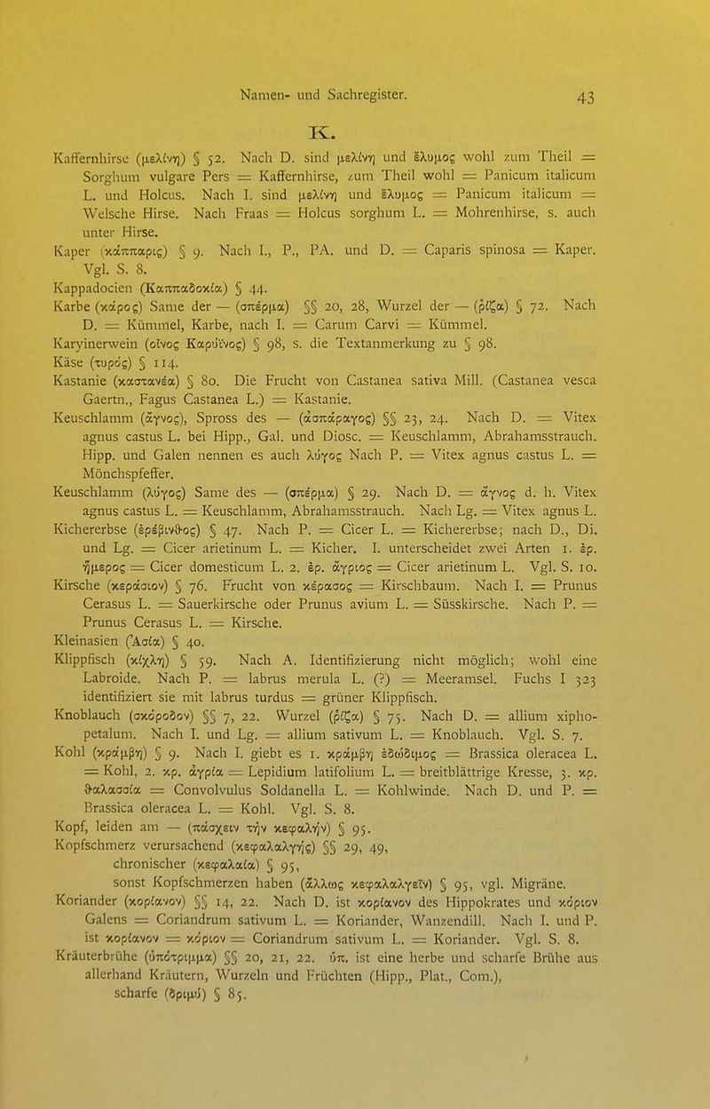 K. KafFernhirsc ([jtsXfvK]) § 52. Nach D. sind |ieXivT) und 'iXu\ioz wohl zum Theil = Sorghum vulgare Pers = Kaffernhirse, zum Theil wohl = Panicum italicum L. und Holcus. Nach I. sind [ieXlv-Q und gXu|j.og = Panicum italicum = Welsche Hirse. Nach Fraas = Holcus Sorghum L. = Mohrenhirse, s. auch unter Hirse. Kaper (jiäitnapts) § 9. Nach I., P., PA. und D. = Caparis spinosa =: Kaper. Vgl. S. 8. Kappadocien (KaTiTiadoxia) § 44. Karbe (xotpos) Same der — {anep\ia) §§ 20, 28, Wurzel der — (pl^a.) § 72. Nach D. = Kümmel, Karbe, nach I. = Carum Carvi = Kümmel. Karyinerwein (olvog KapüVvog) § 98, s. die Textanmerkung zu § 98. Käse (tupös) § 114. Kastanie (xaatav^a) § 80. Die Frucht von Castanea sativa Mill. (Castanea vesca Gaertn., Fagus Castanea L.) = Kastanie. Keuschlamm (ayvog), Spross des — (aoTcdpaYog) §§ 23, 24. Nach D. = Vitex agnus castus L. bei Hipp., Gal. und Diosc. = Keuschlamm, Abrahamsstrauch. Hipp, und Galen nennen es auch Xüyoz Nach P. = Vitex agnus castus L. = MönchspfefFer. Keuschlamm (Xu'yos) Same des — (oTiäpfxa) § 29. Nach D. = ayvog d. h. Vitex agnus castus L. = Keuschlamm, Abrahamsstrauch. Nach Lg. = Vitex agnus L. Kichererbse (epäßov3-og) § 47. Nach P. ~ Cicer L. = Kichererbse; nach D., Di. und Lg. = Cicer arietinum L. = Kicher. L unterscheidet zwei Arten i. sp. ■^]\iBpoz = Cicer domesticum L. 2. ip. ocyptog = Cicer arietinum L. Vgl. S. 10. Kirsche (xepaatov) § 76. Frucht von xepaaog = Kirschbaum. Nach L = Prunus Cerasus L. = Sauerkirsche oder Prunus avium L. — Süsskirsche. Nach P. = Prunus Cerasus L. = Kirsche. Kleinasien ('Aa£a) § 40. Klippfisch (x£xXyj) § 59. Nach A. Identifizierung nicht möglich; wohl eine Labroide. Nach P. = labrus merula L. (?) = Meeramsel. Fuchs I 323 identifiziert sie mit labrus turdus = grüner Klippfisch. Knoblauch (axöpoSov) §§ 7, 22. Wurzel (p£^a) § 75. Nach D. = allium xipho- petalum. Nach L und Lg. allium sativum L. = Knoblauch. Vgl. S. 7. Kohl (xpa'iJißv]) § 9. Nach L giebt es i. xp(X|iß7] eSüj5i|j,og — Brassica oleracea L. = Kohl, 2. xp. aypta = Lepidium latifolium L. = breitblättrige Kresse, 3. xp. O'aXaaoia = Convolvulus Soldanella L. = Kohlwinde. Nach D. und P. = Brassica oleracea L. = Kohl. Vgl. S. 8. Kopf, leiden am — (Tcotoxsiv xv^v xecpaXvjv) § 95. Kopfschmerz verursachend (xecpaXaXyyis) §§ 29, 49, chronischer (xecpaXata) § 95, sonst Kopfschmerzen haben (aXXtog xecpaXaXyeTv) § 95, vgl. Migräne. Koriander (xopfavov) §§ 14, 22. Nach D. ist xop£avov des Hippokrates und xöpiov Galens = Coriandrum sativum L. = Koriander, Wanzendill. Nacli I. und P. ist xop£avov = xopiov = Coriandrum sativum L. = Koriander. Vgl. S. 8. Kräuterbrühe (Ü7tÖTpt|i.|jia) §§ 20, 21, 22. ün. ist eine herbe und scharfe Brühe aus allerhand Kräutern, Wurzeln und Früchten (Hipp., Plat., Com.), scharfe (öpnjiü) § 85.