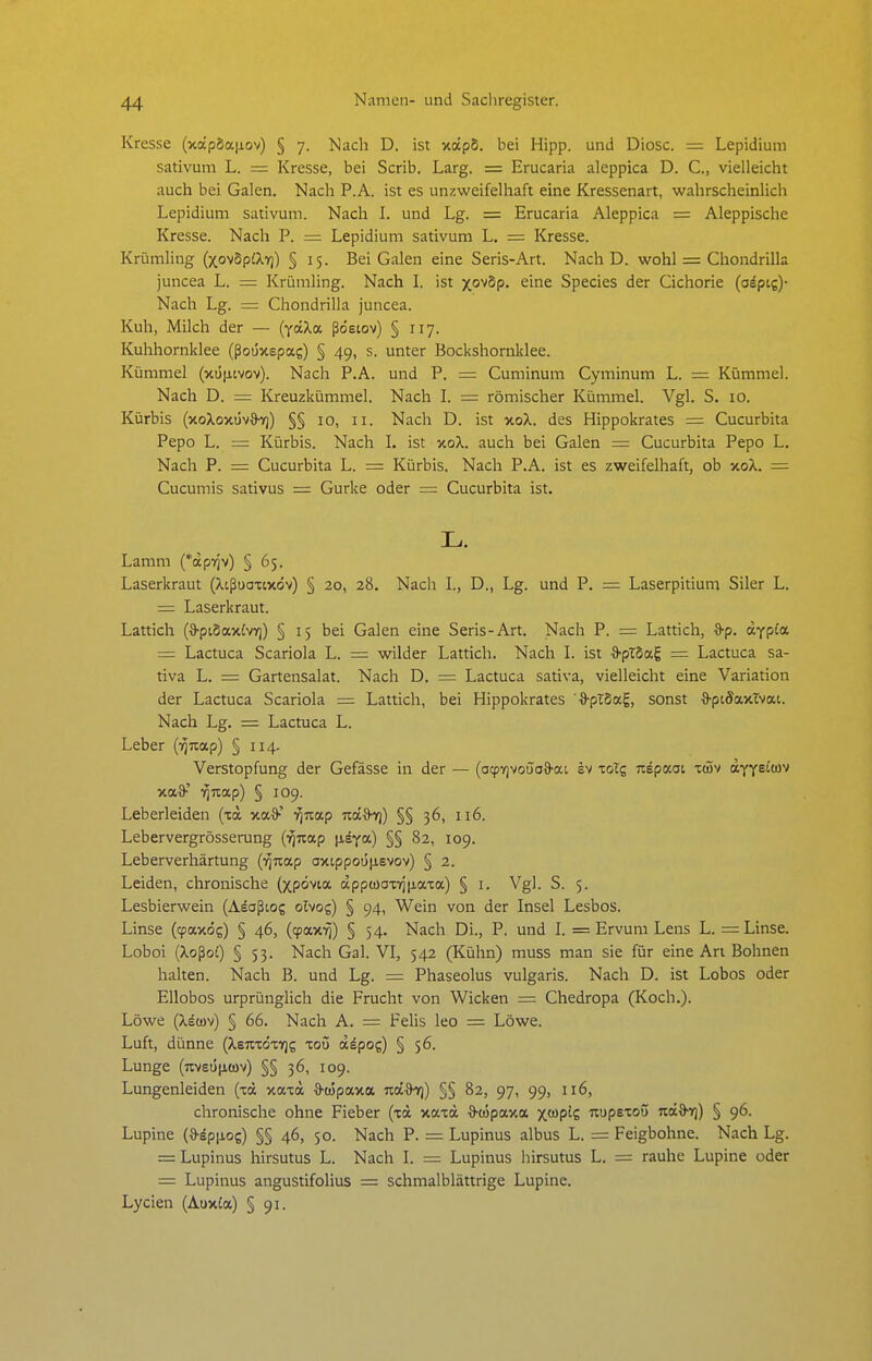 Kresse (xap5a|iov) § 7. Nach D. ist xixp5. bei Hipp, und Diosc. = Lepidium sativum L. = Kresse, bei Scrib. Larg. = Erucaria aleppica D. C, vielleicht auch bei Galen. Nach P.A. ist es unzweifelhaft eine Kressenart, wahrscheinlich Lepidium sativum. Nach 1. und Lg. = Erucaria Aleppica = Aleppische Kresse. Nach P. = Lepidium sativum L. = Kresse. Krümling (xovSpiXv)) § 15. Bei Galen eine Seris-Art. Nach D. wohl = Chondrilla juncea L. = Krümling. Nach 1. ist xo''5p. eine Speeles der Cichorie (oäptg)- Nach Lg. = Chondrilla juncea. Kuh, Milch der — (yocXa ßdetov) § 117. Kuhhornklee (ßoüxepas) § 49, s. unter Bockshornklee. Kümmel (xt5|itvov). Nach P.A. und P. = Cuminum Gyminum L. — Kümmel. Nach D. = Kreuzkümmel. Nach L = römischer Kümmel. Vgl. S. 10. Kürbis (xoXoxüvO^) §§ 10, 11. Nach D. ist xoX. des Hippokrates = Cucurbita Pepo L. = Kürbis. Nach L ist xoX. auch bei Galen = Cucurbita Pepo L. Nach P. = Cucurbita L. = Kürbis. Nach P.A. ist es zweifelhaft, ob xoX. = Cucumis sativus = Gurke oder = Cucurbita ist. L. Lamm (*aprjv) § 65. Laserkraut (Xißuoxixöv) § 20, 28. Nach L, D., Lg. und P. = Laserpitium Siler L. = Laserkraut. Lattich (*pt8axivr)) § 15 bei Galen eine Seris-Art. Nach P. = Lattich, *p. dypia = Lactuca Scariola L. = wilder Lattich. Nach L ist ■S-pTSag = Lactuca sa- tiva L. = Gartensalat. Nach D. = Lactuca sativa, vielleicht eine Variation der Lactuca Scariola = Lattich, bei Hippokrates -a^pTSag, sonst 3-piöaxTvat. Nach Lg. = Lactuca L. Leber (i^Jtap) § 114. Verstopfung der Gefässe in der — (ocpvjvoüoö-at ev xolg Tiepaoi t(Sv affeito-^ xa^' ■^na.p) § 109. Leberleiden (na xa^'' -^Tcap Tca&yj) §§ 36, 116. Lebervergrösserung {■fina.p [isya) §§ 82, 109. Leberverhärtung (^nap axtppot5|isvov) § 2. Leiden, chronische (xpövia äppwaxTriiiaxa) § i. Vgl. S. 5. Lesbierwein (Aeaßtos olvog) § 94, Wein von der Insel Lesbos. Linse (cpaxog) § 46, (cpax-^) § 54. Nach Di., P. und L = Ervum Lens L. = Linse. Loboi (Xoßo£) § 53. Nach Gal. VI, 542 (Kühn) muss man sie für eine An Bohnen halten. Nach B. und Lg. = Phaseolus vulgaris. Nach D. ist Lobos oder Ellobos urprünglich die Frucht von Wicken = Chedropa (Koch.). Löwe (Xecov) § 66. Nach A. = Felis leo = Löwe. Luft, dünne {Xeii-zözriz xoü aäpog) § 56. Lunge (nvsü|j,ü)v) §§ 36, 109. Lungenleiden (xoc xaxä •9'tüpaxa nd%^) §§ 82, 97, 99, 116, chronische ohne Fieber (xa xaxd ^cöpaxa X'üp'C T^^pBXOö nd^) § 96. Lupine (&äpiiog) §§ 46, 50. Nach P. = Lupinus albus L. = Feigbohne. Nach Lg. = Lupinus hirsutus L. Nach I. = Lupinus hirsutus L. = rauhe Lupine oder = Lupinus angustifolius = schmalblättrige Lupine. Lycien (Auxia) § 91.