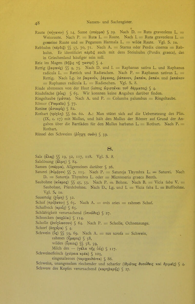 Raute (izriya.wv) § 14, Same (onspiia) § 29. Nach D. = Ruta graveolens L. = Weinraute. Nach P. = Ruta L. = Raute. Nach I. = Ruta graveolens L. = gemeine Raute und = Peganum Harmala L. = wilde Raute. Vgl. S. 10. Rebhuhn (u^pScg) §§ 57, 70, 71. Nach A. — Starna oder Perdix cinerea = Reb- huhn. Er identificirt nipbi.^ auch mit dem Steinhuhn (Perdix graeca), das in Griechenland häufiger sein soll. Reiz im Magen (Svjiig x-q yaazpl) § 4. Rettig (patpavig) §§ 9, 75. Nach D. und I. = Raphanus sativa L. und Raphanus radicula L. = Rettich und Radieschen. Nach P. = Raphanus sativus L. = Rettig. Nach Lg. ist patpavov, pdcpavog, päuavov, pajtavi, psTwcvt und penocviov = Raphanus radicula L. = Radieschen. Vgl. S. 8. Rinde abstossen von der Haut (kinoz a^tatavac xov 8ip\iazoq) § 4. Rindsfische (ßoeg) § 63. Wir konnten keine Angaben darüber finden. Ringeltaube ((faxxa). Nach A. und P. = Columba palumbus — Ringeltaube. Römer {'Pti)|iaTot) § 77. Rosine (aaxacptg) § 82. Rotbart {iplfXri) §§ 60. 62. A.: Man stützt sich auf die Uebersetzung des Plin. (IX, c. 17) mit Mullus, und hält den Mullus der Römer auf Grund der An- gaben über die Bartfäden für den Mullus barbatus L. = Rotbart. Nach P. = Rotbart. Rüssel des Schweins (pu'yxil ouö5v) § 59. s. Salz (aXsc) §§ 19, 32, 117, 118. Vgl. S. 8. Salzlösung (äX[i7)) § 84. Samen (andpiia), Allgemeines darüber § 26. Saturei (d'u'iißpov) §§ 7, 115. Nach P. = Satureja Thymbra L. = Saturei. Nach D. = Satureja Thymbra L. oder = Micromeria graeca Benth. Saubohne (jtua(j,os) §§ 45, 53. Nach P. — Bohne. Nach B. = Vicia faba V. = Saubohne, Pferdebohne. Nach D., Lg. und L — Vicia faba L. = BufFbohne. Vgl. S. 10. Sauerteig (gu'iivj) § 32. Schaf (npdßaxov) § 65. Nach A. = ovis aries = zahmes Schaf. Schafbock (xpto'g) § 65. Schläfrigkeit verursachend (uTivtüSec) § 27. Schnecken (xoxXi'ai) § 114. Scholle (ßouYXüjooov) § 64. Nach P. = Scholle, Ochsenzunge. Schorf (soxapa) § 4. Schwein (ug) §§ 59, 69. Nach A. = sus scrofa = Schwein, zahmes (-^'lispos) § 58, wildes (opeios) §§ 58, 59, Milch des — (yaXa x-ijg uo'g) § 117. Schweinefleisch (xoCpeia xpda) § 103, eingesalzenes (xaptxsua-svxa) § 86. Schweiss, unangenehm riechender und scharfer ([Sptüxeg duowSecg xat Äpi|i6lg) § 4. Schwere des Kopfes verursachend (xapTjßapvj'g) § 27.