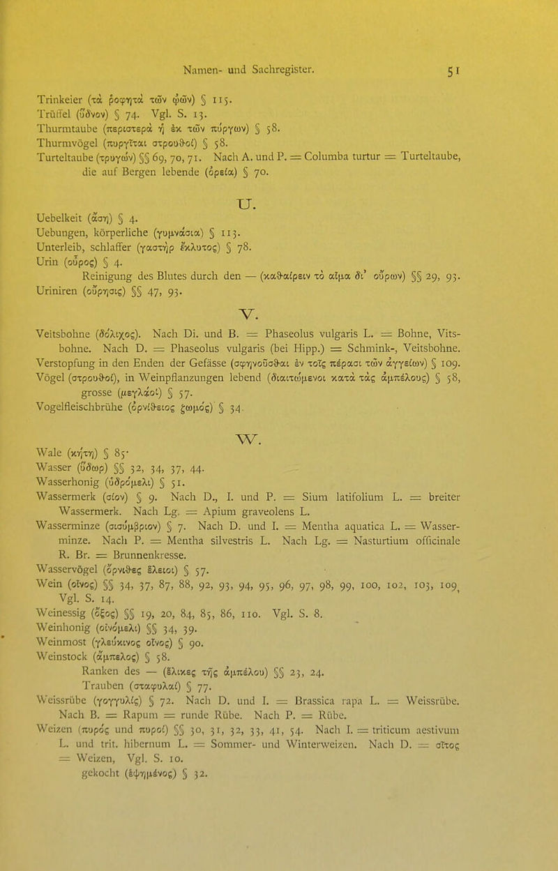 Trinkeier (la po^vjxd itSv (pcSv) § 115. Trüffel (u'5vov) § 74. Vgl. S. 13. Thurmtaube (nspiaiepä 1^ k,% xtiüv nupYtüv) § 58. Thurmvögel [mtpyXza.i azpoo^ol) § 58. Turteltaube (-tpuyojv) §§ 69, 70, 71. Nacli A. und P. = Columba turtur = Turteltaube, die auf Bergen lebende (opeia) § 70. TJ. Uebelkeit (aoT)) § 4. Uebungen, körperliche {y\}\iyoiai.a,) § 113. Unterleib, schlaffer (yaoii^p I'xXutos) § 78. Urin (oüpog) § 4. Reinigimg des Blutes durch den — (xaS'afpsiv xo al|ia di ouptuv) §§ 29, 93. Uriniren (oupvioi?) §§ 47, 93. V. Veitsbohne (^o'Xixos)- Nach Di. und B. = Phaseolus vulgaris L. = Bohne, Vits- bohne. Nach D. = Phaseolus vulgaris (bei Hipp.) = Schmink-, Veitsbohne. Verstopfung in den Enden der Gefässe (afpvjvoüa&at sv xoTg u^paoi x(3v oLffelm) § 109. Vögel (oxpou^oi), in Weinpflanzungen lebend {8ia.nä\ievoi xaxa xag a[ji7i^Xous) § 58, grosse ((isfXiol) § 57. Vogelfleischbrühe (opvia-eiog gcofiog) § 34. w. Wale (xYj'xYj) § 85* Wasser (uÖwp) §§ 32, 34, 37, 44. Wasserhonig (68p6\ieXi) § 51. Wassermerk (oiov) § 9. Nach D., I. und P. = Sium latifolium L. = breiter Wassermerk. Nach Lg. = Apium graveolens L. Wasserminze (atau[jißpcov) § 7. Nach D. und I. = Mentha aquatica L. = Wasser- minze. Nach P. = Mentha silvestris L. Nach Lg. = Nasturtium officinale R. Br. = Brunnenkresse. Wasservögel (opviS-eg äXeioi) § 57. Wein (olvog) §§ 34, 37, 87, 88, 92, 93, 94, 95, 96, 97, 98, 99, 100, 102, 103, 109 Vgl. S. 14. Weinessig (ogog) §§ 19, 20, 84, 85, 86, iio. Vgl, S. 8. Weinhonig (otvop,eXt) §§ 34, 39. Weinmost (yXeontvog olvog) § 90. Weinstock (apiTieXog) § 58. Ranken des — (IXixeg xYjg a|i7täXou) §§23, 24. Trauben (axaqjuXai) § 77. Weissrübe (foyyoXlq) § 72. Nach D. und I. = Brassica rapa L. = Weissrübe. Nach B. = Rapum = runde Rübe. Nach P. = Rübe. Weizen (uupog und nopoJ) §§ 30, 31, 32, 33, 41, 54. Nach I. = triticum aestivum L. und trit. hibernum L. =: Sommer- und Winterweizen. Nach D. = oTxog = Weizen, Vgl. S. 10. gekocht (Itj^yjjiävog) § 32.