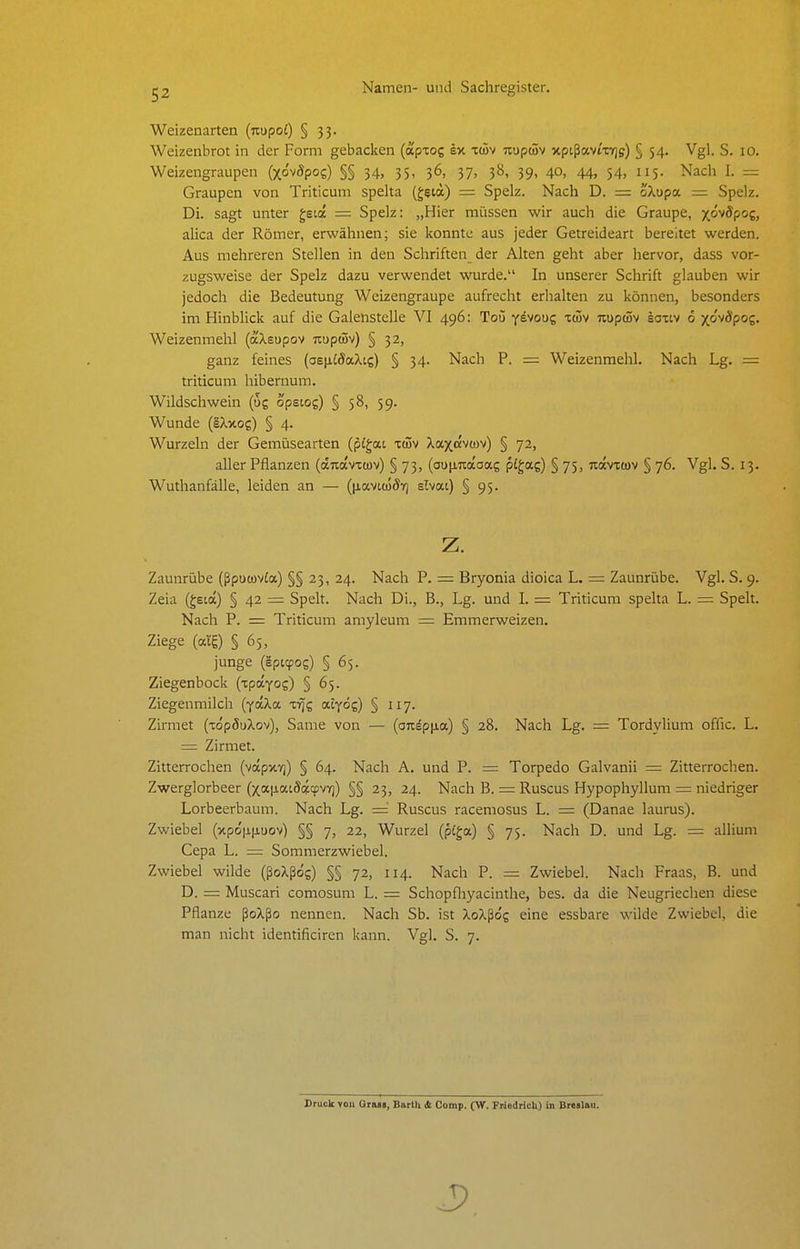 Weizenarten (nupot) § 33. Weizenbrot in der Form gebacken (aptog sx im uupwv xptßavt'xTjff) § 54. Vgl. S. 10. Weizengraupen (xovÄpos) §§ 34, 35, 36, 37, 38, 39, 40, 44, 54, 115. Nach I. = Graupen von Triticum spelta (geia) = Spelz. Nach D. = oXupa = Spelz. Di. sagt unter gsi« = Spelz: „Hier müssen wir auch die Graupe, xöwdpog, alica der Römer, erwähnen; sie konnte aus jeder Getreideart bereitet werden. Aus mehreren Stellen in den Schriften der Alten geht aber hervor, dass vor- zugsweise der Spelz dazu verwendet wurde. In unserer Schrift glauben wir jedoch die Bedeutung Weizengraupe aufrecht erhalten zu können, besonders im Hinblick auf die Galenstelle VI 496: Toü y^voug xüv Tiupcüv loxtv 6 x&'vSpog. Weizenmehl (aXsupov Jiupwv) § 32, ganz feines (asiiidaXig) § 34. Nach P. = Weizenmehl. Nach Lg. = triticum hibernum. Wildschwein (ug opetog) § 58, 59. Wunde (IXxog) § 4. Wurzeln der Gemüsearten (pigat xci5v Xaxdvcov) § 72, aller Pflanzen (änavitüv) § 73, (ouiinaaag pigag) § 75, kocvtwv § 76. Vgl. S. 13. Wuthanfälle, leiden an — (p.avt(üÖYj elvat) § 95. z. Zaunrübe (ßpucavfa) §§ 23, 24. Nach P. = Bryonia dioica L. = Zaunrübe. Vgl. S. 9. Zeia (geia) § 42 = Spelt. Nach Di., B., Lg. und I. = Triticum spelta L. = Spelt. Nach P. = Triticum amyleum = Emmerweizen. Ziege (alg) § 65, junge (Ipitpog) § 65. Ziegenbock (xpayog) § 65. Ziegenmilch (yaXa zyjz atyög) § 117. Zirmet (xdpöuXov), Same von — (onsp|ia) § 28. Nach Lg. = Tordylium offic. L. = Zirmet. Zitterrochen (vapxT)) § 64. Nach A. und P. = Torpedo Galvanii = Zitterrochen. Zwerglorbeer (xaixaiöopqjvT)) §§ 23, 24. Nach B. = Ruscus Hypophyllum = niedriger Lorbeerbaum. Nach Lg. =^ Ruscus racemosus L. = (Danae laurus). Zwiebel (xpo'iiliuov) §§ 7, 22, Wurzel (piga) § 75. Nach D. und Lg. = alliuni Cepa L. — Sommerzwiebel. Zwiebel wilde (ßoXßog) §§ 72, 114. Nach P. = Zwiebel. Nach Fraas, B. und D. = Muscari comosum L. = Schopfliyacinthe, bes. da die Neugriechen diese Pflanze ßoXßo nennen. Nach Sb. ist XoXßo'g eine essbare wilde Zwiebel, die man nicht identificiren kann. Vgl. S. 7. Druck von Orm, Barlli Si Comp. (W. Friedricli) in Breslau.