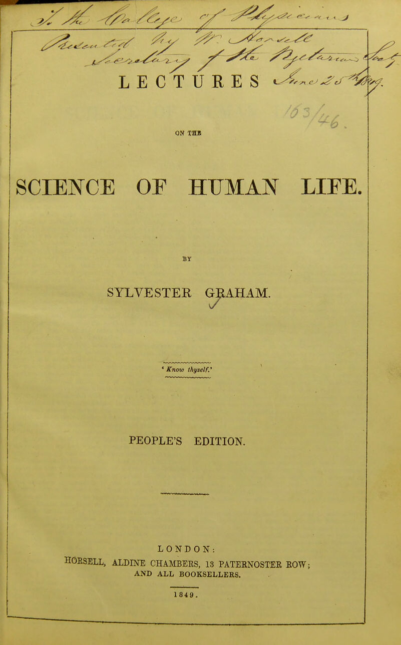 LECTURES ON THB SCIENCE OF HUMAN LIFE. BY SYLVESTER GRAHAM. * Know thyself' PEOPLE'S EDITION. LONDON: HORSELL, ALDINE CHAMBERS, 13 PATERNOSTER ROW; AND ALL BOOKSELLERS. 1849.