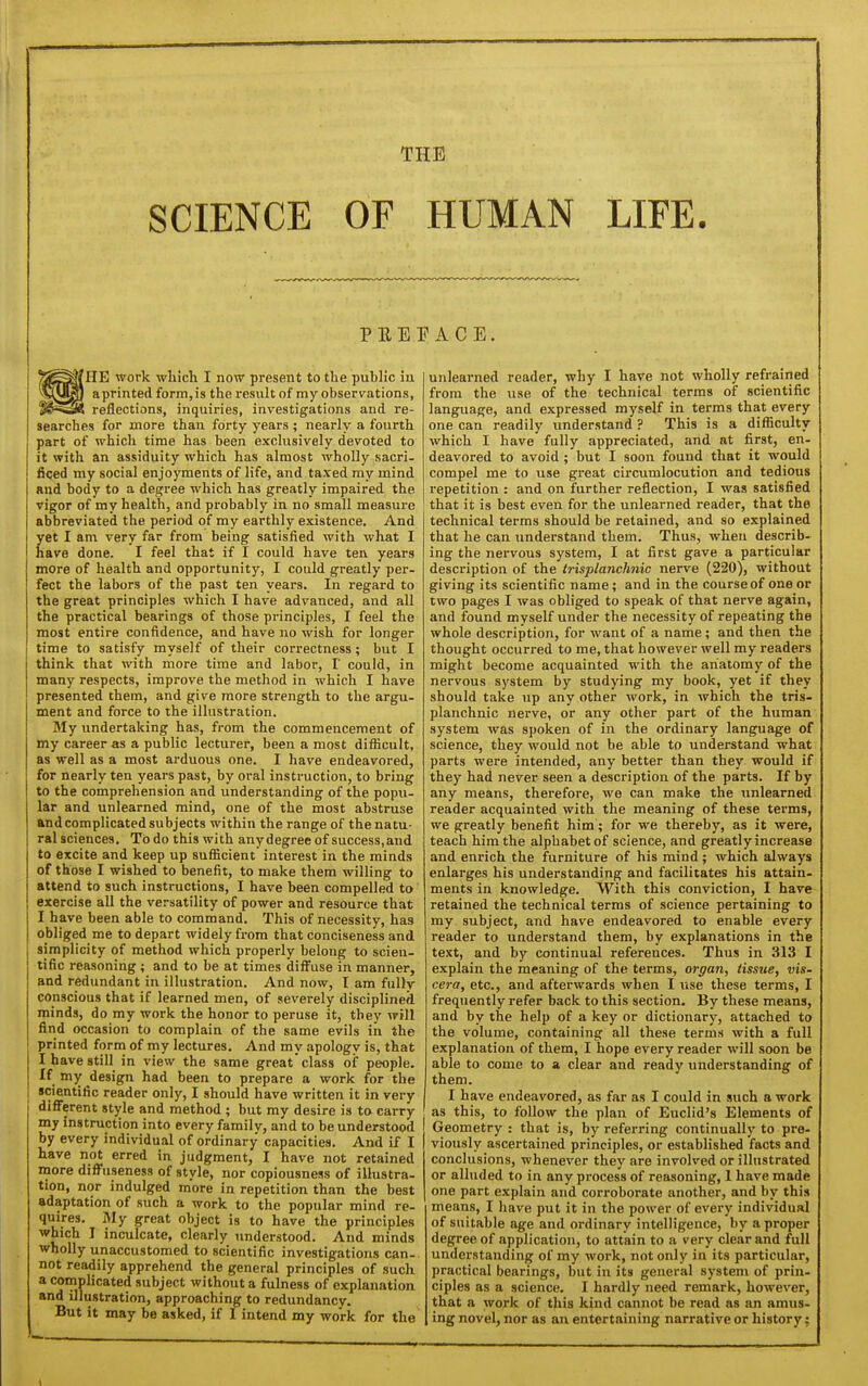 THE SCIENCE OF HUMAN LIFE. PEEP ACE. HE work whicli I now present to tlie public in aprinted form,is the result of my observations, reflections, inquiries, investigations and re- searches for more than forty years ; nearly a fourth part of which time has been exclusively devoted to it with an assiduity which has almost wholly sacri- ficed my social enjoyments of life, and taxed my mind and body to a degree which has greatly impaired the vigor of my health, and probably in no small measure abbreviated the period of my earthly existence. And yet I am very far from being satisfied with what I nave done. I feel that if I could have ten years more of health and opportunity, I could greatly per- fect the labors of the past ten years. In regard to the great principles which I have advanced, and all the practical bearings of those principles, I feel the most entire confidence, and have no wish for longer time to satisfy myself of their correctness; but I think that with more time and labor, I' could, in many respects, improve the method in which I have presented them, and give more strength to the argu- ment and force to the illustration. My undertaking has, from the commencement of my career as a public lecturer, been a most difficult, as well as a most arduous one. I have endeavored, for nearly ten years past, by oral instruction, to bring to the comprehension and understanding of the popu- lar and unlearned mind, one of the most abstruse and complicated subjects within the range of the natu- ral sciences. To do this with any degree of success,and to excite and keep up suflicient interest in the minds of those I wished to benefit, to make them willing to attend to such instructions, I have been compelled to exercise all the versatility of power and resource that I have been able to command. This of necessity, has obliged me to depart widely from that conciseness and simplicity of method which properly belong to scien- tific reasoning ; and to be at times diffuse in manner, and redundant in illustration. And now, I am fuDv conscious that if learned men, of severely disciplined minds, do my work the honor to peruse it, they will find occasion to complain of the same evils in the printed form of my lectures. And my apology is, that I have still in view the same great class of people, if Jny design had been to prepare a work for the scientific reader only, I should have written it in very different style and method ; but my desire is to carry my instruction into every family, and to be understood by every individual of ordinary capacities. And if I have not erred in judgment, I have not retained more diffuseness of style, nor copiousness of illustra- tion, nor indulged more in repetition than the best adaptation of such a work to the popular mind re- quires. My great object is to have the principles which I inculcate, clearly understood. And minds wholly unaccustomed to scientific investigations can- not readily apprehend the general principles of such a complicated subject without a fulness of explanation and illustration, approaching to redundancy. But it may be asked, if I intend my work for the unlearned reader, why I have not wholly refrained from the use of the technical terms of scientific language, and expressed myself in terms that every one can readily understand ? This is a difficulty which I have fully appreciated, and at first, en- deavored to avoid ; but I soon found that it would compel me to use great circumlocution and tedious repetition : and on further reflection, I was satisfied that it is best even for the unlearned reader, that the technical terms should be retained, and so explained that he can understand them. Thus, when describ- ing the nervous system, I at first gave a particular description of the irisplanchnic nerve (220), without giving its scientific name; and in the course of one or two pages I was obliged to speak of that nerve again, and found myself under the necessity of repeating the whole description, for want of a name; and then the thought occurred to me, that however well my readers might become acquainted with the anatomy of the nervous system by studying my book, yet if they should take up any other work, in which the tris- planchnic nerve, or any other part of the human system was spoken of in the ordinary language of science, they would not be able to understand what parts were intended, any better than they would if they had never seen a description of the parts. If by any means, therefore, we can make the unlearned reader acquainted with the meaning of these terms, we greatly benefit him; for we thereby, as it were, teach him the alphabet of science, and greatly increase and enrich the furniture of his mind; which always enlarges his understanding and facilitates his attain- ments in knowledge. With this conviction, I have retained the technical terms of science pertaining to my subject, and have endeavored to enable every reader to understand them, by explanations in the text, and by continual references. Thus in 313 I explain the meaning of the terms, organ, tissue, vis- cera, etc., and afterwards when I use these terms, I frequently refer back to this section. By these means, and by the help of a key or dictionary, attached to the volume, containing all these terms with a full explanation of them, I hope every reader will soon be able to come to a clear and ready understanding of them. I have endeavored, as far as I could in such a work as this, to follow the plan of Euclid's Elements of Geometry : that is, by referring continually to pre- viously ascertained principles, or established facts and conclusions, whenever they are involved or illustrated or alluded to in any process of reasoning, 1 have made one part explain and corroborate iinother, and by this means, I have put it in the power of every individual of suitable age and oi-dinary intelligence, by a proper degree of application, to attain to a very clear and full understanding of my work, not only in its particular, practical bearings, but in its general system of prin- ciples as a science. I hardly need remark, however, that a work of this kind cannot be read as an amus- ing novel, nor as an entertaining narrative or history;