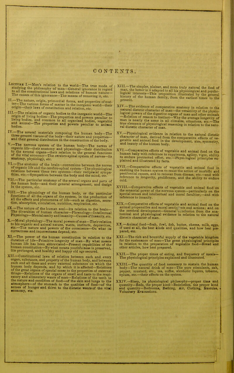 Lecture I.—Man's relation to the world-The true mode of studyiiig the philosophy of man—General ignorance in regard to all the constitutional laws and relations of human nature— llie causes of this ignorance—The means of removing it, etc. °g'°> primordial forms, and properties ofmat- ■ '^r—The various forms of matter in the inorganic world—their origin—their laws of constitution and relation, etc. III.—The relation of organic bodies to the inorganic world-The origin of living bodies—The properties and powers peculiar to living bodies, and common to all organized bodies, vegetable bodies Properties and powers peculiar to animal ^^.iT'^''^ several materials composing the human body—The three general tissues of the body—their nature and properties— and their general distribution in the construction of the body. v.—The nervous system of the human body—The nerves of organic life—their anatomy and physiology—their distribution to the several organs—their relation to the general functions of the vital economy—The cerebro-spinal system of nerves—its anatomy, physiology, etc. VI.—The anatomy of the brain—connexions between the nerves of organic life and the cerebro-splnal system—The physiological relations between these two systems—their reciprocal sympa- thies, etc.—Sympathies between the body and the mind, etc. —The particular anatomy of the several organs and part.i of the human body—and their general arrangement, and design in the system, etc. :The physiology of the human body, or the particular '=''ons of all the organs of the system, in the production of all the effects and phenomena of life—such as digestion, secre- tion, absorption, circulation, nutrition, respiration, etc. ^^~The nature of the human soul—Its relation to the brain— The diversities of human character—Phrenology—Intellectual Physiology—Mental sanity and insanity—Causes of Insanity, etc. X.—Moral physiology—The moral powers of man—Their relation to his organic and animal nature, wants, instincts, depravities, —The nature and powers of the conscience—On what its correctness and ingorrectness depend, etc. The power of the human constitution in relation to the duration of life—Primitive longevity of man—By what means human life has been abbreviated—Present capabilities of the human constitution—By what means youthfulness is preserved, life prolonged, and healthy and happy old age secured. XII.—Constitutional laws of relation between each and every organ, substance, and property of the human body, and between each and all these and every external substance on which the human body depends, and by which it is affected—Relations of the great organs of special sense to the properties of external things—Relations of the organs of smell and taste to the respi- ratory and alimentary wants of man—Relations of the teeth to the nature and condition of food—of the skin and lungs to the atmosphere—of the stomach to the qualities of food—of the senses of hunger and thirst to the dietetic wants of tho vital •eonomy, etc. •'^'''^•~^''V*'Plfi''. plainer, and more truly natural tho food of i man, the better is it adapted to all his physiological and psycho- i logical interests—This proposition illustrated by the general history of the human family, from the earliest times to the present. XIV.—The evidence of comparative anatomy in relation to the natural dietetic character of man—the versalilitv of the physio- logical powers of the digestive organs of man and other animals —Relation of reason to instinct—Why the average longevity of man is nearly the same in all climates, situations, eic—The true elements of physiological reasoning in relation to the natu- ral dietetic character of man. X'^-—Physiological evidence in relation to the natural dieteUc character of man, derived from the comparative effecu of ve- getable and animal food in the development, size, symmetry, and beauty of the human body. Xyi.—Comparative effects of vegetable and animal food on the human body with reference to suppleness, agility, vigor, ability to endure protracted effort, etc.—Physiclogical principles ex- plained and illustrated by facts. XVII. —Comparative effects of vegetable and animal food in enabling the human system to resist the action of morbific and pestilential causes, and to recover from disease, etc.—and with reference to longevity, prolificness, and the ability to endure cold. XVIII. —Comparative effects of vegetable and animal food on the sensorial power of the nervous system—particularly on the special sen.ses and intellectual and moral faculties;—and with reference to insanity. XIX. —Comparative effects of vegetable and animal food on the animal propensities and moral sentii. 'nts and actions; and on the cerebral development—General v>.nclusion from the ana- tomical and physiological evidence in relation to the natural dietetic character of man. XX. —Animal food—flesh, fowl, fish, butter, cheese, milk, eggs, if used at all, the best kinds and qualities, and how best pre- pared, etc. XXI. —The rich and bountiful supply of the vegetable kingdom for the sustenance of man—The great physiological principles In relation to the preparation of vegetable food—Bread and other articles, how best prepared. XXII. —The proper times of eating, and frequency of meals— The physiological principles explained and illustrated. XXIII. —The quantity of food necessary to sustain the human body—The natural drink of man—The pure stimulants, salt, pepper, mustard, etc., tea, coffee, alcoholic liquors, tobacco, opium, etc.—their effects on the system. XXIV. —Sleep, its physiological philosophy—proper time and quantity—Beds, the proper kind—Bedclothes, the proper kind and quantity—Bedrooms, Bathing, Air, Clothing, Exercise, Voluntary Bvacuations.