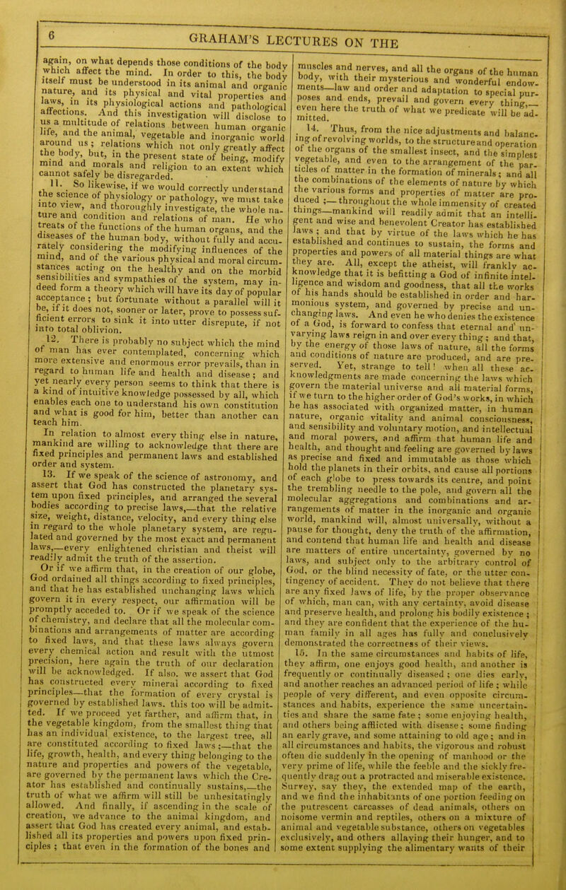 again, on what depends those conditions of the bodv which affect the mind. In order to this, the bodV Itself must be understood in its animal and organic nature, and its physical and vital properties and Jaws in Its physiological actions and pathological affections And this nvestigation will disclost to us a multitude of relations between human organic Jife, and the animal, vegetable and inorganic world flT^ A 'i' ''^^ °'y greatly affect the body but, m the present state of being, modify ra!,nV frr'i-'^ '^'S'^'' ^o an extent which cannot safely be disregarded. H. So likewise, if wo would correctly understand the science of physiology or pathology, we must take into view, and thoroughly investigate, the whole na- ture and condition and relations of man. He who treats of the functions of the human organs, and the diseases of the human body, without fully and accu- rately considering the modifying influences of the mind, and ot the various physical and moral circum- stances acting on the healthy and on the morbid sensibilities and sympathies of the svstem, may in- deed form a theory which will have its day of popular acceptance; but fortunate without a parallel will it be. It It does not, sooner or later, prove to possess suf- hcient errors to sink it into utter disrepute, if not into total oblivion. 12, There is probably no subject which the mind of man has ever contemplated, concernine: which more extensive and enormous error prevails; than in regard to human life and health and disease; and yet nearly every person seems to think that there is a kind of intuitive knowledge possessed by all, which enables each one to understand his own constitution and what is good for him, better than another can teach him. In relation to almost every thing else in nature, mankind are willing to acknowledge that there are fixed principles and permanent laws and established order and system. 13. If we speak of the science of astronomy, and assert that God has constructed the planetary sys- tem^ upon fixed principles, and arranged the several bodies according to precise laws,_that the relative size, weight, distance, velocity, and every thing else m regard to the whole planetary system, are regu- lated and governed by the most exact and permanent laws,_every enlightened christian and theist will readily admit the truth of the assertion. Or if we affirm that, in the creation of our globe, God ordained all things according to fixed principles, and that he has established unchanging laws which govern it in every respect, our affirmation will be promptly acceded to. Or if we speak of the science of chemistry, and declare that all the molecular com- binations and arrangements of matter are according to fixed laws, and that tliese laws always govern every chemical action and result with the utmost precision, here again the truth of our declaration will be acknowledged. If also, we assert tliat God has constructed every mineral according to fixed principles—that the formation of every crystal is governed by established laws, this too will be admit- ted. If we proceed yet farther, and affirm that, in the vegetable kingdom, from the smallest thing that has an individual existence, to the largest tree, all are constituted according to fixed laws ;_that the life, growth, health, and every thing belonging to the nature and properties and powers of the vegetable, are governed by the permanent laws which the Cre- ator has established and continually sustains, tlie truth of what we affirm will still be unhesitatingly allowed. And finally, if ascending in the scale of creation, we advance to the animal kingdom, and assert that God has created every animal, and estab- lished all its properties and powers upon fixed prin- ciples ; that even in the formation of the bones and muscles and nerves, and all the organs of the human body with their mysterious and ionderfuT end^t^ ments-law and order and adaptation to special piiT- poses and ends, prevail and govern every thinj,! even here tlie truth of what we predicate will be ad- mi tt6d. 14 Thus, from the nice adjustments and balanc ing of revolving worlds, to the structureand operation of the organs of the smallest insect, and the simplest vegetable, and even to the arrangement of the par tides of matter in the formation of minerals; and all the combinations of the elements of nature by which the various forms and properties of matter are pro- duced ;—throughout the whole immensity of created things—mankind will readily admit that an intelli gent and wise and benevolent Creator has established iaws ; and that by virtue of the laws which he has estabhshed and continues to sustain, the forms and properties and powers of all material things are what they are. All, except the atheist, will frankly ac- knowledge that it is befitting a God of infinite intel- iigence and wisdom and goodness, that all the works ot bis hands should be established in order and har- monious system, and governed by precise and un- changing laws. And even he who denies the existence ot a God, IS forward to confess that eternal and' un- varying laws reign in and over every thing; and that, by the energy of those laws of nature, all the forms and conditions of nature are produced, and are pre- served. Yet, strange to tell! when all these ac. knowledgments are made concerning the laws which govern the material universe and all material forms, if we turn to the higher order of God's works, in which he has associated with organized matter, in human nature, organic vitality and animal consciousness, and sensibility and voluntary motion, and intellectual and moral powers, and affirm that human life and health, and thought and feeling are governed bylaws as precise and fixed and immutable as those which hold the planets in their orbits, and cause all portions of each globe to press towards its centre, and point the trembling needle to the pole, and govern all the molecular aggregations and combinations and ar- rangements of matter in the inorganic and organic world, mankind will, almost universally, without a pause for thought, deny the truth of the affirmation, and contend that human life and health and disease are matters of entire uncertainty, governed by no laws, and subject only to the arbitrary control of God, or the blind necessity of fate, or the utter Cfln- i tingency of accident. They do not believe that there are any fixed Jaws of life, by the proiier observance ' of which, man can, with any certainty, avoid disease j and preserve health, and prolong his bodily existence ; j and they are confident that the experience of the hu- | man family in all ages has fully and conclusively ] demonstrated the correctness of their views. | 15. In the same circumstances and habits of life, '. they affirm, one enjoj^s good health, and another is frequently or continually diseased ; one dies early, i and another reaches an advanced period of life ; while ; people of very different, and even opposite circum- j stances and habits, experience the same uncertain. I ties and .share the same fate ; some enjoying health, ; and others being afflicted with disease; some finding ' an early grave, and some attaining to old age; and in : all circumstances and habits, the vigorous and robust | often die suddenly in the opening of manhood or the very prime of life, while the feeble and the sickly fre- quently drag out a protracted and miserable existence. Surrey, say they, the extended map of the earth, and we find the inhabitunts of one portion feeding on the putrescent carcasses of dead animals, others on noisome vermin and reptiles, others on a mixture of animal and vegetable substance, others on vegetables exclusively, and others allaying their hunger, and to some extent supplying the alimentary wants of their