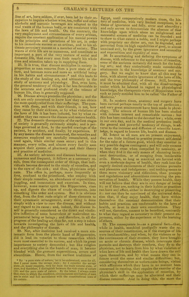line of art, have seldom, if ever, been led by their oc- cupation to inquire whether wine, tea, coffee and other alcoholic and narcotic beverages are adapted to the real wants of the human body, or are consistent with the laws of life and health. On the contrary, the very employment and circumstances of every artizan, require the constant application of his mental powers to the principles and operations of his art, in order to his immediate success as an artizan, and to his ul- timate pecuniary success as a member of society. The wants of civic life are so numerous, and constitute so important a part of the very texture of social and domestic life, that every man finds nearly his whole time and attention taken up in supplying them. 25. Ic is true, that disease multiidies in society in proportion as man removes from a pure state of na- ture, and becomes more and more an artificial being in his habits and circumstances :• and this leads to the study of the healing art, and ultimately to the study of anatomy and physiology. But, even here, the general tendency of things is far less favorable to the accurate and profound study of the science of human life, than is generally supposed. 26. Disease always precedes the physician ; and the sick are only concerned to know how they can obtain the most speedy relief from their sufferings. The ques- tion with them, and with their friends, is not, how they came by their sickness, or by what violations of the laws of life it has been induced, but by what re- medies they can remove the disease and restore health. 27. The domestic therapeutics of the earliest stages of society is generally extremely simple; and is per- haps governed at first, by the morbid cravings of the patient, by accident, and finally, by experience. If by any means the disease is removed, the remedies and measures employed are carefully remembered, and used again, when similar cases occur; and in this manner, every tribe, and almost every family soon acquire their system of pharmacy and their theory and practice of medicine. 28. As society advances and diseases become more numerous and frequent, it follows as a necessary re- sult, from the consequent order of things, that indi- viduals become devoted to the study of remedies, and to the care of the sick ; and thus, physicians origi- nate. The office is, perhaps, more frequently at first, confined to the priesthood, who employ with their simple remedies, an abundance of superstitious juggling, and incantation and exorcism. In time, however, some master spirit like Hippocrates, rises up, and digests the chaos of crude elements, into something like order and system. But it is obvious that, from the first rude origin of these elements to their systematic arrangement, every thing is done simply with a view to cure the disease, and without any regard to its cause : and, indeed, the disease it- self is generally considered as the direct and vindic- tive infliction of some benevolent or malevolent su- pernatural being or beings ; and therefore, in all the progress of the healing art thus far, not a step is taken towards investigating the laws of life and health, and the philosophy of disease. 29. Nor, after medicine had received a more sys- tematic form from the plastic hand of Hippocrates, did it lead its votaries to those researches which were most essential to its success, and which its great importance to society demanded ; but like religion and everything else in the hands of man, it became blended with the grossest superstitions, errors and absurdities. Hence, from the earliest traditions of • By ' a pure state of nature,' let it lie understood, once for all, that J never mean the savage state ; for I consider tlie savage state, in many respects, very far from the truly natural state, of man, and therefore, I distinguish between the rude state of nature (18) and the pure state of nature. By the latter, I always mean that state in which the condition, circumstances and habits of man are in strict and full accordance with the constitutional laws of his nature. Egypt until comparatively modern times, the his- tory of medicme, with very limited exceptions, is a tissue of Ignorance and folly, error and absurdity • and only serves to demonstrate the absence of that knowledge upon which alone an enlightened and successful system of medicine can be founded ; and to show to what extent a noble, and I might perhaps with propriety say divine art, can be degraded, and perverted from its high capabilities of good, to almost unmixed evil, by the gross ignorance and sensuality and superstition and cupidity of man. 30. In ascertaining and defining the symptoms of disease, with reference to the application of remedies, some of the ancients certainly did much for the heal! ing art; and they undoubtedly made considerable attainments in the knowledge of anatomy and sur. gery. But we ought to know that all this may be done, with almost entire ignorance of the laws of life, and the true philosophy of disease. Still, however, it must be admitted that, with all the disadvantages under which he labored in regard to physiological knowledge, the therapeutic views of Hippocrates were such as justly entitled him to be called ' the Father of Medicine.' 31. In modern times, anatomy and surgery have been carried perhaps nearly to the top of perfection ; and very great attainments have been made in physi- ology. The science of human life has been studied with intense interest and remarkable success : but this has been confined to the devoted few ; while, even in our own day, and in the medical profession itself, the general and powerful tendency of things, is ad- verse to the increase and diffusion of scientific know, ledge, in regard to human life, health and disease. 32. Intent as all men are on present enjoyment, they are little inclined to practise present self-denial for the sake of a future good, which they consider in any possible degree contingent; and will only consent to bear the cross when compelled by necessity, or when they find it the only means of shunning immi- nent destruction, or of escaping from intolerable evils. Hence, so long as mankind are favored with even a moderate degree of health, they rush into the eagerly desired excitements of their various pursuits and pleasures and indulgences : and nothing seems to them more visionary and ridiculous, than precepts and regulations and admonitions concerning the pre- servation of health. While they possess health, they will not believe that they are in any danger of losing it; or if they are, nothing in their habits or practices can have any effect, either in destroying or preserving it: nor can they be convinced of the universal delu- sion that, if they enjo)' health, they have within themselves the constant demonstration that their habits and practices are conformable to the laws of health, at le^st in their own constitutions. They j will not, therefore, consent to be benefited, contrarily . to what they regard as necessary to their present en- joyment, either by the experience or by the learning of others. 33. The consequence is—as a general fact—that, while in health, mankind prodigally waste the re- sources of their constitution, as if the energies of life were inexhaustible ; and when, by the violence or by the continuance of their excesses, they have brought on acute or chronic disease, which interrupts their pursuits and destroys their comforts, they fly to the physician, not to learn from him by what violation of what laws of life and health they have drawn the evil upon themselves, and by what means they can in future avoid the same and similar difficulties; but, considering themselves as unfortunate beings, visited with afflictions which they have in no manner been concerned in causing, they require the exercise of the physician's skill in the application of remedies, by which their sufferings may be alleviated and their disease removed. And in doing this, the more the