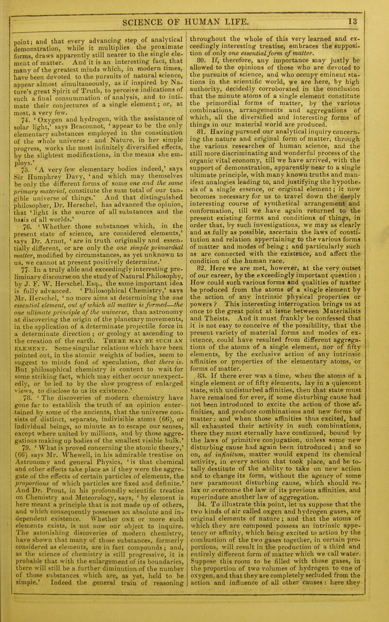 point; and that every advancing step of analytical demonstration, -while it multiplies the proximate forms, draws apparently still nearer to the single ele- ment of matter. And it is an interesting fact, that many of the greatest minds which, in modern times, have been devoted to the pursuits of natural science, appear almost simultaneously, as if inspired by Na- ture's great Spirit of Truth, to perceive indications of such a final consummation of analysis, and to inti- mate their conjectures of a single element; or, at most, a very few. 74. ' Oxygen and hydrogen, with the assistance of solar light,' says Bracounot, ' appear to be the only elementary substances employed in the constitution of the whole universe: and Nature, in her simple progress, works the most infinitely diversified effects, by the slightest modifications, in the means she em- ploys.' 75. ' A very few elementary bodies indeed,' says Sir Humphrey Davy, 'and which may themselves be only the different forms of some one and the same primui-y material, constitute the sum total of our^ tan- gible universe of things.' And that distinguished philosopher, Dr. Herschel, has advanced the opinion, that ' light is the source of all substances and the baiis of all worlds.' 76. 'Whether those substances which, in the present state of science, are considered elements,' says Dr. Arnot, ' are in truth originally and essen- tially different, or are only the one simple primordial matter, modified by circumstances, as yet unknown to us, we cannot at present positively determine.' 77- In a truly able and exceedingly interesting pre- liminary discourse on the study of Natural Philosophy, by J. F'. W. Herschel, Esq., the same important idea is fully advanced. ' Philosophical Chemistry,' says Sir. Herschel, ' no more aims at determining the one essential element, out of lohich all matter is formed—the one ultimate principle of the universe, than astronomy at discovering the origin of the planetary movements, in the application of a determinate projectile force in a determinate direction; or geology at ascending to the creation of the earth. Theiie may be such an ELE.irENT. Some singular relations which have been pointed out, in the atomic weights of bodies, seem to suggest to minds fond of speculation, that there is. But philosophical chemistry is content to wait for some striking fact, which may either occur unexpect- edly, or be led to by the slow progress of enlarged views, to disclose to us its existence.' 78. ' The discoveries of modern chemistry have gone far to establish the truth of an opinion enter- .tained by some of the ancients, that the universe con- sists of distinct, separate, indivisible atoms (66), or individual beings, so minute as to escape our senses, except where united by millions, and by those aggre- gations making up bodies of the smallest visible bulk.' 79. ' What is proved concerning the atomic theory,' (66) says Mr. Whewell, in his admirable treatise on Astronomy and general Physics, 'is that chemical and other effects take place as if they were the aggre- gate of the effects of certain particles of elements, the proportions of which particles are fixed and definite.' And Dr. Prout, in his profoundly scientific treatise on Chemistry and Meteorology, says, ' by element is here meant a principle that is not made up of others, and which consequently ])ossesses an absolute and in- dependent existence. Whether one or more such elements exists, is not now our object to inquire. The astonishing discoveries of modern chemistry, have shown that many of those substances, formerly considered as elements, are in fact compounds ; and, as the science of chemistry is still progressive, it is probable that with the enlargement of its boundaries, there will still be a further diminution of the number of those substances which are, as yet, held to be simple.' Indeed the general train of reasoning throughout the whole of this very learned and ex- ceedingly interesting treatise, embraces the supposi- tion of only one essential form of matter. 80. If, therefore, any importance may justly be allowed to the opinions of those who are devoted to the pursuits of science, and who occupy eminent sta- tions in the scientific world, we are here, by high authority, decidedly corroborated in the conclusion that the minute atoms of a single element constitute the primordial forms of matter, by the various combinations, arrangements and aggregations of which, all the diversified and interesting forms of things in our material world are produced. 81. Having pursued our analytical inquiry concern- ing the nature and original form of matter, through the various researches of human science, and the still more discriminating and wonderful process of the organic vital economy, till we have arrived, with the support of demonstration, apparently near to a single ultimate principle, with many known truths and man- ifest analogies leading to, and justifying the hypothe- sis of a single essence, or original element; it now becomes necessary for us to travel down the deeply interesting course of synthetical arrangement and conformation, till we have again returned to the present existing forms and conditions of things, in order that, by such investigations, we may as clearly and as fully as possible, ascertain the laws of consti- tution and relation appertaining to the various forms of matter and modes of being ; and particularly such as are connected with the existence, and affect the condition of the human race. 82. Here we are met, however, at the very outset of our career, by the e.xceedingly important question : How could such various forms and qualities of matter be produced from the atoms of a single element by the action of any intrinsic physical properties or powers ? This interesting interrogation brings us at once to the great point at issue between Materialists and Theists. And it must frankly be confessed that it is not easy to conceive of the possibility, that the present variety of material forms and modes of ex- istence, could have resulted from different aggrega- tions of the atoms of a single element, nor of fifty elements, by the exclusive action of any intrinsic affinities or properties of the elementary atoms, or forms of matter. 8H. If there ever was a time, when the atoms of a single element or of fifty elements, lay in a quiescent state, with undisturbed affinities, then that state must have remained for ever, if some disturbing cause had not been introduced to excite the action of those af- finities, and produce combinations and new forms of matter: and when those affinities thus excited, had all exhausted their activity in such combinations, there they must etei-nally have continued, bound by the laws of primitive conjugation, unless some new disturbing cause had again been introduced ; and so on, ad infinitum, matter would expend its chemical activity, in every action that took place, and be to- tally destitute of the ability to take on new action and to change its form, without the agency of some new paramount disturbing cause, which should re- lax or overcome the law of its previous affinities, and superinduce another law of aggregation. 84. To ilhistrate this point, let us suppose that the two kinds of air called oxgen and hydrogen gases, are original elements of nature; and that the atoms of which they are composed possess an intrinsic appe- tency or affinity, which being excited to action by the combustion of the two gases together, in certain pro- portions, will result in the production of a third and entirely different form of matter which we call water. Suppose this room to be filled with those gases, in the proportion of two volumes of hydrogen to one of oxygen, and that they are completely secluded from the action and influence of all other causes: here they